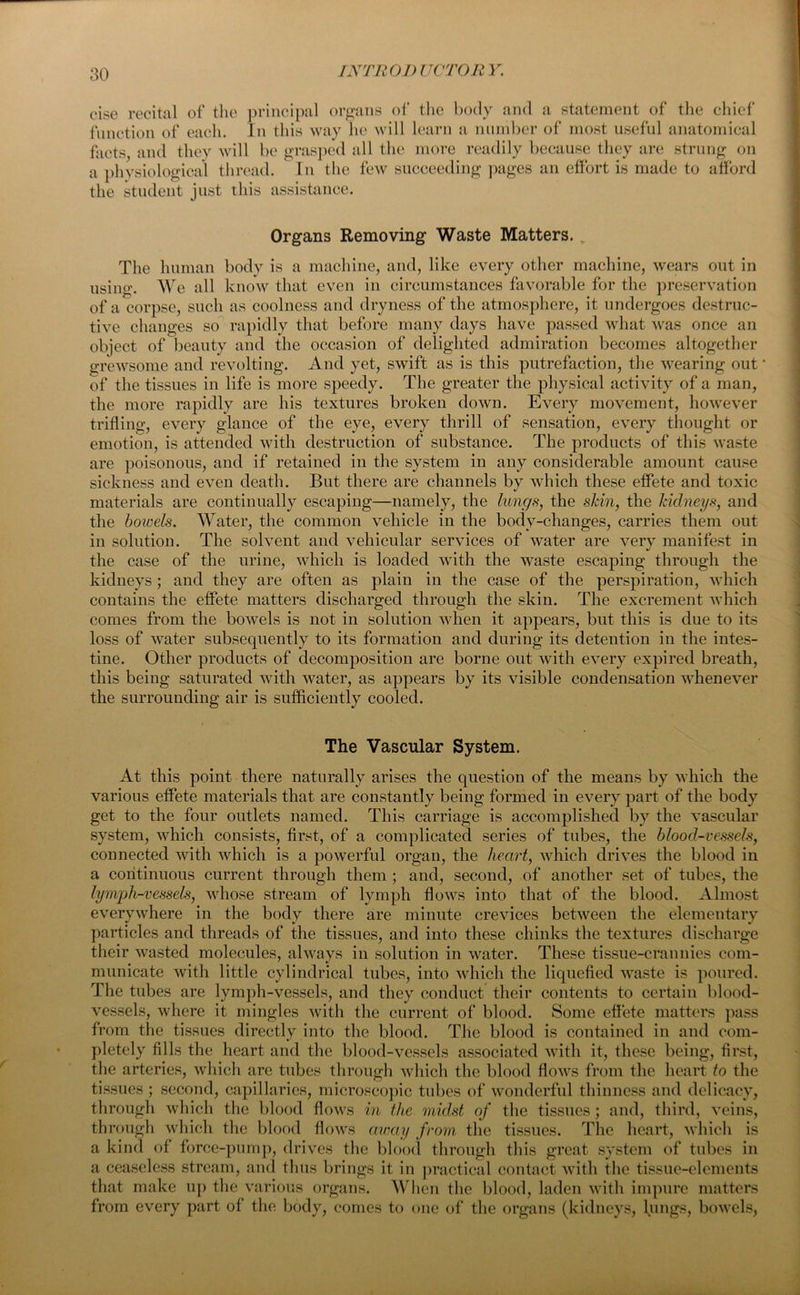 cise recital of the principal organs of the body and a statement of the chief function of each. In this way he will learn a number of most useful anatomical facts, and they will be grasped all the more readily because they are strung on a physiological thread. In the few succeeding pages an effort is made to afford the student just this assistance. Organs Removing Waste Matters. The human body is a machine, and, like every other machine, wears out in using. We all know that even in circumstances favorable for the preservation of a corpse, such as coolness and dryness of the atmosphere, it undergoes destruc- tive changes so rapidly that before many days have passed what was once an object of beauty and the occasion of delighted admiration becomes altogether grewsome and revolting. And yet, swift as is this putrefaction, the wearing out ‘ of the tissues in life is more speedy. The greater the physical activity of a man, the more rapidly are his textures broken down. Every movement, however trifling, every glance of the eye, every thrill of sensation, every thought or emotion, is attended with destruction of substance. The products of this waste are poisonous, and if retained in the system in any considerable amount cause sickness and even death. But there are channels by wfliich these effete and toxic materials are continually escaping—namely, the lungs, the skin, the kidneys, and the bowels. Water, the common vehicle in the body-changes, carries them out in solution. The solvent and vehicular services of water are very manifest in the case of the urine, which is loaded with the waste escaping through the kidneys ; and they are often as plain in the case of the perspiration, which contains the effete matters discharged through the skin. The excrement which comes from the bowels is not in solution when it appears, but this is due to its loss of water subsequently to its formation and during its detention in the intes- tine. Other products of decomposition are borne out with every expired breath, this being saturated with water, as appears by its visible condensation whenever the surrounding air is sufficiently cooled. The Vascular System. At this point there naturally arises the question of the means by which the various effete materials that are constantly being formed in every part of the body get to the four outlets named. This carriage is accomplished by the vascular system, which consists, first, of a complicated series of tubes, the blood-vessels, connected with which is a powerful organ, the heart, which drives the blood in a continuous current through them ; and, second, of another set of tubes, the lymph-vessels, whose stream of lymph flows into that of the blood. Almost everywhere in the body there are minute crevices between the elementary particles and threads of the tissues, and into these chinks the textures discharge their wasted molecules, always in solution in water. These tissue-crannies com- municate with little cylindrical tubes, into which the liquefied waste is poured. The tubes are lymph-vessels, and they conduct their contents to certain blood- vessels, where it mingles with the current of blood. Some effete matters pass from the tissues directly into the blood. The blood is contained in and com- pletely fills the heart and the blood-vessels associated with it, these being, first, the arteries, which are tubes through which the blood flows from the heart to the tissues ; second, capillaries, microscopic tubes of wonderful thinness and delicacy, through which the blood flows in the midst of the tissues; and, third, veins, through which the blood flows away from the tissues. The heart, which is a kind of force-pump, drives the blood through this great system of tubes in a ceaseless stream, and thus brings it in practical contact with the tissue-elements that make up the various organs. When the blood, laden with impure matters from every part of the body, conics to one of the organs (kidneys, lungs, bowels,