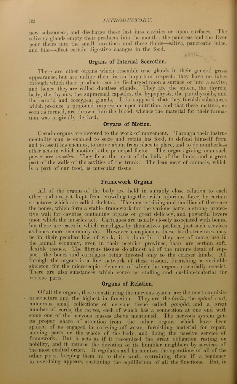 new substances, and discharge these last into cavities or upon surfaces. The salivary glands empty their products into the mouth ; the pancreas and the liver pour theirs into the small intestine; and these fluids—saliva, pancreatic juice, and bile—effect certain digestive changes in the food. f , Organs of Internal Secretion. There are other organs which resemble true glands in their general gross appearance, but are unlike them in an important respect: they have no tubes through which their products can be discharged upon a surface or into a cavity, and hence they are called ductless glands. They are the spleen, the thyroid body, the thymus, the suprarenal capsules, the hypophysis, the parathyroids, and the carotid and coccygeal glands. It is supposed that they furnish substances which produce a profound impression upon nutrition, and that these matters, as soon as formed, are thrown into the blood, whence the material for their forma- tion was originally derived. Organs of Motion. Certain organs are devoted to the work of movement. Through their instru- mentality man is enabled to seize and retain his food, to defend himself from and to assail his enemies, to move about from place to place, and to do numberless other acts in which motion is the principal factor. The organs giving man such power are muscles. They form the most of the bulk of the limbs and a great part of the walls of the cavities of the trunk. The lean meat of animals, which is a part of our food, is muscular tissue. Framework Organs. All of the organs of the body are held in suitably close relation to each other, and are yet kept from crowding together with injurious force, by certain structures which are called skeletal. The most striking and familiar of these are the bones, which form a stable framework for the various parts, a strong protec- tive wall for cavities containing organs of great delicacy, and powerful levers upon which the muscles act. Cartilages are usually closely associated with boues, but there are cases in which cartilages by themselves perform just such services as bones more commonly do. However conspicuous these hard structures may be iu their peculiar line of work, it is doubtful if they are of more use in the animal economy, even in their peculiar province, than are certain soft, flexible tissues. The fibrous tissues do almost all of the minute detail of sup- port, the bones and cartilages being devoted only to the coarser kinds. All through the organs is a fine network of these tissues, furnishing a veritable skeleton for the microscopic elements of which the organs essentially consist. There are also substances which serve as stuffing and cushion-material for various parts. Organs of Relation. Of all the organs, those constituting the nervous system are the most exquisite - in structure and the highest in function. They are the brain, the spinal cord, numerous small collections of nervous tissue called ganglia, and a great number of cords, the nerves, each of which has a connection at one end with some one of the nervous masses above mentioned. The nervous system gets its proper share of attention from the other organs which have been spoken of as engaged in carrying off waste, furnishing material for repair, moving parts or the whole of the body, and doing the passive service of framework. But it acts as if it recognized the great obligation resting on nobility, and it returns the devotion of its humbler neighbors bv services of the most exalted order. It regulates and harmonizes the operations of all of the other parts, keeping them up to their work, restraining them if a tendency to overdoing appears, sustaining the equilibrium of all the functions. But, in