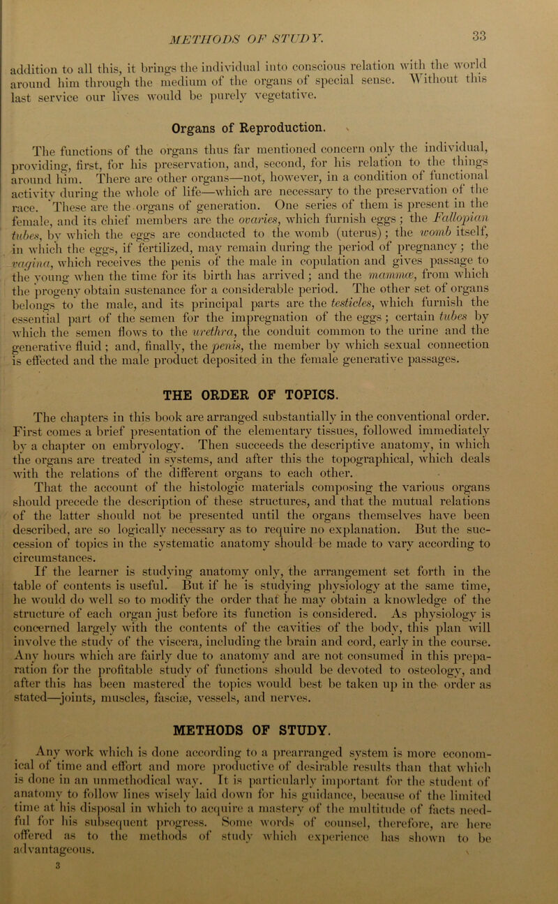 addition to all this, it brings the individual into conscious relation with the world around him through the medium of the organs of special sense. Without this last service our lives would be purely vegetative. Organs of Reproduction. The functions of the organs thus far mentioned concern only the individual, providing, first, for his preservation, and, second, for his relation to the tilings around him. There are other organs—not, however, in a condition of functional activity during the whole of life—which are necessary to the preservation of the race. These are the organs of generation. One series of them is present in the female, and its chief members are the ovaries, which furnish eggs; the Fallopian tubes, by which the eggs are conducted to the womb (uterus); the womb itself, in which the eggs, if fertilized, may remain during the period of pregnancy; the vagina, which receives the penis of the male in copulation and gives passage to the young when the time for its birth has arrived; and the mammas, from which the progeny obtain sustenance for a considerable period. The other set of organs belongs to the male, and its principal parts are the testicles, which furnish the essential part of the semen for the impregnation of the eggs; certain tubes by which the semen flows to the urethra, the conduit common to the urine and the generative fluid ; and, finally, the penis, the member by which sexual connection is effected and the male product deposited in the female generative passages. THE ORDER OF TOPICS. The chapters in this book are arranged substantially in the conventional order. First comes a brief presentation of the elementary tissues, followed immediately by a chapter on embryology. Then succeeds the descriptive anatomy, in which the organs are treated in systems, and after this the topographical, which deals with the relations of the different organs to each other. That the account of the histologic materials composing the various organs should precede the description of these structures, and that the mutual relations of the latter should not be presented until the organs themselves have been described, are so logically necessary as to require no explanation. But the suc- cession of topics in the systematic anatomy should be made to vary according to circumstances. If the learner is studying anatomy only, the arrangement set forth in the table of contents is useful. But if he is studying physiology at the same time, he would do well so to modify the order that he may obtain a knowledge of the structure of each organ just before its function is considered. As physiology is concerned largely with the contents of the cavities of the body, this plan will involve the study of the viscera, including the brain and cord, early in the course. Any hours which are fairly due to anatomy and are not consumed in this prepa- ration for the profitable study of functions should be devoted to osteology, and after this has been mastered the topics would best be taken up in the^ order as stated—joints, muscles, fascke, vessels, and nerves. METHODS OF STUDY. Any work which is done according to a prearranged system is more econom- ical of time and effort and more productive of desirable results than that which is done in an unmethodical way. It is particularly important for the student of anatomy to follow lines wisely laid down for his guidance, because of the limited time at his disposal in which to acquire a mastery of the multitude of facts need- ful for his subsequent progress. Some words of counsel, therefore, are here offered as to the methods of study which experience has shown to be advantageous. v 3