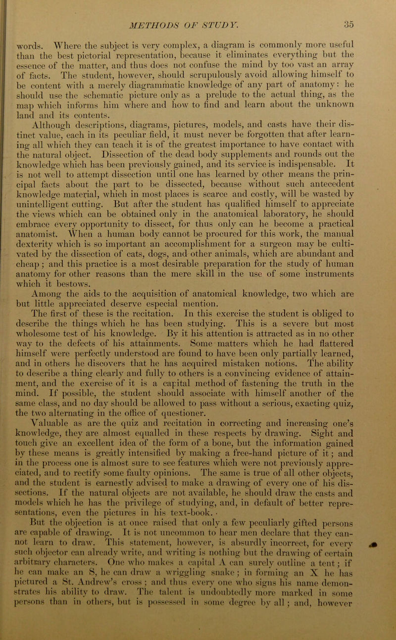 words. Where the subject is very complex, a diagram is commonly more useful than the best pictorial representation, because it eliminates everything but the essence of the matter, and thus does not confuse the mind by too vast an array of facts. The student, however, should scrupulously avoid allowing himself to be content with a merely diagrammatic knowledge of any part of anatomy: he should use the schematic picture only as a prelude to the actual thing, as the map which informs him where and how to find and learn about the unknown land and its contents. Although descriptions, diagrams, pictures, models, and casts have their dis- tinct value, each in its peculiar field, it must never be forgotten that after learn- ing all which they can teach it is of the greatest importance to have contact with the natural object. Dissection of the dead body supplements and rounds out the knowledge which has been previously gained, and its service is indispensable. It is not Avell to attempt dissection until one has learned by other means the prin- cipal facts about the part to be dissected, because without such antecedent knowledge material, which in most places is scarce and costly, will be wasted by unintelligent cutting. But after the student has qualified himself to appreciate the views which can be obtained only in the anatomical laboratory, he should embrace every opportunity to dissect, for thus only can he become a practical anatomist. When a human body cannot be procured for this work, the manual dexterity which is so important an accomplishment for a surgeon may be culti- vated by the dissection of cats, dogs, and other animals, which are abundant and cheap; and this practice is a most desirable preparation for the study of human anatomy for other reasons than the mere skill in the use of some instruments which it bestows. Among the aids to the acquisition of anatomical knowledge, two which are but little appreciated deserve especial mention. The first of these is the recitation. In this exercise the student is obliged to describe the things which he has been studying. This is a severe but most wholesome test of his knowledge. By it his attention is attracted as in no other way to the defects of his attainments. Some matters which he had flattered himself were perfectly understood are found to have been only partially learned, and in others he discovers that he has acquired mistaken notions. The ability to describe a thing clearly and fully to others is a convincing evidence of attain- ment, and the exercise of it is a capital method of fastening the truth in the mind. If possible, the student should associate with himself another of the same class, and no day should be allowed to pass without a serious, exacting quiz, the two alternating in the office of questioner. Valuable as are the quiz and recitation in correcting and increasing one’s knowledge, they are almost equalled in these respects by drawing. Sight and touch give an excellent idea of the form of a bone, but the information gained by these means is greatly intensified by making a free-hand picture of it; and in the process one is almost sure to see features which were not previously appre- ciated, and to rectify some faulty opinions. The same is true of all other objects, and the student is earnestly advised to make a drawing of every one of his dis- sections. If the natural objects are not available, he should draw the casts and models which he has the privilege of studying, and, in default of better repre- sentations, even the pictures in his text-book. • But the objection is at once raised that only a few peculiarly gifted persons are capable of drawing. It is not uncommon to hear men declare that they can- not learn to draw. This statement, however, is absurdly incorrect, for every such objector can already write, and writing is nothing but the drawing of certain arbitrary characters. One who makes a capital A can surely outline a tent; if he can make an S, he can draw a wriggling snake; in forming an X he has pictured a St. Andrew’s cross ; and thus every one who signs his name demon- strates his ability to draw. The talent is undoubtedly more marked in some persons than in others, but is possessed in some degree by all ; and, however
