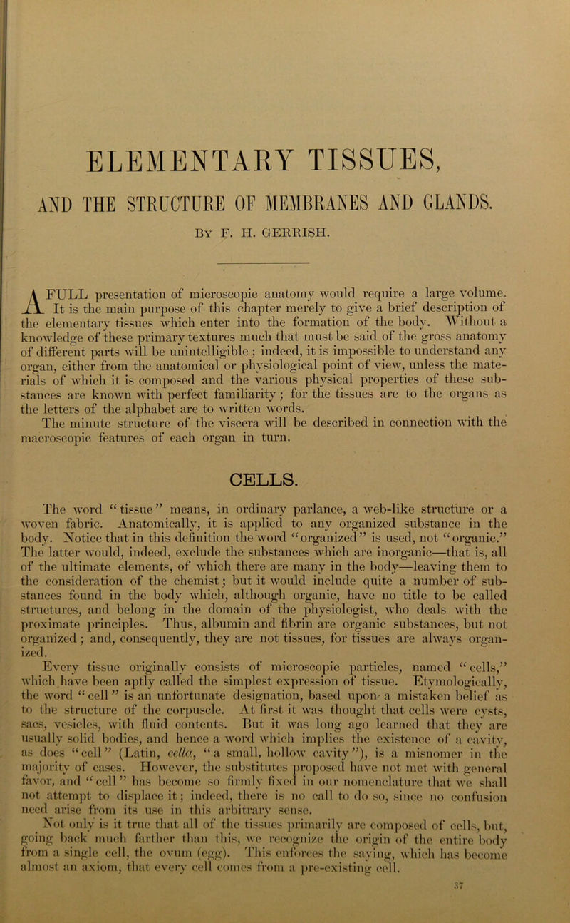 ELEMENTARY TISSUES, V AND THE STRUCTURE OF MEMBRANES AND GLANDS. By F. H. GERRISH. A FULL presentation of microscopic anatomy would require a large volume. It is the main purpose of this chapter merely to give a brief description of the elementary tissues which enter into the formation of the body. Without a knowledge of these primary textures much that must be said of the gross anatomy of different parts will be unintelligible ; indeed, it is impossible to understand any organ, either from the anatomical or physiological point of view, unless the mate- rials of which it is composed and the various physical properties of these sub- stances are known with perfect familiarity; for the tissues are to the organs as the letters of the alphabet are to written words. The minute structure of the viscera will be described in connection with the macroscopic features of each organ in turn. CELLS. The word “ tissue ” means, in ordinary parlance, a web-like structure or a woven fabric. Anatomically, it is applied to any organized substance in the body. Notice that in this definition the word “organized” is used, not “organic.” The latter would, indeed, exclude the substances which are inorganic—that is, all of the ultimate elements, of which there are many in the body—leaving them to the consideration of the chemist; but it would include quite a number of sub- stances found in the body which, although organic, have no title to be called structures, and belong in the domain of the physiologist, who deals with the proximate principles. Thus, albumin and fibrin are organic substances, but not organized; and, consequently, they are not tissues, for tissues are always organ- ized. Every tissue originally consists of microscopic particles, named “ cells,” which have been aptly called the simplest expression of tissue. Etymologically, the word “ cell ” is an unfortunate designation, based upon- a mistaken belief as to the structure of the corpuscle. At first it was thought that cells were cysts, sacs, vesicles, with fluid contents. But it was long ago learned that they are usually solid bodies, and hence a word which implies the existence of a cavity, as does “cell” (Latin, cellci, “a small, hollow cavity”), is a misnomer in the majority of cases. However, the substitutes proposed have not met with general favor, and “cell” has become so firmly fixed in our nomenclature that we shall not attempt to displace it; indeed, there is no call to do so, since no confusion need arise from its use in this arbitrary sense. Not only is it true that all of the tissues primarily are composed of cells, but, going back much farther than this, we recognize the origin of the entire body from a single cell, the ovum (egg). This enforces the saying, which has become almost an axiom, that every cell comes from a pre-existin g cell.