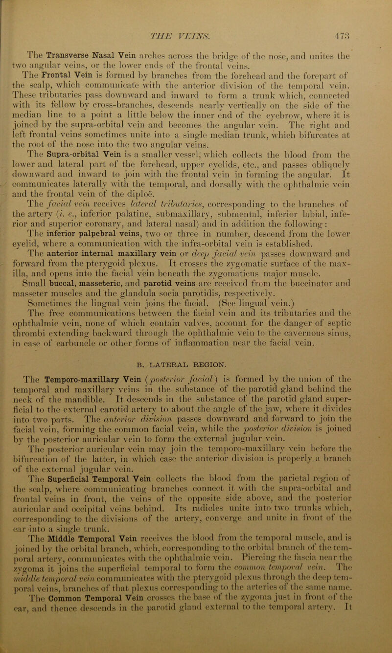 The Transverse Nasal Vein arches across the bridge of the nose, and unites the two angular veins, or the lower ends of the frontal veins. The Frontal Vein is formed by branches from the forehead and the forepart of the scalp, which communicate with the anterior division of the temporal vein. These tributaries pass downward and inward to form a trunk which, connected with its fellow by cross-branches, descends nearly vertically on the side of the median line to a point a little below the inner end of the eyebrow, where it is joined by the supra-orbital vein and becomes the angular vein. The right and left frontal veins sometimes unite into a single median trunk, which bifurcates at the root of the nose into the two angular veins. The Supra-orbital Vein is a smaller vessel; which collects the blood from the lower and lateral part of the forehead, upper eyelids, etc., and passes obliquely downward and inward to join with the frontal vein in forming the angular. It communicates laterally with the temporal, and dorsally with the ophthalmic vein and the frontal vein of the diploe. The facial vein receives lateral tributaries, corresponding to the branches of the artery (/. e., inferior palatine, submaxillary, submental, inferior labial, infe- rior and superior coronary, and lateral nasal) and in addition the following: The inferior palpebral veins, two or three in number, descend from the lower eyelid, where a communication with the infra-orbital vein is established. The anterior internal maxillary vein or deep facial vein passes downward and forward from the pterygoid plexus. It crosses the zygomatic surface of the max- illa, and opens into the facial vein beneath the zygomaticus major muscle. Small buccal, masseteric, and parotid veins are received from the buccinator and masseter muscles and the glandula socia parotidis, respectively. Sometimes the lingual vein joins the facial. (See lingual vein.) The free communications between the facial vein and its tributaries and the ophthalmic vein, none of which contain valves, account for the danger of septic thrombi extending backward through the ophthalmic vein to the cavernous sinus, in case of carbuncle or other forms of inflammation near the facial vein. B. LATERAL REGION. The Temporo-maxillary Vein (posterior facial) is formed by the union of the temporal and maxillary veins in the substance of the parotid gland behind the neck of the mandible. It descends in the substance of the parotid gland super- ficial to the external carotid artery to about the angle of the jaw, where it divides into two parts. The anterior division passes downward and forward to join the facial vein, forming the common facial vein, while the posterior division is joined by the posterior auricular vein to form the external jugular vein. The posterior auricular vein may join the temporo-maxillary vein before the bifurcation of the latter, in which case the anterior division is properly a branch of the external jugular vein. The Superficial Temporal Vein collects the blood from the parietal region of the scalp, where communicating branches connect it with the supra-orbital and frontal veins in front, the veins of the opposite side above, and the posterior auricular and occipital veins behind. Its radicles unite into two trunks which, corresponding to the divisions of the artery, converge and unite in front of the ear into a single trunk. The Middle Temporal Vein receives the blood from the temporal muscle, and is joined by the orbital branch, which, corresponding to the orbital branch of the tem- poral artery, communicates with the ophthalmic vein. Piercing the fascia near the zygoma it joins the superficial temporal to form the common temporal vein. The middle tempered vein communicates with the pterygoid plexus through the deep tem- poral veins, branches of that plexus corresponding to the arteries of the same name. The Common Temporal Vein crosses the base of the zygoma just in front of the ear, and thence descends in the parotid gland external to the temporal artery. It
