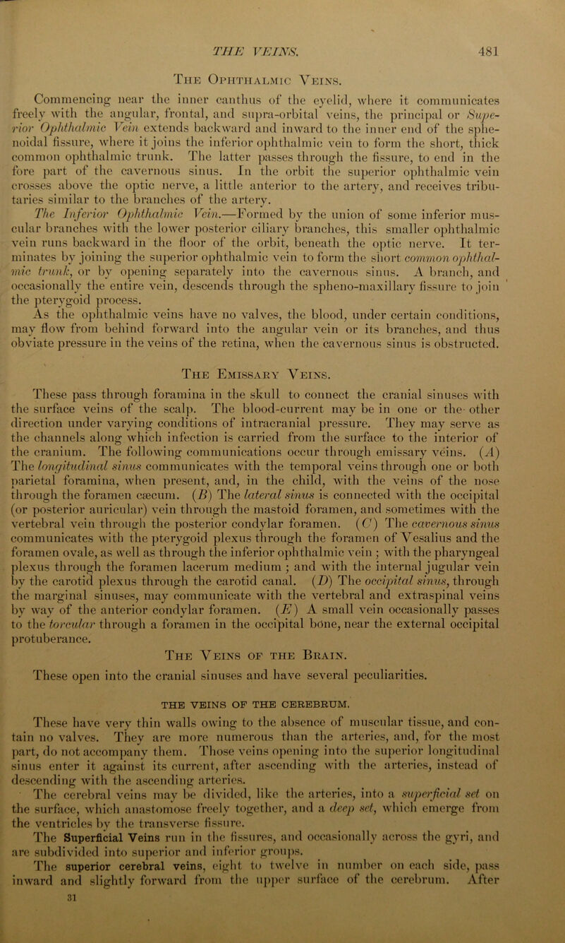 The Ophthalmic Veins. Commencing near the inner oanthus of the eyelid, where it communicates freely with the angular, frontal, and supra-orbital veins, the principal or Supe- rior Ophthalmic Vein extends backward and inward to the inner end of the sphe- noidal fissure, where it joins the inferior ophthalmic vein to form the short, thick common ophthalmic trunk. The latter passes through the fissure, to end in the fore part of the cavernous sinus. In the orbit the superior ophthalmic vein crosses above the optic nerve, a little anterior to the artery, and receives tribu- taries similar to the branches of the artery. The Inferior Ophthalmic Vein.—Formed by the union of some inferior mus- cular branches with the lower posterior ciliary branches, this smaller ophthalmic vein runs backward in the floor of the orbit, beneath the optic nerve. It ter- minates by joining the superior ophthalmic vein to form the short common ophthal- mic trunk, or by opening separately into the cavernous sinus. A branch, and occasionally the entire vein, descends through the spheno-maxillary fissure to join the pterygoid process. As the ophthalmic veins have no valves, the blood, under certain conditions, may flow from behind forward into the angular vein or its branches, and thus obviate pressure in the veins of the retina, when the cavernous sinus is obstructed. The Emissary Veins. These pass through foramina in the skull to connect the cranial sinuses with the surface veins of the scalp. The blood-current may be in one or the- other direction under varying conditions of intracranial pressure. They may serve as the channels along which infection is carried from the surface to the interior of the cranium. The following communications occur through emissary veins. (A) The longitudinal sinus communicates with the temporal veins through one or both parietal foramina, when present, and, in the child, with the veins of the nose through the foramen caecum. (B) The lateral sinus is connected with the occipital (or posterior auricular) vein through the mastoid foramen, and sometimes with the vertebral vein through the posterior condylar foramen. (Gy) The cavernous sinus communicates with the pterygoid plexus through the foramen of Vesalius and the foramen ovale, as well as through the inferior ophthalmic vein ; with the pharyngeal plexus through the foramen lacerum medium ; and with the internal jugular vein by the carotid plexus through the carotid canal. (I)) The occipital sinus, through the marginal sinuses, may communicate with the vertebral and extraspinal veins by way of the anterior condylar foramen. (E) A small vein occasionally passes to the torcular through a foramen in the occipital bone, near the external occipital protuberance. The Veins of the Brain. These open into the cranial sinuses and have several peculiarities. THE VEINS OF THE CEREBRUM. These have very thin walls owing to the absence of muscular tissue, and con- tain no valves. They are more numerous than the arteries, and, for the most part, do not accompany them. Those veins opening into the superior longitudinal sinus enter it against its current, after ascending with the arteries, instead of descending with the ascending arteries. The cerebral veins may be divided, like the arteries, into a superficial set on the surface, which anastomose freely together, and a deep set, which emerge from the ventricles by the transverse fissure. The Superficial Veins run in the fissures, and occasionally across the gyri, and are subdivided into superior and inferior groups. The superior cerebral veins, eight to twelve in number on each side, pass inward and slightly forward from the upper surface of the cerebrum. After 31
