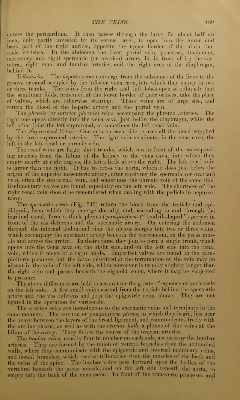 enters the pericardium. It then passes through the latter for about half an inch, only partly invested by its serous layer, to open into the lower and back part of the right auricle, opposite the upper border of the ninth tho- racic vertebra. In the abdomen the liver, portal vein, pancreas, duodenum, mesentery, and right spermatic (or ovarian) artery, lie in front of it; the ver- tebrae, right renal and lumbar arteries, and the right crus of the diaphragm, behind it. Tributaries.—The hepatic veins converge from the substance of the liver to the groove or canal occupied by the inferior vena cava, into which they empty in two or three trunks. The veins from the right and left lobes open so obliquely that the semilunar folds, presented at the lower border of their orifices, take the place of valves, which are otherwise wanting. These veins are of large size, and return the blood of the hepatic artery and the portal vein. The phrenic (or inferior phrenic) veins accompany the phrenic arteries. The right one opens directly into the vena cava just below the diaphragm, while the left often joins the left suprarenal, or sometimes the left renal vein. The Suprarenal Veins.—One vein on each side returns all the blood supplied by the three suprarenal arteries. The right vein terminates in the vena cava, the left in the left renal or phrenic vein. The renal veins are large, short trunks, which run in front of the correspond- ing arteries from the hilum of the kidney to the vena cava, into which they empty nearly at right angles, the left a little above the right. The left renal vein is larger than the right. It has to cross the aorta, which it does just below the origin of the superior mesenteric artery, after receiving the spermatic (or ovarian) vein, often the suprarenal vein, and sometimes the phrenic vein of the same side. Rudimentary valves are found, especially on the left side. The shortness of the right renal vein should be remembered when dealing with the pedicle in nephrec- tomy. The spermatic veins (Fig. 545) return the blood from the testicle and epi- didymis, from which they emerge dorsally, and, ascending to and through the inguinal canal, form a thick plexus (pampiniform (“ tendril-shaped ”) plexus) in front of the vas deferens and the spermatic artery. On entering the abdomen through the internal abdominal ring the plexus merges into two or three veins, which accompany the spermatic artery beneath the peritoneum, on the psoas mus- cle and across the ureter. In their course they join to form a single trunk, which opens into the vena cava on the right side, and on the left side into the renal vein, which it meets at a right angle. Imperfect valves are found in the pam- piniform plexuses, but the valve described at the termination of the vein may be absent in the vein of the left side, which moreover is usually slightly longer than the right vein and passes beneath the sigmoid colon, where it may be subjected to pressure. The above differences are held to account for the greater frequency of varicocele on the left side. A few small veins ascend from the testicle behind the spermatic artery and the vas deferens and join the epigastric veins above. They are not ligated in the operation for varicocele. The ovarian veins are homologous to-the spermatic veins and terminate in the same manner. The ovarian or pampinifonn plexus, in which they begin, lies near the ovary between the layers of the broad ligament, and communicates freely with the uterine plexus, as well as with the ovarian bulb, a plexus of hue veins at the hilum of the ovary. They follow the course of the ovarian arteries. The lumbar veins, usually four in number on each side, accompany the lumbar arteries. They are formed by the union of ventral branches from the abdominal walls, where they communicate with the epigastric and internal mammary veins, and dorsal branches, which receive tributaries from the muscles of the back and the veins of the spine. The lumbar veins pass forward upon the bodies of the vertebrae beneath the psoas muscle, and on the left side beneath the aorta, to empty into the back of the vena cava. In front of the transverse processes and