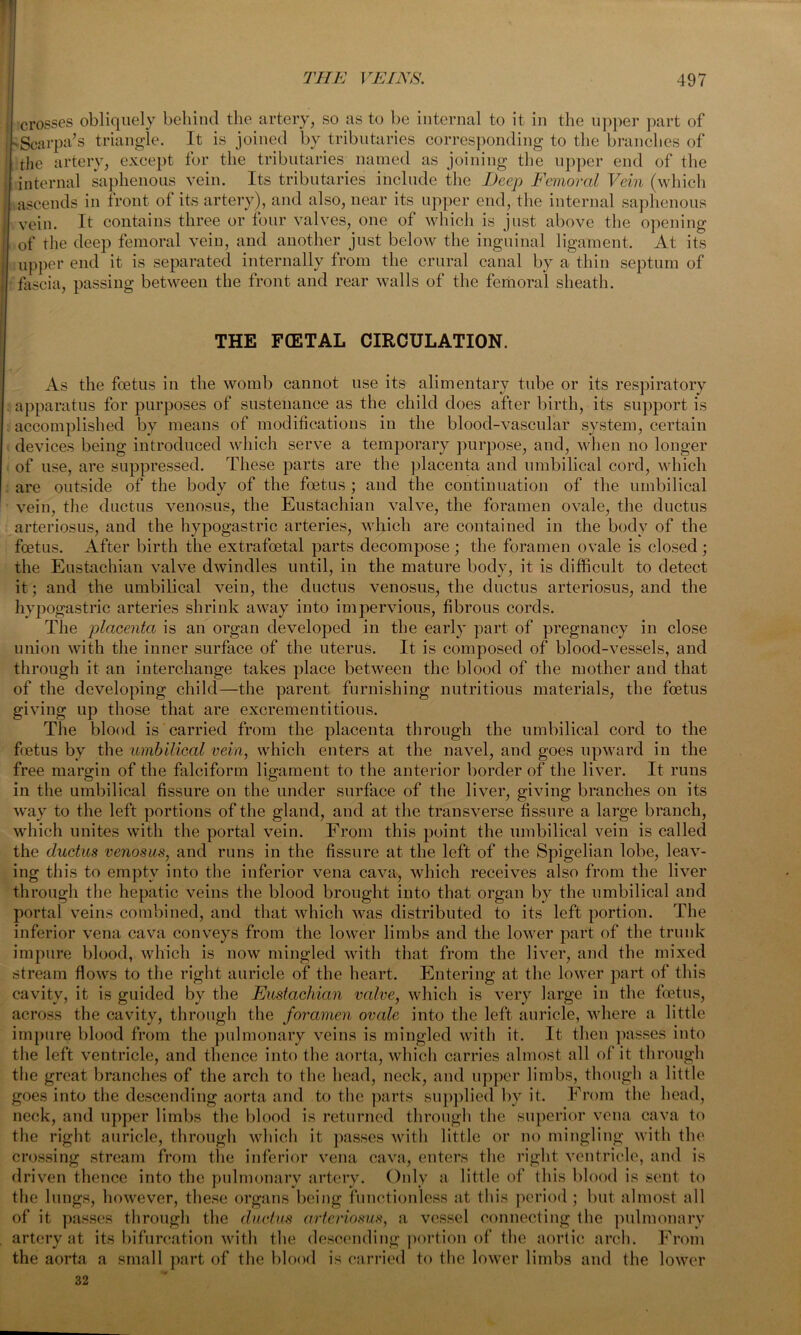 crosses obliquely behind the artery, so as to be internal to it in the upper part of 'Scarpa’s triangle. It is joined by tributaries corresponding to the branches of the artery, except for the tributaries named as joining the upper end of the internal saphenous vein. Its tributaries include the Deep Femoral Vein (which ascends in front of its artery), and also, near its upper end, the internal saphenous vein. It contains three or four valves, one of which is just above the opening of the deep femoral vein, and another just below the inguinal ligament. At its upper end it is separated internally from the crural canal by a thin septum of fascia, passing between the front and rear walls of the femoral sheath. THE FCETAL CIRCULATION. As the foetus in the womb cannot use its alimentary tube or its respiratory apparatus for purposes of sustenance as the child does after birth, its support is accomplished by means of modifications in the blood-vascular system, certain devices being introduced which serve a temporary purpose, and, when no longer of use, are suppressed. These parts are the placenta and umbilical cord, which are outside of the body of the foetus ; and the continuation of the umbilical vein, the ductus venosus, the Eustachian valve, the foramen ovale, the ductus arteriosus, and the hypogastric arteries, which are contained in the body of the foetus. After birth the extrafoetal parts decompose ; the foramen ovale is closed; the Eustachian valve dwindles until, in the mature body, it is difficult to detect it; and the umbilical vein, the ductus venosus, the ductus arteriosus, and the hypogastric arteries shrink away into impervious, fibrous cords. The placenta is an organ developed in the early part of pregnancy in close union with the inner surface of the uterus. It is composed of blood-vessels, and through it an interchange takes place between the blood of the mother and that of the developing child—the parent furnishing nutritious materials, the foetus giving up those that are excrementitious. The blood is carried from the placenta through the umbilical cord to the fietus by the umbilical vein, which enters at the navel, and goes upward in the free margin of the falciform ligament to the anterior border of the liver. It runs in the umbilical fissure on the under surface of the liver, giving branches on its way to the left portions of the gland, and at the transverse fissure a large branch, which unites with the portal vein. From this point the umbilical vein is called the ductus venosus, and runs in the fissure at the left of the Spigelian lobe, leav- ing this to empty into the inferior vena cava> which receives also from the liver through the hepatic veins the blood brought into that organ by the umbilical and portal veins combined, and that which was distributed to its left portion. The inferior vena cava conveys from the lower limbs and the lower part of the trunk impure blood, which is now mingled with that from the liver, and the mixed stream flows to the right auricle of the heart. Entering at the lower part of this cavity, it is guided by the Eustachian vcdve, which is very large in the foetus, across the cavity, through the foramen ovale into the left auricle, where a little impure blood from the pulmonary veins is mingled with it. It then passes into the left ventricle, and thence into the aorta, which carries almost all of it through the great branches of the arch to the head, neck, and upper limbs, though a little goes into the descending aorta and to the parts supplied by it. From the head, neck, and upper limbs the blood is returned through the superior vena cava to the right auricle, through which it passes with little or no mingling with the crossing stream from the inferior vena cava, enters the right ventricle, and is driven thence into the pulmonary artery. Only a little of this blood is sent to the lungs, however, these organs being functionless at this period ; but almost all of it passes through the ductus arteriosus, a vessel connecting the pulmonary artery at its bifurcation with the descending portion of the aortic arch. From the aorta a small part of the blood is carried to the lower limbs and the lower