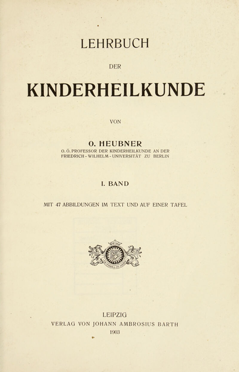 LEHRBUCH DER KINDERHEILKUNDE VON O, HEUBNER O.Ö. PROFESSOR DER KINDERHEILKUNDE AN DER FRIEDRICH-WILHELM-UNIVERSITÄT ZU BERLIN I. BAND MIT 47 ABBILDUNGEN IM TEXT UND AUF EINER TAFEL LEIPZIG VERLAG VON JOHANN AMBROSIUS BARTH 1903