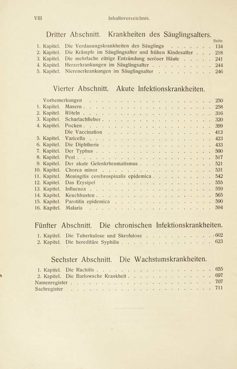Dritter Abschnitt. Krankheiten des Säuglingsalters. Seite 1. Kapitel. Die Verdauungskrankheiten des Säuglings 134 2. Kapitel. Die Krämpfe im Säuglingsalter und frühen Kindesalter . . . 218 3. Kapitel. Die mehrfache eitrige Entzündung seröser Häute 241 4. Kapitel. Herzerkrankungen im Säuglingsalter 244 5. Kapitel. Nierenerkrankungen im Säuglingsalter 246 Vierter Abschnitt. Akute Infektionskrankheiten. Vorbemerkungen 250 1. Kapitel. Masern 258 2. Kapitel. Röteln 316 3. Kapitel. Scharlachfieber 320 4. Kapitel. Pocken 399 Die Vaccination 413 5. Kapitel. Varicella 423 6. Kapitel. Die Diphtherie 433 7. Kapitel. Der Typhus 500 8. Kapitel. Pest 517 9. Kapitel. Der akute Gelenkrheumatismus 521 10. Kapitel. Chorea minor 531 11. Kapitel. Meningitis cerebrospinalis epidemica 542 12. Kapitel. Das Erysipel 555 13. Kapitel. Influenza 559 14. Kapitel. Keuchhusten 565 15. Kapitel. Parotitis epidemica 590 16. Kapitel. Malaria 594 Fünfter Abschnitt. Die chronischen Infektionskrankheiten. 1. Kapitel. Die Tuberkulose und Skrofulöse »602 2. Kapitel. Die hereditäre Syphilis 623 Sechster Abschnitt. Die Wachstumskrankheiten. 1. Kapitel. Die Rachitis 655 2. Kapitel. Die Barlowsche Krankheit 697 Namenregister 767 Sachregister 711