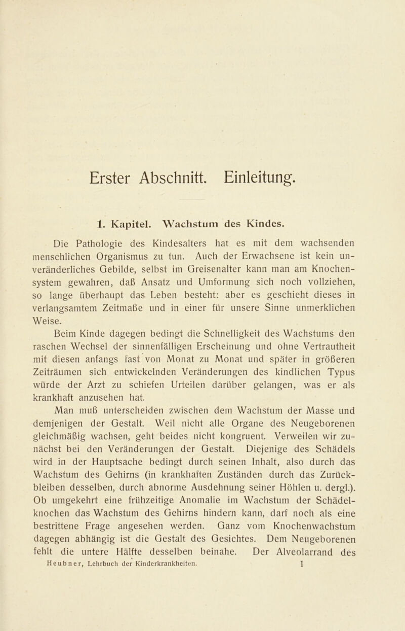 Erster Abschnitt. Einleitung. 1. Kapitel. Wachstum des Kindes. Die Pathologie des Kindesalters hat es mit dem wachsenden menschlichen Organismus zu tun. Auch der Erwachsene ist kein un- veränderliches Gebilde, selbst im Greisenalter kann man am Knochen- system gewahren, daß Ansatz und Umformung sich noch vollziehen, so lange überhaupt das Leben besteht: aber es geschieht dieses in verlangsamtem Zeitmaße und in einer für unsere Sinne unmerklichen Weise. Beim Kinde dagegen bedingt die Schnelligkeit des Wachstums den raschen Wechsel der sinnenfälligen Erscheinung und ohne Vertrautheit mit diesen anfangs fast von Monat zu Monat und später in größeren Zeiträumen sich entwickelnden Veränderungen des kindlichen Typus würde der Arzt zu schiefen Urteilen darüber gelangen, was er als krankhaft anzusehen hat. Man muß unterscheiden zwischen dem Wachstum der Masse und demjenigen der Gestalt. Weil nicht alle Organe des Neugeborenen gleichmäßig wachsen, geht beides nicht kongruent. Verweilen wir zu- nächst bei den Veränderungen der Gestalt. Diejenige des Schädels wird in der Hauptsache bedingt durch seinen Inhalt, also durch das Wachstum des Gehirns (in krankhaften Zuständen durch das Zurück- bleiben desselben, durch abnorme Ausdehnung seiner Höhlen u. dergl.). Ob umgekehrt eine frühzeitige Anomalie im Wachstum der Schädel- knochen das Wachstum des Gehirns hindern kann, darf noch als eine bestrittene Frage angesehen werden. Ganz vom Knochenwachstum dagegen abhängig ist die Gestalt des Gesichtes. Dem Neugeborenen fehlt die untere Hälfte desselben beinahe. Der Alveolarrand des