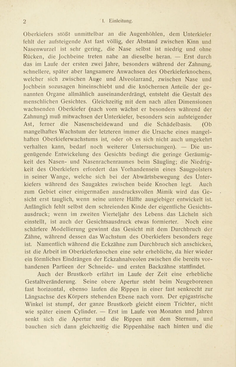 Oberkiefers stößt unmittelbar an die Augenhöhlen, dem Unterkiefer fehlt der aufsteigende Ast fast völlig, der Abstand zwischen Kinn und Nasenwurzel ist sehr gering, die Nase selbst ist niedrig und ohne Rücken, die Jochbeine treten nahe an dieselbe heran. — Erst durch das im Laufe der ersten zwei Jahre, besonders während der Zahnung, schnellere, später aber langsamere Anwachsen des Oberkieferknochens, welcher sich zwischen Auge und Alveolarrand, zwischen Nase und Jochbein sozusagen hineinschiebt und die knöchernen Anteile der ge- nannten Organe allmählich auseinanderdrängt, entsteht die Gestalt des menschlichen Gesichtes. Gleichzeitig mit dem nach allen Dimensionen wachsenden Oberkiefer (nach vorn wächst er besonders während der Zahnung) muß mitwachsen der Unterkiefer, besonders sein aufsteigender Ast, ferner die Nasenscheidewand und die Schädelbasis. (Ob mangelhaftes Wachstum der letzteren immer die Ursache eines mangel- haften Oberkieferwachstums ist, oder ob es sich nicht auch umgekehrt verhalten kann, bedarf noch weiterer Untersuchungen). — Die un- genügende Entwickelung des Gesichts bedingt die geringe Geräumig- keit des Nasen- und Nasenrachenraumes beim Säugling; die Niedrig- keit des Oberkiefers erfordert das Vorhandensein eines Saugpolsters in seiner Wange, welche sich bei der Abwärtsbewegung des Unter- kiefers während des Saugaktes zwischen beide Knochen legt. Auch zum Gebiet einer einigermaßen ausdrucksvollen Mimik wird das Ge- sicht erst tauglich, wenn seine untere Hälfte ausgiebiger entwickelt ist. Anfänglich fehlt selbst dem schreienden Kinde der eigentliche Gesichts- ausdruck; wenn im zweiten Vierteljahr des Lebens das Lächeln sich einstellt, ist auch der Gesichtsausdruck etwas formierter. Noch eine schärfere Modellierung gewinnt das Gesicht mit dem Durchbruch der Zähne, während dessen das Wachstum des Oberkiefers besonders rege % ist. Namentlich während die Eckzähne zum Durchbruch sich anschicken, ist die Arbeit im Oberkieferknochen eine sehr erhebliche, da hier wieder ein förmliches Eindrängen der Eckzahnalveolen zwischen die bereits vor- handenen Partieen der Schneide- und ersten Backzähne stattfindet. Auch der Brustkorb erfährt im Laufe der Zeit eine erhebliche Gestaltveränderung. Seine obere Apertur steht beim Neugeborenen fast horizontal, ebenso laufen die Rippen in einer fast senkrecht zur Längsachse des Körpers stehenden Ebene nach vorn. Der epigastrische Winkel ist stumpf, der ganze Brustkorb gleicht einem Trichter, nicht wie später einem Cylinder. — Erst im Laufe von Monaten und Jahren senkt sich die Apertur und die Rippen mit dem Sternum, und bauchen sich dann gleichzeitig die Rippenhälse nach hinten und die