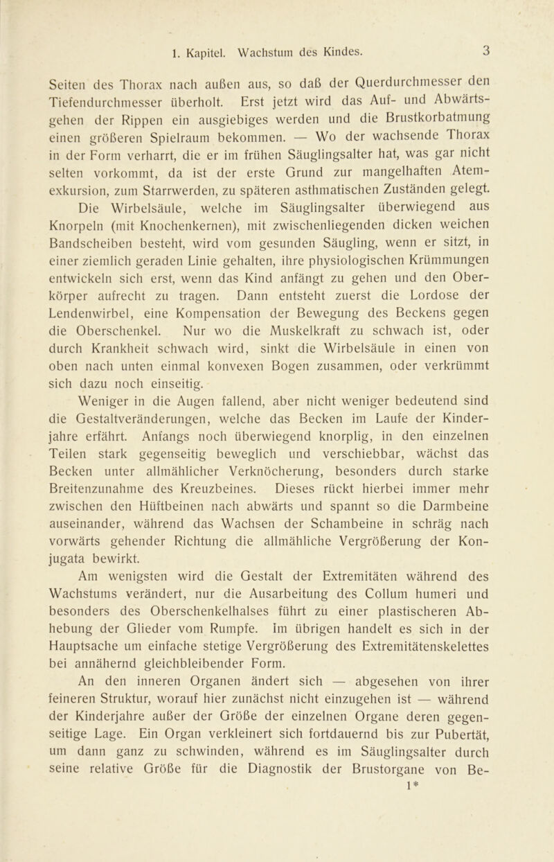 Seiten des Thorax nach außen aus, so daß der Querdurchmesser den Tiefendurchmesser überholt. Erst jetzt wird das Auf- und Abwärts- gehen der Rippen ein ausgiebiges werden und die Brustkorbatmung einen größeren Spielraum bekommen. — Wo der wachsende Thorax in der Form verharrt, die er im frühen Säuglingsalter hat, was gar nicht selten vorkommt, da ist der erste Grund zur mangelhaften Atem- exkursion, zum Starrwerden, zu späteren asthmatischen Zuständen gelegt. Die Wirbelsäule, welche im Säuglingsalter überwiegend aus Knorpeln (mit Knochenkernen), mit zwischenliegenden dicken weichen Bandscheiben besteht, wird vom gesunden Säugling, wenn er sitzt, in einer ziemlich geraden Linie gehalten, ihre physiologischen Krümmungen entwickeln sich erst, wenn das Kind anfängt zu gehen und den Ober- körper aufrecht zu tragen. Dann entsteht zuerst die Lordose der Lendenwirbel, eine Kompensation der Bewegung des Beckens gegen die Oberschenkel. Nur wo die Muskelkraft zu schwach ist, oder durch Krankheit schwach wird, sinkt die Wirbelsäule in einen von oben nach unten einmal konvexen Bogen zusammen, oder verkrümmt sich dazu noch einseitig. Weniger in die Augen fallend, aber nicht weniger bedeutend sind die Gestaltveränderungen, welche das Becken im Laufe der Kinder- jahre erfährt. Anfangs noch überwiegend knorplig, in den einzelnen Teilen stark gegenseitig beweglich und verschiebbar, wächst das Becken unter allmählicher Verknöcherung, besonders durch starke Breitenzunahme des Kreuzbeines. Dieses rückt hierbei immer mehr zwischen den Hüftbeinen nach abwärts und spannt so die Darmbeine auseinander, während das Wachsen der Schambeine in schräg nach vorwärts gehender Richtung die allmähliche Vergrößerung der Kon- jugata bewirkt. Am wenigsten wird die Gestalt der Extremitäten während des Wachstums verändert, nur die Ausarbeitung des Collum humeri und besonders des Oberschenkelhalses führt zu einer plastischeren Ab- hebung der Glieder vom Rumpfe, im übrigen handelt es sich in der Hauptsache um einfache stetige Vergrößerung des Extremitätenskelettes bei annähernd gleichbleibender Form. An den inneren Organen ändert sich — abgesehen von ihrer feineren Struktur, worauf hier zunächst nicht einzugehen ist — während der Kinderjahre außer der Größe der einzelnen Organe deren gegen- seitige Lage. Ein Organ verkleinert sich fortdauernd bis zur Pubertät, um dann ganz zu schwinden, während es im Säuglingsalter durch seine relative Größe für die Diagnostik der Brustorgane von Be- 1*