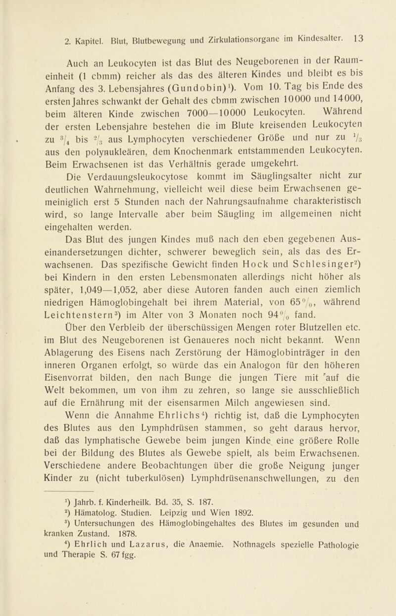 Auch an Leukocyten ist das Blut des Neugeborenen in der Raum- einheit (1 cbmm) reicher als das des älteren Kindes und bleibt es bis Anfang des 3. Lebensjahres (Gundobin)’). Vom 10. Tag bis Ende des ersten Jahres schwankt der Gehalt des cbmm zwischen 10000 und 14000, beim älteren Kinde zwischen 7000—10000 Leukocyten. Während der ersten Lebensjahre bestehen die im Blute kreisenden Leukocyten zu bis aus Lymphocyten verschiedener Größe und nur zu Va aus den polynukleären, dem Knochenmark entstammenden Leukocyten. Beim Erwachsenen ist das Verhältnis gerade umgekehrt. Die Verdauungsleukocytose kommt im Säuglingsalter nicht zur deutlichen Wahrnehmung, vielleicht weil diese beim Erwachsenen ge- meiniglich erst 5 Stunden nach der Nahrungsaufnahme charakteristisch wird, so lange Intervalle aber beim Säugling im allgemeinen nicht eingehalten werden. Das Blut des jungen Kindes muß nach den eben gegebenen Aus- einandersetzungen dichter, schwerer beweglich sein, als das des Er- wachsenen. Das spezifische Gewicht finden Hock und Schlesinger^) bei Kindern in den ersten Lebensmonaten allerdings nicht höher als später, 1,049—1,052, aber diese Autoren fanden auch einen ziemlich niedrigen Hämoglobingehalt bei ihrem Material, von 65^/o, während Leichtenstern im Alter von 3 Monaten noch 94^ o fand. Über den Verbleib der überschüssigen Mengen roter Blutzellen etc. im Blut des Neugeborenen ist Genaueres noch nicht bekannt. Wenn Ablagerung des Eisens nach Zerstörung der Hämoglobinträger in den inneren Organen erfolgt, so würde das ein Analogon für den höheren Eisenvorrat bilden, den nach Bunge die jungen Tiere mit auf die Welt bekommen, um von ihm zu zehren, so lange sie ausschließlich auf die Ernährung mit der eisensarmen Milch angewiesen sind. Wenn die Annahme Ehrlichs^) richtig ist, daß die Lymphocyten des Blutes aus den Lymphdrüsen stammen, so geht daraus hervor, daß das lymphatische Gewebe beim jungen Kinde eine größere Rolle bei der Bildung des Blutes als Gewebe spielt, als beim Erwachsenen. Verschiedene andere Beobachtungen über die große Neigung junger Kinder zu (nicht tuberkulösen) Lymphdrüsenanschwellungen, zu den Jahrb. f. Kinderheilk. Bd. 35, S. 187. Hämatolog. Studien. Leipzig und Wien 1892. Untersuchungen des Hämoglobingehaltes des Blutes im gesunden und kranken Zustand. 1878. Ehrlich und Lazarus, die Anaemie. Nothnagels spezielle Pathologie und Therapie S. 67 fgg.