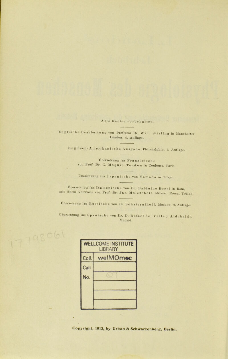 Alle Ke chte Vorbehalten. Englische Bearbeitung von Professor Dr. Will. London. 4. Auflage. Stirling in Manchester. Englisch-Amerikanische Ausgabe. Philadelphia. 5. Auflage. Übersetzung ins Französische 'on ürof. Dr. G. Moquin-Tendon in Toulouse. Paris. Übersetzung ins J apanisclie von Yamada in Tokyo. Übersetzung ins Italienische von Dr. Balduino Bocc-i in Bom. mit einem Vorworte von Prof. Dr. Jac. Moleschott. Milano, Koma, Torino. Übersetzung ins Russische von Dr. S c haternikof f. Moskau, 2. Auflage. Übersetzung ins Spanische von Dr. D. Rafael del Valle y Aida balde. Madrid. WELLCOME INSTITUTE LIBRARY Colt. welMOmec Call No. Copyright, 1913, by Urban & Schwarzenberg, Berlin.