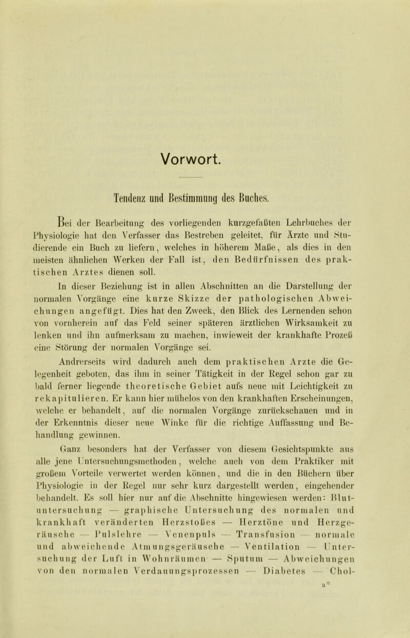 Vorwort. Tendenz und Bestimmung des Buches. Bei der Bearbeitung des vorliegenden kurzgefaßten Lehrbuches der Physiologie hat den Verfasser das Bestreben geleitet, für Ärzte und Stu- dierende ein Buch zu liefern, welches in höherem Maße, als dies in den meisten ähnlichen Werken der Fall ist, den Bedürfnissen des prak- tischen Arztes dienen soll. In dieser Beziehung ist in allen Abschnitten an die Darstellung der normalen Vorgänge eine kurze Skizze der pathologischen Abwei- chungen angefügt. Dies hat den Zweck, den Blick des Lernenden schon von vornherein auf das Feld seiner späteren ärztlichen Wirksamkeit zu lenken und ihn aufmerksam zu machen, inwieweit der krankhafte Prozeß eine Störung der normalen Vorgänge sei. Andrerseits wird dadurch auch dem praktischen Arzte die Ge- legenheit geboten, das ihm in seiner Tätigkeit in der Regel schon gar zu bald ferner liegende theoretische Gebiet aufs neue mit Leichtigkeit zu rekapitulieren. Er kann hier mühelos von den krankhaften Erscheinungen, welche er behandelt, auf die normalen Vorgänge zuriickschauen und in der Erkenntnis dieser neue Winke für die richtige Auffassung und Be- handlung gewinnen. Ganz besonders hat der Verfasser von diesem Gesichtspunkte aus alle jene Untersuchungsmethoden, welche auch von dein Praktiker mit großem Vorteile verwertet werden können, und die in den Büchern über Physiologie in der Regel nur sehr kurz dargestellt werden, eingehender behandelt. Es soll hier nur auf die Abschnitte hingewiesen werden: Blut- untersuchung — graphische Untersuchung des normalen und krankhaft veränderten Herzstoßes — Herztöne und Herzge- räusche — Pulslehre — Venenpuls — Transfusion — normale und abweichende Atmungsgeräusche — Ventilation — Unter- suchung der Luft in Wohn räumen — Sputum — Abweichungen von den normalen Verdauungsprozessen — Diabetes — Chol-