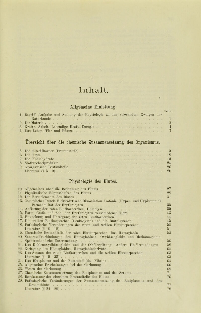 Inhalt. * Allgemeine Einleitung. Seite 1. Begriff, Aufgabe und Stellung der Physiologie zu den verwandten Zweigen der Naturkunde 1 2. I>ie Materie 2 3. Kräfte. Arbeit. Lebendige Kraft. Energie 4 4. Das Leben. Tier und Pflanze .... 7 Übersicht über die chemische Zusammensetzung des Organismus. 5. Die Eiweißkörper (Proteinstoffe) 1) 6. Die Fette 18 7. Die Kohlehydrate 19 8. Stoffwechselprodukte - 24 9. Anorganische Bestandteile 26 Literatur (§ 5—9) 26 Physiologie des Blutes. 10. Allgemeines über die Bedeutung des Blutes 27 11. Physikalische Eigenschaften des Blutes 28 12. Die Formelemente des Blutes 31 13. Osmotischer Druck. Elektrolytische Dissoziation. Isotonie (Hyper- und Hypisotonie). Permeabilität der Erythrocyten 35 14. Auflösung der roten Blutkörperchen, Hämolyse 39 15. Form, Größe und Zahl der Erythrocyten verschiedener Tiere 43 16. Entstehung und Untergang der roten Blutkörperchen 44 17. Die weißen Blutkörperchen (Leukocyten) und die Blutplättchen 45 18. Pathologische Veränderungen der roten und weißen Blutkörperchen 50 Literatur (§ 10—18) 51 19. Chemische Bestandteile der roten Blutkörperchen. Das Hämoglobin 53 20. »Sauerstoffverbindungen des Hämoglobins: Oxyhämoglobin und Methämoglobin. . Spektroskopische Untersuchung 56 21. Das Kohlenoxydhämoglobin und die CO-Vergiftung. Andere Hb-Yerbindungen . 58 22. Zerlegung des Hämoglobins. Hämoglobinderivate 60 23. Das Stroma der roten Blutkörperchen und die weißen Blutkörperchen 63 Literatur (§ 19—23) . . . 63 21. Das Blutplasma und der Faserstoff (das Fibrin) 65 25. Allgemeine Erscheinungen bei der Gerinnung 66 26. Wesen der Gerinnung 68 27. Chemische Zusammensetzung des Blutplasmas und des Serums 71 28. Bestimmung der einzelnen Bestandteile des Blutes 76 29. Pathologische Veränderungen der Zusammensetzung des Blutplasmas und des Gesamtblutes 77 Literatur (§ 24—29) 78