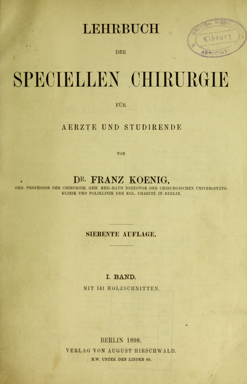 LEHRBUCH SPECIELLEN CHIRURGIE FÜR AERZTE UND STUDIRENDE VON DR- FRANZ KOENIG, ORD. PROFESSOR DER CHIRURGIE, GEH. MED.-RATH DIRECTOR DER CHIRURGISCHEN UNIVERSITÄTS- KLINIK UND POLIKLINIK DER KGL. CHARITE IN BERLIN. SIEBENTE AUFLAGE. I. BAND. MIT 141 HOLZSCHNITTEN. BERLIN 1898. VERLAG VON AUGUST HIRSCHWALD. N.W. UNTER DEN LINDEN 68.