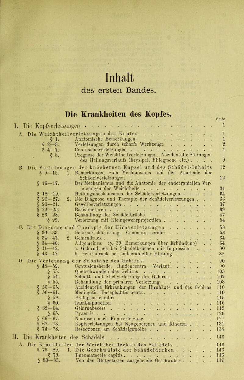 Inhalt des ersten Bandes. Die Krankheiten des Kopfes. Seite I. Die Kopfverletzungen 1 A. Die Weichtheilverletzungen des Kopfes 1 § 1. Anatomische Bemerkungen 1 § 2—3. Verletzungen durch scharfe Werkzeuge 2 § 4—7. Contusionsverletzungen 4 § 8. Prognose der Weichtheilverletzungen. Accidentelle Störungen des Heilungsverlaufs (Erysipel, Phlegmone etc.) .... 9 B. Die Verletzungen der knöchernen Kapsel und des Schädel-Inhalts 12 § 9—15. 1. Bemerkungen zum Mechanismus und der Anatomie der Schädelverletzungen 12 § 16—17. Der Mechanismus und die Anatomie der endocraniellen Ver- letzungen der Weichtheile 31 § 18—19. Heilungsmechanismus der Schädelverletzungen 34 § 20—27. 2. Die Diagnose und Therapie der Schädelverletzungen ... 36 § 20—21. Gewölbeverletzungen 37 § 22—25. Basisfracturen 39 § 26—28. Behandlung der Schädelbrüche 47 § 29. Verletzung mit Kleingewehrprojectilen 54 C. Die Diagnose und Therapie der Hirnverletzungen 58 § 30—33. 1. Gehirnerschütterung. Commotio cerebri 58 § 34—47. 2. Gehirndruck 64 § 34—40. Allgemeines. (§. 39. Bemerkungen über Erblindung) . . 64 § 41—42. a. Gchirndruck bei Schädelbrüchen mit Impression ... 80 § 43—47. b. Gehirndruck bei endocranieller Blutung 82 D. Die Verletzung der Substanz des Gehirns 90 § 48—52. Contusionsherde. Rindencentra. Verlauf 90 § 53. Quetschwunden des Gehirns 105 § 54. Schnitt- und Stichverletzung des Gehirns 107 § 55. Behandlung der primären Verletzung 108 § 56—65. Accidentelle Erkrankungen der Hirnhäute und des Gehirns 110 § 56—61. Meningitis, Encephalitis acuta 110 § 59. Prolapsus cerebri 115 § 60. Lumbalpunction 116 . § 62—64. Gehirnabscess 119 § 65. Pyaemie 126 § 66—67. Neurosen nach Kopfverletzung 127 § 67—73. Kopfverletzungen bei Neugeborenen und Kindern .... 131 § 74—78. Resectionen am Schädelgewölbe 138 II. Die Krankheiten des Schädels 146 A. Die Krankheiten der Weichtheildecken des Schädels 146 § 79—89. 1. Die Geschwülste der Schädeldecken 146 § 79. Pneumatocele capitis 146 § 80—85. Von den Blutgefässen ausgehende Geschwülste 147