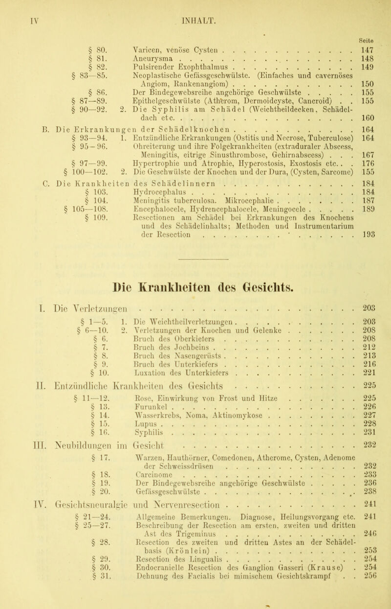 Seite § 80. Varicen, venöse Cysten 147 § 81. Aneurysma 148 § 82. Pulsirender Exophthalmus 149 § 83—85. Neoplastische Gefässgeschwülste. (Einfaches und cavernöses Angiom, Rankenangiom) 150 § 86. Der Bindegewebsreihe angehörige Geschwülste 155 § 87—S9. EpithelgeschwüLste (Ath'erom, Dermoidcyste, Cancroid) . . 155 § 90—92. 2. Die Syphilis am Schädel (Weichtheildecken, Schädel- dach etc 160 B. Die Erkrankungen der Schädelknochen 164 § 93—94. 1. Entzündliche Erkrankungen (Ostitis und Necrose, Tuberculose) 164 § 95—96. Ohreiterung und ihre Folgekrankheiten (extraduraler Abscess, Meningitis, eitrige Sinusthrombose, Gehirnabscess) . . . 167 § 97—99. Hypertrophie und Atrophie, Hyperostosis, Exostosis etc.. . 176 § 100—102. 2. Die Geschwülste der Knochen und der Dura, (Cysten, Sarcome) 155 C. Die Krankheiten des Schädelinnern 184 § 103. Hydrocephalus 184 § 104. Meningitis tuberculosa. Mikrocephalie 187 § 105—108. Encephalocele, Hydrencephalocele, Meningocele 189 § 109. Resectionen am Schädel bei Erkrankungen des Knochens und des Schädelinhalts; Methoden und Instrumentarium der Resection ■ 193 Die Krankheiten des Gesichts. I. Die Verletzungen 203 § 1—5. 1. Die Weichtheilverletzungen 203 § 6—10. 2. Verletzungen der Knochen und Gelenke 20S § 6. Bruch des Oberkiefers 208 § 7. Bruch des Jochbeins 212 § 8. Bruch des Nasengeriists 213 § 9. Bruch des Unterkiefers 216 § 10. Luxation des Unterkiefers 221 II. Entzündliche Krankheiten des Gesichts 225 § 11—12. Rose, Einwirkung von Frost und Hitze 225 § 13. Furunkel 226 § 14. Wasserkrebs, Noma, Aktinomykose 227 § 15. Lupus 228 § 16. Syphilis 231 III. Neubildungen im Gesicht 232 § 17. Warzen, Hauthörner, Comedonen, Atherome, Cysten, Adenome der Schweissdrüsen 232 § 18. Carcinome 233 § 19. Der Bindegewebsreihe angehörige Geschwülste 236 § 20. Gefässgeschwülste #. 238 IV. Gesichtsneuralgie und Nervenresection 241 § 21—24. Allgemeine Bemerkungen. Diagnose, Heilungsvorgang etc. 241 § 25—27. Beschreibung der Resection am ersten, zweiten und dritten Ast des Trigeminus 246 § 28. Resection des zweiten und dritten Astes an der Schädel- basis (Krön lein) 253 § 29. Resection des Lingualis 254 § 30. Endocranielle Resection des Ganglion Gasseri (Krause) . 254 § 31. Dehnung des Facialis bei mimischem Gesichtskrampf . . 256