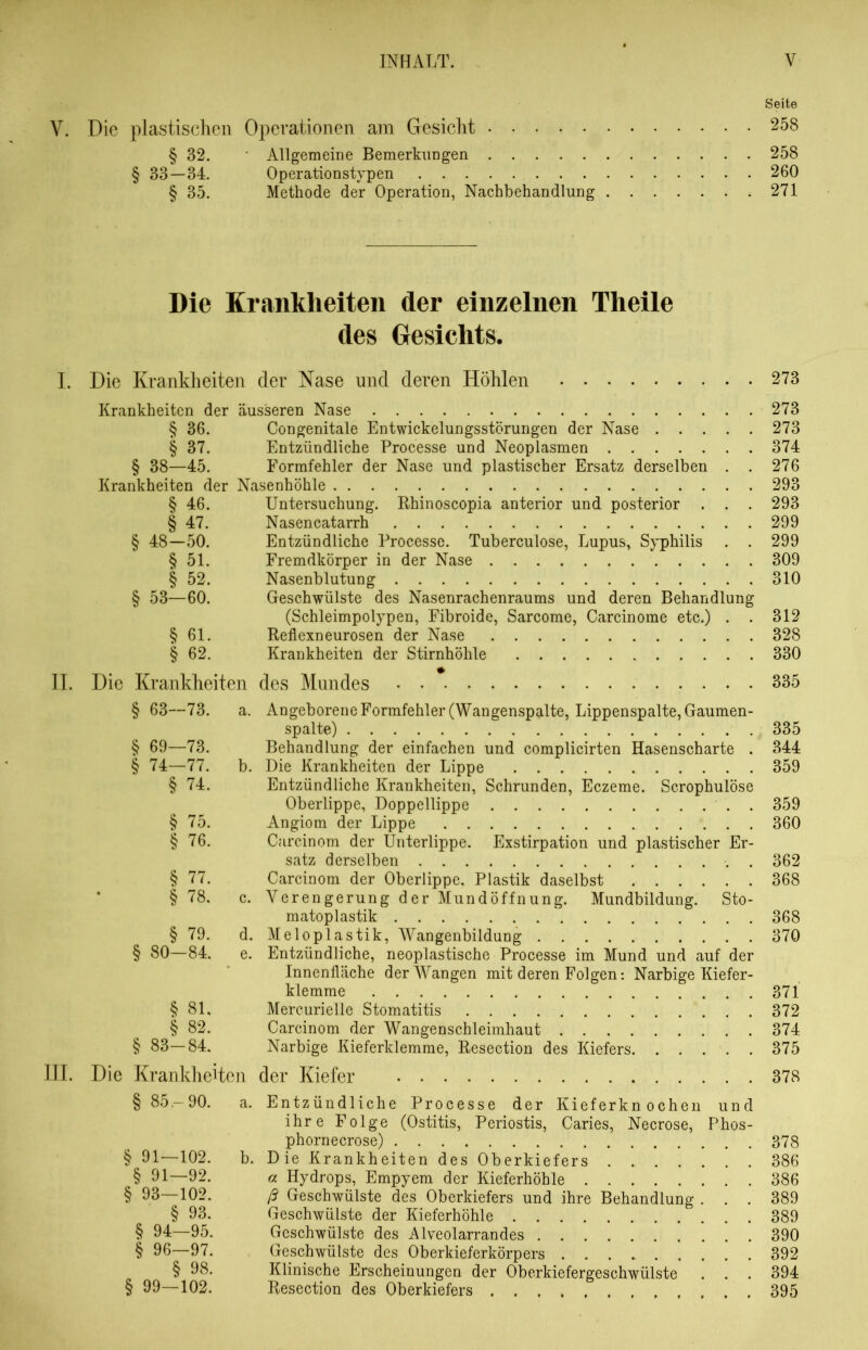 Seite Y. Die plastischen Operationen am Gesicht 258 § 32. Allgemeine Bemerkungen 258 § 33—34. Operationstypen 260 § 35. Methode der Operation, Nachbehandlung 271 Die Krankheiten der einzelnen Theile des Gesichts. I. Die Krankheiten der Nase und deren Höhlen 273 Krankheiten der äusseren Nase 273 § 36. Congenitale Entwickelungsstörungen der Nase 273 § 37. Entzündliche Processe und Neoplasmen 374 § 38—45. Formfehler der Nase und plastischer Ersatz derselben . . 276 Krankheiten der Nasenhöhle 293 § 46. Untersuchung. Rhinoscopia anterior und posterior . . . 293 § 47. Nasencatarrh 299 § 48—50. Entzündliche Processe. Tuberculose, Lupus, Syphilis . . 299 § 51. Fremdkörper in der Nase 309 § 52. Nasenblutung 310 § 53—60. Geschwülste des Nasenrachenraums und deren Behandlung (Schleimpolypen, Fibroide, Sarcome, Carcinome etc.) . . 312 § 61. Reflexneurosen der Nase 328 § 62. Krankheiten der Stirnhöhle 330 II. Die Krankheiten des Mundes 335 § 63—73. a. Angeborene Formfehler (Wangenspalte, Lippenspalte, Gaumen- spalte) 335 § 69—73. Behandlung der einfachen und complicirten Hasenscharte . 344 § 74—77. b. Die Krankheiten der Lippe 359 § 74. Entzündliche Krankheiten, Schrunden, Eczeme. Scrophulöse Oberlippe, Doppellippe . 359 § 75. Angiom der Lippe 360 § 76. Carcinom der Unterlippe. Exstirpation und plastischer Er- satz derselben . 362 § 77. Carcinom der Oberlippe, Plastik daselbst 368 § 78. c. Verengerung der Mundöffnung. Mundbildung. Sto- matoplastik 368 § 79. d. Meloplastik, Wangenbildung 370 § 80—84, e. Entzündliche, neoplastische Processe im Mund und auf der Innenfläche der Wangen mit deren Folgen: Narbige Kiefer- klemme 871 § 81, Mercurielle Stomatitis 372 § 82. Carcinom der Wangenschleimhaut 374 § 83—84. Narbige Kieferklemme, Resection des Kiefers 375 III. Die Krankheiten der Kiefer 378 § 8o-90. a. Entzündliche Processe der Kieferknochen und ihre Folge (Ostitis, Periostis, Caries, Necrose, Phos- phornecrose) 378 § 91—102. b. Die Krankheiten des Oberkiefers 386 § 91—92. a Hydrops, Empyem der Kieferhöhle 386 § 93—102. ß Geschwülste des Oberkiefers und ihre Behandlung ... 389 § 93. Geschwülste der Kieferhöhle 389 § 94—95. Geschwülste des Alveolarrandes 390 § 96—97. Geschwülste des Oberkieferkörpers 392 § 98. Klinische Erscheinungen der Oberkiefergeschwülste . . . 394 § 99—102. Resection des Oberkiefers 395