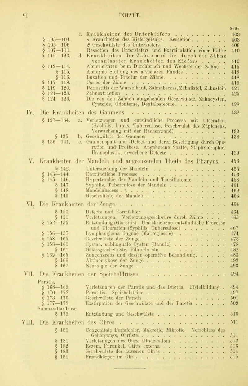 Seite c. Krankheiten des Unterkiefers 403 § 103—104. a Krankheiten des Kiefergelenks. Resection 403 § 105—106 ß Geschwülste des Unterkiefers 406 § 107—111. Resection des Unterkiefers und Exarticulation einer Hälfte 410 § 112—126. d. Krankheiten der Zähne und die durch die Zähne veranlassten Krankheiten des Kiefers 415 § 112—114. Abnormitäten beim Durchbruch und Wechsel der Zähne . 415 § 115. Abnorme Stellung des alveolaren Randes 418 § 116. Luxation und Fractur der Zähne 418 § 117—118. Caries der Zähne 419 § 119—120. Periostitis der Wurzelhaut, Zahnabscess, Zahnfistel, Zahnstein 421 § 121—123. Zahnextraction 425 § 124—126, Die von den Zähnen ausgehenden Geschwülste, Zahncysten, Cystoide, Odontome, Dentalosteome 428 IV. Die Krankheiten des Gaumens 432 § 127—134. a, Verletzungen und entzündliche Processe mit Ulceration (Syphilis, Lupus, Tuberculose, Geschwulst des Zäpfchens, Verwachsung mit der Rachenwand) 432 § 135. b, Geschwülste des Gaumens 438 § 136—141, c. Gaumenspalt und -Defect und deren Beseitigung durch Ope- ration und Prothese. Angeborene Spalte, Staphyloraphie, Uranoplastik, erworbene Defecte 439 V. Krankheiten der Mandeln und angrenzenden Theile des Pharynx . 453 § 142. Untersuchung der Mandeln 453 § 143—144. Entzündliche Processe 453 § 145—146, Hypertrophie der Mandeln und Tonsillotomie 458 § 147. Syphilis, Tuberculose der Mandeln 461 § 148. Mandelabscess 462 § 149. Geschwülste der Mandeln 463 VI. Die Krankheiten der Zunge 464 § 150. Defecte und Formfehler 464 § 151. Verletzungen. Verletzungsgeschwüre durch Zähne .... 465 § 152—155. Entzündung (Glossitis). Umschriebene entzündliche Processe und Ulceration (Syphilis, Tuberculose) 467 § 156—157. Lymphangioma linguae (Makroglossie) 474 § 158—165. Geschwülste der Zunge 478 § 158—160« Cysten, sublinguale Cysten (Ranula) 478 § 161- Gefässgeschwülste, Fibroide etc 482 § 162—165- Zungenkrebs und dessen operative Behandlung 483 § 166- Aktinomykose der Zunge 492 § 167- Neuralgie der Zunge 493 VII. Die Krankheiten der Speicheldrüsen 494 Parotis. § 168—169. Verletzungen der Parotis und des Ductus. Fistelbildung . 494 § 170—172- Parotitis. Speichelsteine 497 § 173—176- Geschwülste der Parotis 501 § 177—178- Exstirpation der Geschwülste und der Parotis 509 Submaxillardrüse. § 179. Entzündung und Geschwülste 510 VIII. Die Krankheiten des Ohres 511 § 180. Congenitaie Formfehler, Makrotie, Mikrotie. Verschluss des Gehörgangs, Ohrfistel 511 § 181. Verletzungen des Ohrs, Othaematom 512 § 182. Eczem, Furunkel, Otitis externa 513 § 183. Geschwülste des äusseren Ohres 514 § 184. Fremdkörper im Ohr 515