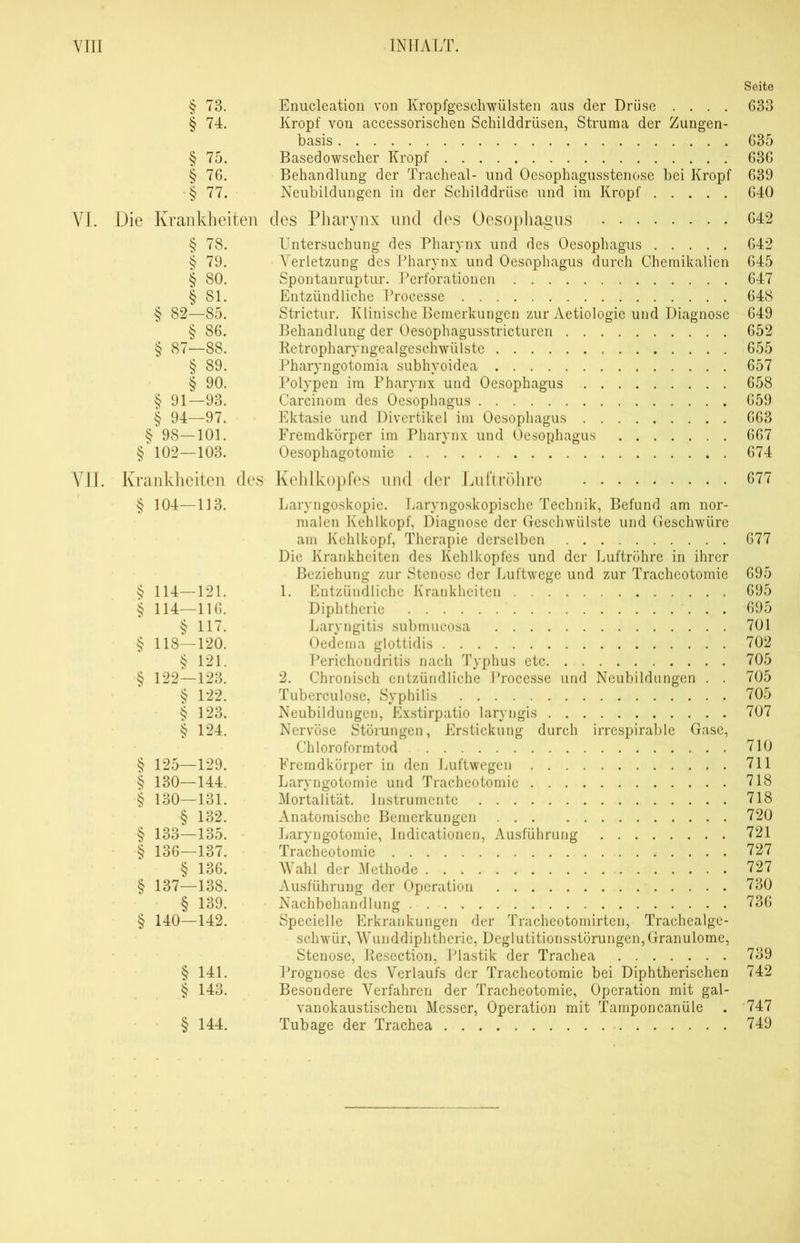 § 73. Enucleation von Kropfgeschwülsten aus der Drüse .... § 74. Kropf von accessorischen Schilddrüsen, Struma der Zungen- basis § 75. Basedowscher Kropf § 76. Behandlung der Tracheal- und Oesophagusstenose bei Kropf § 77. Neubildungen in der Schilddrüse und im Kropf VI. Die Krankheiten des Pharynx und des Oesophagus § 78. Untersuchung des Pharynx und des Oesophagus § 79. Verletzung des Pharynx und Oesophagus durch Chemikalien § 80. Spontanruptur. Perforationen § 81. Entzündliche Processe § 82—85. Strictur. Klinische Bemerkungen zur Aetiologie und Diagnose § 86. Behandlung der Oesophagusstricturen § 87—88. Retropharyngealgeschwülste § 89. Pharyngotomia subhyoidea § 90. Polypen im Pharynx und Oesophagus § 91—93. Carcinom des Oesophagus § 94—97. Ektasie und Divertikel im Oesophagus § 98—101. Fremdkörper im Pharynx und Oesophagus § 102—103. Oesophago tornie VII. Krankheiten des § 304—113. § 114—121. § 114—116. § 117. § 118—120. § 121. § 122—123. $ 122. § 123. § 124. $ 125—129. § 130—144. § 130—131. § 132. § 133—135. § 136—137. § 136. § 137—138. § 139. § 140—142. § 141. § 143. § 144. Kehlkopfes und der Luftröhre Laryngoskopie. Laryngoskopische Technik, Befund am nor- malen Kehlkopf, Diagnose der Geschwülste und Geschwüre am Kehlkopf, Therapie derselben Die Krankheiten des Kehlkopfes und der Luftröhre in ihrer Beziehung zur Stenose der Luftwege und zur Tracheotomie 1. Entzündliche Krankheiten Diphtherie Laryngitis submucosa Oedema glottidis Perichondritis nach Typhus etc 2. Chronisch entzündliche Processe und Neubildungen . . Tuberculose, Syphilis Neubildungen, Exstirpatio laryngis Nervöse Störungen, Erstickung durch irrespirable Gase, Chloroformtod Fremdkörper in den Luftwegen . Laryngotomie und Tracheotomie Mortalität. Instrumente Anatomische Bemerkungen Laryngotomie, Indicationen, Ausführung Tracheotomie Wahl der Methode Ausführung der Operation Nachbehandlung Specielle Erkrankungen der Tracheotomirten, Trachealge- schwür, Wunddiphtherie, Deglutitionsstörungen,Granulome, Stenose, Resection, Plastik der Trachea Prognose des Verlaufs der Tracheotomie bei Diphtherischen Besondere Verfahren der Tracheotomie, Operation mit gal- vanokaustischem Messer, Operation mit Tamponcanüle Tubage der Trachea Seite 633 635 636 639 640 642 642 645 647 648 649 652 655 657 658 659 663 667 674 677 677 695 695 695 701 702 705 705 705 707 710 711 718 718 720 721 727 727 730 736 739 742 747 749