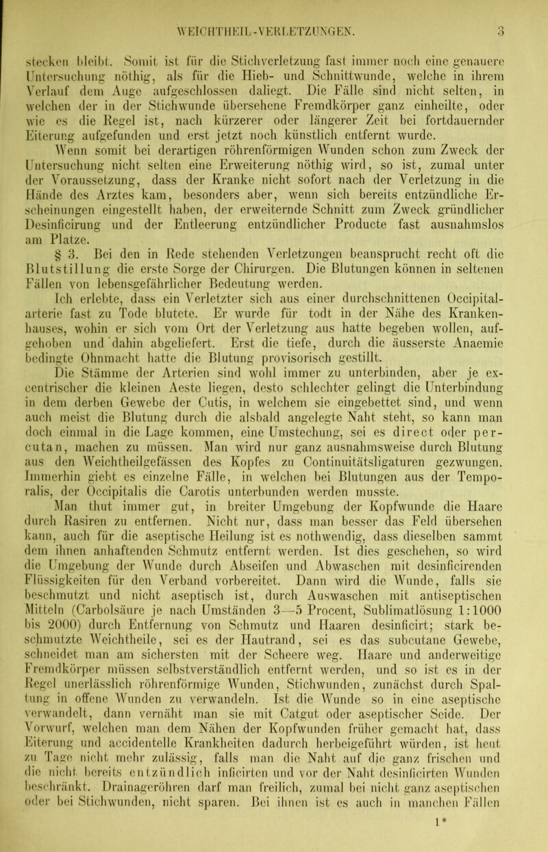 stecken bleibt. Somit ist für die Stichverletzung fast immer noch eine genauere Untersuchung nöthig, als für die Hieb- und Schnittwunde, welche in ihrem Verlauf dem Auge aufgeschlossen daliegt. Die Fälle sind nicht selten, in welchen der in der Stichwunde übersehene Fremdkörper ganz einheilte, oder wie es die Regel ist, nach kürzerer oder längerer Zeit bei fortdauernder Eiterung aufgefunden und erst jetzt noch künstlich entfernt wurde. Wenn somit bei derartigen röhrenförmigen Wunden schon zum Zweck der Untersuchung nicht selten eine Erweiterung nöthig wird, so ist, zumal unter der Voraussetzung, dass der Kranke nicht sofort nach der Verletzung in die Hände des Arztes kam, besonders aber, wenn sich bereits entzündliche Er- scheinungen eingestellt haben, der erweiternde Schnitt zum Zweck gründlicher Desinficirung und der Entleerung entzündlicher Producte fast ausnahmslos am Platze. § 3. Bei den in Rede stehenden Verletzungen beansprucht recht oft die Blutstillung die erste Sorge der Chirurgen. Die Blutungen können in seltenen Fällen von lebensgefährlicher Bedeutung werden. Ich erlebte, dass ein Verletzter sich aus einer durchschnittenen Occipital- arterie fast zu Tode blutete. Er wurde für todt in der Nähe des Kranken- hauses, wohin er sich vom Ort der Verletzung aus hatte begeben wollen, auf- gehoben und dahin abgeliefert. Erst die tiefe, durch die äusserste Anaemie bedingte Ohnmacht hatte die Blutung provisorisch gestillt. Die Stämme der Arterien sind wohl immer zu unterbinden, aber je ex- centrischer die kleinen Aeste liegen, desto schlechter gelingt die Unterbindung in dem derben Gewebe der Cutis, in welchem sie eingebettet sind, und wenn auch meist die Blutung durch die alsbald angelegte Naht steht, so kann man doch einmal in die Lage kommen, eine Umstechung, sei es direct oder per- cutan, machen zu müssen. Man wird nur ganz ausnahmsweise durch Blutung aus den Weichtheilgefässen des Kopfes zu Continuitätsligaturen gezwungen. Immerhin giebt es einzelne Fälle, in welchen bei Blutungen aus der Tempo- ralis, der Occipitalis die Carotis unterbunden werden musste. Man thut immer gut, in breiter Umgebung der Kopfwunde die Haare durch Rasiren zu entfernen. Nicht nur, dass man besser das Feld übersehen kann, auch für die aseptische Heilung ist es nothwendig, dass dieselben sammt dem ihnen anhaftenden Schmutz entfernt werden. Ist dies geschehen, so wird die Umgebung der Wunde durch Abseifen und Abwaschen mit desinficirenden Flüssigkeiten für den Verband vorbereitet. Dann wird die Wunde, falls sie beschmutzt und nicht aseptisch ist, durch Auswaschen mit antiseptischen Mitteln (Carbolsäure je nach Umständen 3—5 Procent, Sublimatlösung 1:1000 bis 2000) durch Entfernung von Schmutz und Haaren desinficirt; stark be- schmutzte Weichtheile, sei es der Hautrand, sei es das subcutane Gewebe, schneidet man am sichersten mit der Scheere weg. Haare und anderweitige Fremdkörper müssen selbstverständlich entfernt werden, und so ist es in der Regel unerlässlich röhrenförmige Wunden, Stichwunden, zunächst durch Spal- tung in offene Wunden zu verwandeln. Ist die Wunde so in eine aseptische verwandelt, dann vernäht man sie mit Catgut oder aseptischer Seide. Der Vorwurf, welchen, man dem Nähen der Kopfwunden früher gemacht hat, dass Eiterung und accidentelle Krankheiten dadurch herbeigeführt würden, ist heut zu Tage nicht mehr zulässig, falls man die Naht auf dfe ganz frischen und die nicht bereits entzündlich inficirten und vor der Naht dcsinficirtcn Wunden beschränkt. Drainageröhren darf man freilich, zumal bei nicht ganz aseptischen oder bei Stichwunden, nicht sparen. Bei ihnen ist es auch in manchen Fällen 1*