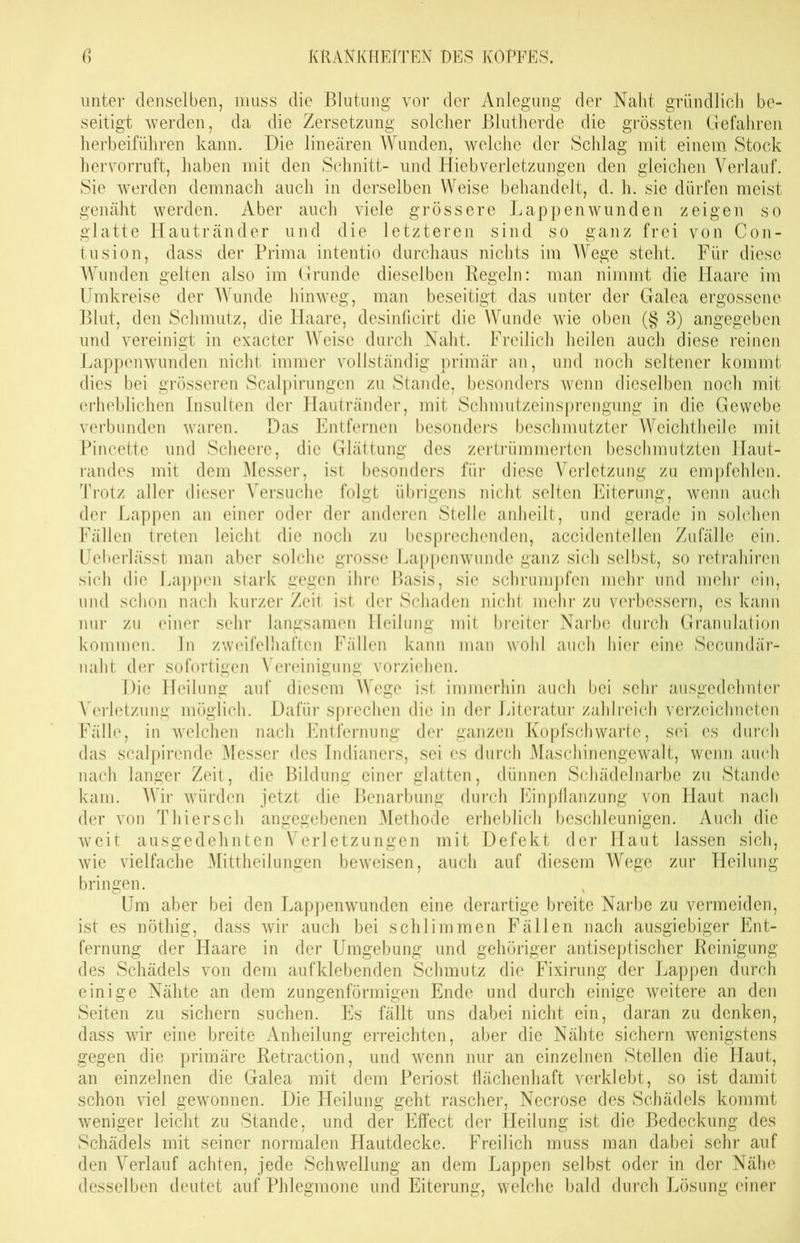 unter denselben, muss die Blutung vor der Anlegung der Naht gründlich be- seitigt werden, da die Zersetzung solcher Blutherde die grössten Gefahren herbeiführen kann. Die linearen Wunden, welche der Schlag mit einem Stock hervorruft, haben mit den Schnitt- und Hieb Verletzungen den gleichen Verlauf. Sie werden demnach auch in derselben Weise behandelt, d. h. sie dürfen meist genäht werden. Aber auch viele grössere Lappenwunden zeigen so glatte Hautränder und die letzteren sind so ganz frei von Con- tusion, dass der Prima intentio durchaus nichts im Wege steht. Für diese Wunden gelten also im Grunde dieselben Regeln: man nimmt die Haare im Umkreise der Wunde hinweg, man beseitigt das unter der Galea ergossene Blut, den Schmutz, die Haare, desinficirt die Wunde wie oben (§ 3) angegeben und vereinigt in exacter Weise durch Naht. Freilich heilen auch diese reinen Lappenwunden nicht immer vollständig primär an, und noch seltener kommt dies bei grösseren Scalpirungcn zu Stande, besonders wenn dieselben noch mit erheblichen Insulten der Hautränder, mit Schmutzeinsprengung in die Gewebe verbunden waren. Das Entfernen besonders beschmutzter Weichtheile mit Pincette und Scheere, die Glättung des zertrümmerten beschmutzten Haut- randes mit dem Messer, ist besonders für diese Verletzung zu empfehlen. Trotz aller dieser Versuche folgt übrigens nicht selten Eiterung, wenn auch der Lappen an einer oder der anderen Stelle anheilt, und gerade in solchen Fällen treten leicht die noch zu besprechenden, accidentellen Zufälle ein. Ueberlässt man aber solche grosse Lappen wunde ganz sich selbst, so retrahiren sich die Lappen stark gegen ihre Basis, sie schrumpfen mehr und mehr ein, und schon nach kurzer Zeit ist der Schaden nicht mehr zu verbessern, es kann nur zu einer sehr langsamen Heilung mit breiter Narbe durch Granulation kommen, ln zweifelhaften Fällen kann man wohl auch hier eine Secundär- naht der sofortigen Vereinigung vorziehen. Die Heilung auf diesem Wege ist immerhin auch bei sehr ausgedehnter Verletzung möglich. Dafür sprechen die in der Literatur zahlreich verzeichneten Fälle, in welchen nach Entfernung der ganzen Kopfsch warte, sei es durch das scalpirende Messer des Indianers, sei es durch Maschinengewalt, wenn auch nach langer Zeit, die Bildung einer glatten, dünnen Schädelnarbe zu Stande kam. Wir würden jetzt die Benarbung durch Einpflanzung von Haut nach der von Thier sch angegebenen Methode erheblich beschleunigen. Auch die weit ausgedehnten Verletzungen mit Defekt der Haut lassen sich, wie vielfache Mittheilungen beweisen, auch auf diesem Wege zur Heilung bringen. Um aber bei den Lappenwunden eine derartige breite Narbe zu vermeiden, ist es nöthig, dass wir auch bei schlimmen Fällen nach ausgiebiger Ent- fernung der Haare in der Umgebung und gehöriger antiseptischer Reinigung des Schädels von dem auf klebenden Schmutz die Fixirung der Lappen durch einige Nähte an dem zungenförmigen Ende und durch einige weitere an den Seiten zu sichern suchen. Es fällt uns dabei nicht ein, daran zu denken, dass wir eine breite Anheilung erreichten, aber die Nähte sichern wenigstens gegen die primäre Retraction, und wenn nur an einzelnen Stellen die Haut, an einzelnen die Galea mit dem Periost flächenhaft verklebt, so ist damit schon viel gewonnen. Die Heilung geht rascher, Necrose des Schädels kommt weniger leicht zu Stande, und der Effect der Heilung ist die Bedeckung des Schädels mit seiner normalen Hautdecke. Freilich muss man dabei sehr auf den Verlauf achten, jede Schwellung an dem Lappen selbst oder in der Nähe desselben deutet auf Phlegmone und Eiterung, welche bald durch Lösung einer