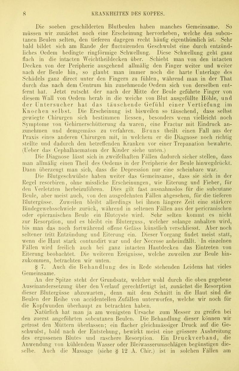 Die soeben geschilderten Blutbeulen haben manches Gemeinsame. So müssen wir zunächst noch eine Erscheinung hervorheben, welche den subcu- tanen Beulen selten, den tieferen dagegen recht häufig eigenthümlich ist. Sehr bald bildet sich am Rande der fluctuirenden Geschwulst eine durch entzünd- liches Oedem bedingte ringförmige Schwellung. Diese Schwellung geht ganz flach in die intacten Weichtheildecken über. Schiebt man von den intacten Decken von der Peripherie ausgehend allmälig den Finger weiter und weiter nach der Beule hin, so glaubt man immer noch die harte Unterlage des Schädels ganz direct unter den Fingern zu fühlen, während man in der That durch das nach dem Centrum hin zunehmende Oedem sich von derselben ent- fernt hat. Jetzt rutscht der nach der Mitte der Beule geführte Finger von diesem Wall von Oedem herab in die weiche von Blut ausgefüllte Höhle, und der Untersucher hat das täuschende Gefühl einer Vertiefung im Knochen selbst. Die Erscheinung ist bisweilen so täuschend, dass selbst gewiegte Chirurgen sich bestimmen Hessen, besonders wenn vielleicht noch Symptome von Gehirnerschütterung da waren, eine Fractur mit Eindruck an- zunehmen und demgemäss zu verfahren. Bruns theilt einen Fall aus der Praxis eines anderen Chirurgen mit, in welchem er die Diagnose noch richtig stellte und dadurch den betreffenden Kranken vor einer Trepanation bewahrte. (Ueber das Cephalhaematom der Kinder siehe unten.) Die Diagnose lässt sich in zweifelhaften Fällen dadurch sicher stellen, dass man allmälig einen Theil des Oedems in der Peripherie der Beule hinwegdrückt. Dann überzeugt man sich, dass die Depression nur eine scheinbare war. Die Blutgeschwülste haben weiter das Gemeinsame, dass sie sich in der Regel resorbiren, ohne missliche Erscheinungen, wie Eiterung und Fieber, für den Verletzten herbeizuführen. Dies gilt fast ausnahmslos für die subcutane Beule, aber meist auch, von den ausgedehnten Fällen abgesehen, für die tieferen Blutergüsse. Zuweilen bleibt allerdings bei ihnen längere Zeit eine stärkere Bindegewebsschwiele zurück, während in seltenen Fällen aus der pericranischen oder epicranischen Beule ein ßlutcyste wird. Sehr selten kommt es nicht zur Resorption, und es bleibt ein Bluterguss, welcher solange anhalten wird, bis man das noch fortwährend offene Gelass künstlich verschliesst. Aber noch seltener tritt Entzündung und Eiterung ein. Dieser Vorgang findet meist statt, wenn die Haut stark contundirt war und der Necrose anheimfällt. In einzelnen Fällen wird freilich auch bei ganz intacten Hautdecken das Eintreten von Eiterung beobachtet. Die weiteren Ereignisse, welche zuweilen zur Beule hin- zukommen, betrachten wir unten. § 7. Auch die Behandlung des in Rede stehenden Leidens hat vieles Gemeinsame. An der Spitze steht der Grundsatz, welcher wohl durch die oben gegebene Auseinandersetzung über den Verlauf gerechtfertigt ist, zunächst die Resorption dieser Blutergüsse abzuwarten, denn mit dem Schnitt in die Haut sind die Beulen der Reihe von accidentellen Zufällen unterworfen, welche wir noch für die Kopfwunden überhaupt zu betrachten haben. Natürlich hat man ja am wenigsten Ursache zum Messer zu greifen bei den zuerst angeführten subcutanen Beulen. Die Behandlung dieser können wir getrost den Müttern überlassen; ein flacher gleichmässiger Druck auf die Ge- schwulst, bald nach der Entstehung, bewirkt meist eine grössere Ausbreitung des ergossenen Blutes und raschere Resorption. Ein Druckverband, die Anwendung von kühlendem Wasser oder Bleiwasserumschlägen begünstigen die- selbe. Auch die Massage (siehe § 12 A. Chir.) ist in solchen Fällen am