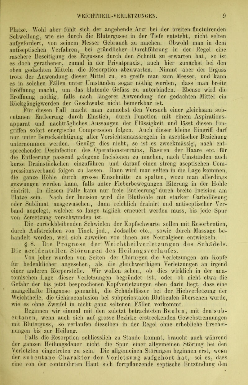 Platze. AVohl aber fühlt sich der angehende Arzt bei der breiten fhictuirenden Schwellung, wie sie durch die Blutergüsse in der Tiefe entsteht, nicht selten aufgefordert, von seinem Messer Gebrauch zu machen. Obwohl man in dem antiseptischen Verfahren, bei gründlicher Durchführung in der Regel eine raschere Beseitigung des Ergusses durch den Schnitt zu erwarten hat, so ist es doch gerathener, zumal in der Privatpraxis, auch hier zunächst bei den oben gedachten Mitteln die Resorption abzuwarten. Nimmt aber der Erguss trotz der Anwendung dieser Mittel zu, so greife man zum Messer, und kann es in solchen Fällen unter Umständen sogar nöthig werden, dass man breite Eröffnung macht, um das blutende Gefäss zu unterbinden. Ebenso wird die Eröffnung nöthig, falls nach längerer Anwendung der gedachten Mittel ein Rückgängigwerden der Geschwulst nicht bemerkbar ist. Für diesen Fall macht man zunächst den Versuch einer gleichsam sub- cutanen Entleerung durch Einstich, durch Punction mit einem Aspirations- apparat und nachträgliches Aussaugen der Flüssigkeit und lässt diesen Ein- griffen sofort energische Compression folgen. Auch dieser kleine Eingriff darf nur unter Berücksichtigung aller Vorsichtsmaassregeln in aseptischer Beziehung unternommen werden. Genügt dies nicht, so ist es zweckmässig, nach ent- sprechender Desinfection des Operationsterrains, Rasiren der Haare etc. für die Entleerung passend gelegene Incisionen zu machen, nach Umständen auch kurze Drainstückchen einzuführen und darauf einen streng aseptischen Com- pressionsverband folgen zu lassen. Dann wird man selten in die Lage kommen, die ganze Höhle durch grosse Einschnitte zu spalten, wozu man allerdings gezwungen werden kann, falls unter Fieberbewegungen Eiterung in der Höhle eintritt. In diesem Falle kann nur freie Entleerung* durch breite Incision am Platze sein. Nach der Incision wird die Bluthöhle mit starker Carbollösung oder Sublimat ausgewaschen, dann reichlich drainirt und antiseptischer Ver- band angelegt, welcher so lange täglich erneuert werden muss, bis jede Spur von Zersetzung verschwunden ist. Die zurückbleibenden Schwielen der Kopfschwarte sollen mit Resorbentien, durch Aufstreichen von Tinct. jod., Jodsalbe etc., sowie durch Massage be- handelt werden, weil sich zuweilen von ihnen aus Neuralgieen entwickeln. § 8. Die Prognose der Weichtheilverletzungen des Schädels. Die accidentellen Störungen des Heilungsverlaufes. Von jeher wurden von Seiten der Chirurgen die Verletzungen am Kopfe für bedenklicher angesehen, als die gleichwerthigen Verletzungen an irgend einer anderen Körperstelle. Wir wollen sehen, ob dies wirklich in der ana- tomischen Lage dieser Verletzungen begründet ist, oder ob nicht etwa die Gefahr der bis jetzt besprochenen Kopfverletzungen eben darin liegt, dass eine mangelhafte Diagnose gemacht, die Schädelfissur bei der Hiebverletzung der Weichtheile, die Gehirncontusion bei subperiostalen Blutbeulen übersehen wurde, wie es ohne Zweifel in nicht ganz seltenen Fällen vorkommt. Beginnen wir einmal mit den zuletzt betrachteten Beulen, mit den sub- cutanen, wenn auch sich auf grosse Bezirke erstreckenden Gewebstrennungen mit Bluterguss, so verlaufen dieselben in der Regel ohne erhebliche Erschei- nungen bis zur Heilung. Falls die Resorption schliesslich zu Stande kommt, braucht auch während der ganzen Heilungsdauer nicht die Spur einer allgemeinen Störung bei den Verletzten eingetreten zu sein. Die allgemeinen Störungen beginnen erst, wenn der subcutane Charakter der Verletzung aufgehört hat, sei es, dass eine von der contundirten Haut sich fortpflanzende septische Entzündung den