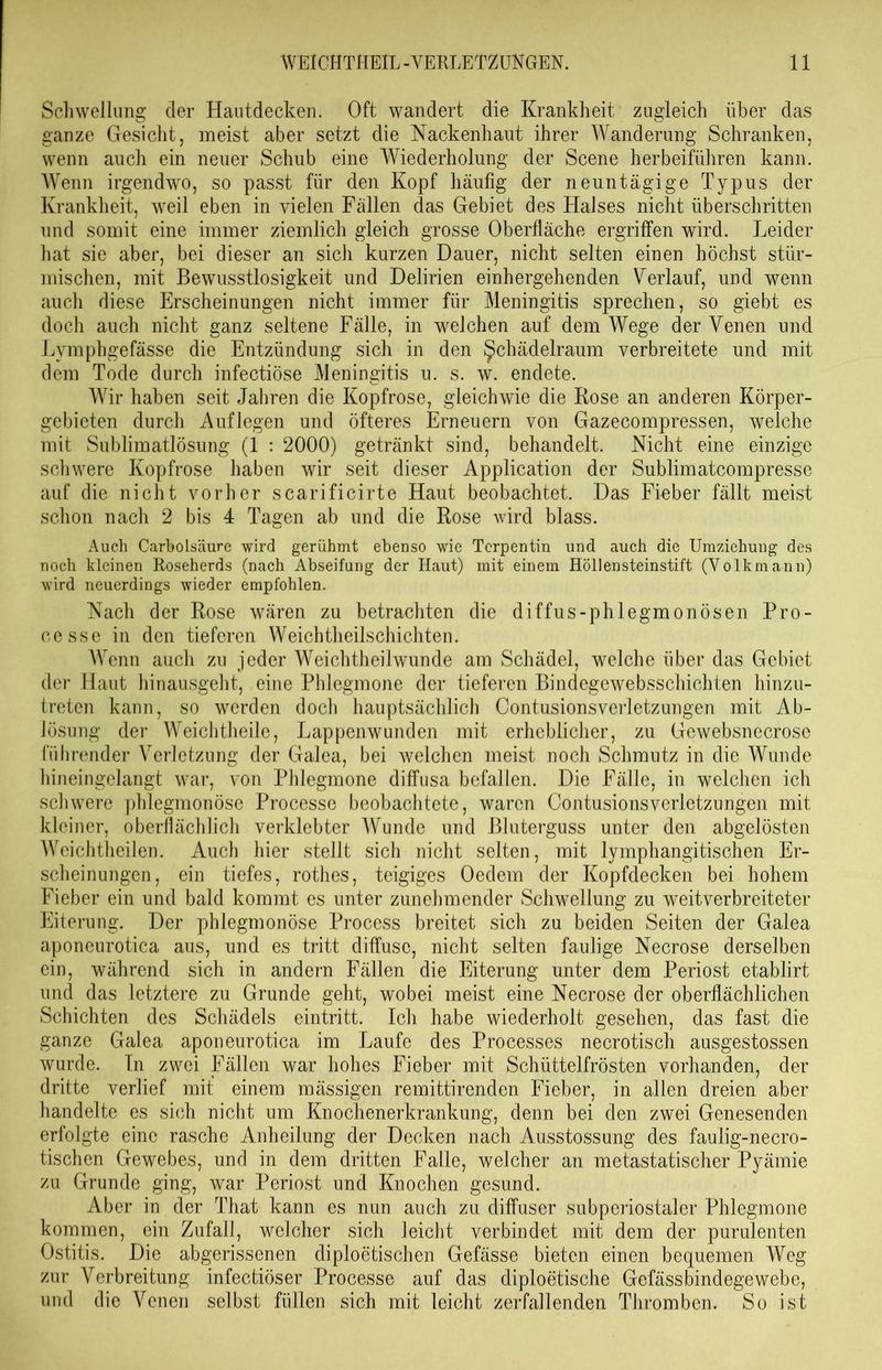 Schwellung cler Hautdecken. Oft wandert die Krankheit zugleich über das ganze Gesicht, meist aber setzt die Nackenhaut ihrer Wanderung Schranken, wenn auch ein neuer Schub eine Wiederholung der Scene herbeiführen kann. Wenn irgendwo, so passt für den Kopf häufig der neuntägige Typus der Krankheit, weil eben in vielen Fällen das Gebiet des Halses nicht überschritten und somit eine immer ziemlich gleich grosse Oberfläche ergriffen wird. Leider hat sie aber, bei dieser an sich kurzen Dauer, nicht selten einen höchst stür- mischen, mit Bewusstlosigkeit und Delirien einhergehenden Verlauf, und wenn auch diese Erscheinungen nicht immer für Meningitis sprechen, so giebt es doch auch nicht ganz seltene Fälle, in welchen auf dem Wege der Venen und Lymphgefässe die Entzündung sich in den ^chädelraum verbreitete und mit dem Tode durch infectiöse Meningitis u. s. w. endete. Wir haben seit Jahren die Kopfrose, gleichwie die Rose an anderen Körper- gebieten durch Auflegen und öfteres Erneuern von Gazecompressen, welche mit Sublimatlösung (1 : 2000) getränkt sind, behandelt. Nicht eine einzige schwere Kopfrose haben wir seit dieser Application der Sublimatcompresse auf die nicht vorher scarificirte Haut beobachtet. Das Fieber fällt meist schon nach 2 bis 4 Tagen ab und die Rose wird blass. Auch Carbolsäure wird gerühmt ebenso wie Terpentin und auch die Umziehung des noch kleinen Roseherds (nach Abseifung der Haut) mit einem Höllensteinstift (Volkmann) wird neuerdings wieder empfohlen. Nach der Rose wären zu betrachten die diffus-phlegmonösen Pro- cesse in den tieferen Weichtheilschichten. Wenn auch zu jeder Weichtheilwunde am Schädel, welche über das Gebiet der Haut hinausgeht, eine Phlegmone der tieferen Bindegewebsschichten hinzu- treten kann, so werden doch hauptsächlich Contusionsverletzungen mit Ab- lösung der Weichtheile, Lappenwunden mit erheblicher, zu Gewebsnecrose führender Verletzung der Galea, bei welchen meist noch Schmutz in die Wunde hineingelangt war, von Phlegmone diffusa befallen. Die Fälle, in welchen ich schwere phlegmonöse Processe beobachtete, waren Contusionsverletzungen mit kleiner, oberflächlich verklebter Wunde und Bluterguss unter den abgelösten Weichtheilen. Auch hier stellt sich nicht selten, mit lymphangitischen Er- scheinungen, ein tiefes, rothes, teigiges Oedem der Kopfdecken bei hohem Fieber ein und bald kommt es unter zunehmender Schwellung zu weitverbreiteter Eiterung. Der phlegmonöse Process breitet sich zu beiden Seiten der Galea aponcurotica aus, und es tritt diffuse, nicht selten faulige Necrose derselben ein, während sich in andern Fällen die Eiterung unter dem Periost etablirt und das letztere zu Grunde geht, wobei meist eine Necrose der oberflächlichen Schichten des Schädels eintritt. Ich habe wiederholt gesehen, das fast die ganze Galea aponeurotica im Laufe des Processes necrotisch ausgestossen wurde. In zwei Fällen war hohes Fieber mit Schüttelfrösten vorhanden, der dritte verlief mit einem mässigen remittirenden Fieber, in allen dreien aber handelte es sich nicht um Knochenerkrankung, denn bei den zwei Genesenden erfolgte eine rasche Anheilung der Decken nach Ausstossung des faulig-necro- tischen Gewebes, und in dem dritten Falle, welcher an metastatischer Pyämie zu Grunde ging, war Periost und Knochen gesund. Aber in der That kann es nun auch zu diffuser subperiostaler Phlegmone kommen, ein Zufall, welcher sich leicht verbindet mit dem der purulenten Ostitis. Die abgerissenen diploetischen Gefässe bieten einen bequemen Weg zur Verbreitung infectiöser Processe auf das diploetische Gefässbindegewebe, und die Venen selbst füllen sich mit leicht zerfallenden Thromben. So ist