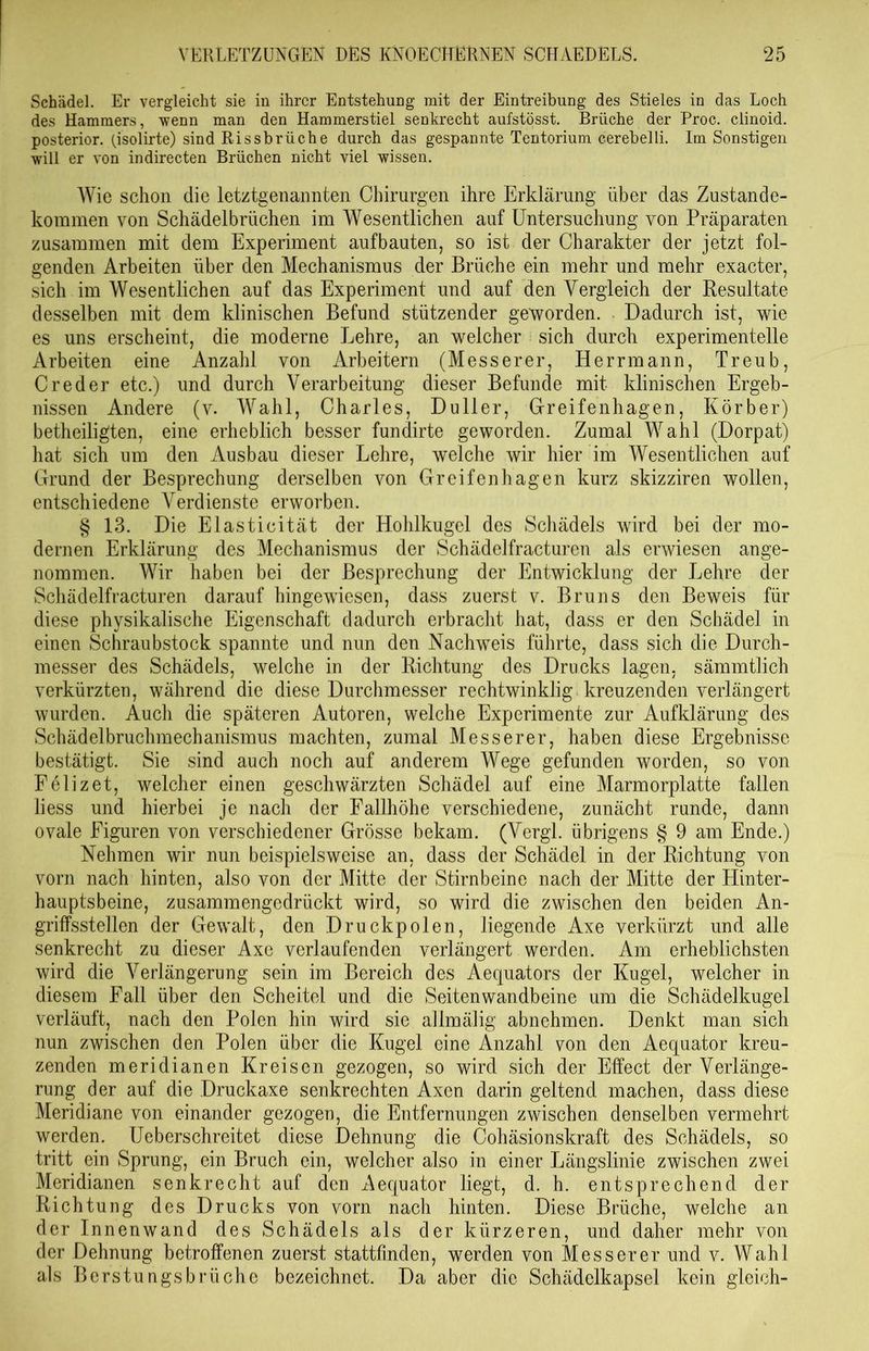 Schädel. Er vergleicht sie in ihrer Entstehung mit der Eintreibung des Stieles in das Loch des Hammers, wenn man den Hammerstiel senkrecht aufstösst. Brüche der Proc. clinoid. posterior, (jsolirte) sind Rissbrüche durch das gespannte Tentorium cerebelli. Im Sonstigen will er von indirecten Brüchen nicht viel wissen. Wie schon die letztgenannten Chirurgen ihre Erklärung über das Zustande- kommen von Schädelbrüchen im Wesentlichen auf Untersuchung von Präparaten zusammen mit dem Experiment aufbauten, so ist der Charakter der jetzt fol- genden Arbeiten über den Mechanismus der Brüche ein mehr und mehr exacter, sich im Wesentlichen auf das Experiment und auf den Vergleich der Resultate desselben mit dem klinischen Befund stützender geworden. Dadurch ist, wie es uns erscheint, die moderne Lehre, an weicher sich durch experimentelle Arbeiten eine Anzahl von Arbeitern (Messerer, Herrmann, Treub, Creder etc.) und durch Verarbeitung dieser Befunde mit klinischen Ergeb- nissen Andere (y. Wahl, Charles, Duller, Greifenhagen, Korber) betheilig'ten, eine erheblich besser fundirte geworden. Zumal Wahl (Dorpat) hat sich um den Ausbau dieser Lehre, welche wir hier im Wesentlichen auf Grund der Besprechung derselben von Greifenhagen kurz skizziren wollen, entschiedene Verdienste erworben. § 13. Die Elasticität der Hohlkugel des Schädels wird bei der mo- dernen Erklärung des Mechanismus der Schädelfracturen als erwiesen ange- nommen. Wir haben bei der Besprechung der Entwicklung der Lehre der Schädelfracturen darauf hingewiesen, dass zuerst v. Bruns den Beweis für diese physikalische Eigenschaft dadurch erbracht hat, dass er den Schädel in einen Schraubstock spannte und nun den Nachweis führte, dass sich die Durch- messer des Schädels, welche in der Richtung des Drucks lagen, sämmtlich verkürzten, während die diese Durchmesser rechtwinklig kreuzenden verlängert wurden. Auch die späteren Autoren, welche Experimente zur Aufklärung des Schädelbruchmechanismus machten, zumal Messerer, haben diese Ergebnisse bestätigt. Sie sind auch noch auf anderem Wege gefunden worden, so von Felizet, welcher einen geschwärzten Schädel auf eine Marmorplatte fallen liess und hierbei je nach der Fallhöhe verschiedene, zunächt runde, dann ovale Figuren von verschiedener Grösse bekam. (Vergl. übrigens § 9 am Ende.) Nehmen wir nun beispielsweise an, dass der Schädel in der Richtung von vorn nach hinten, also von der Mitte der Stirnbeine nach der Mitte der Hinter- hauptsbeine, zusammengedrückt wird, so wird die zwischen den beiden An- griffsstellen der Gewalt, den Druckpolen, liegende Axe verkürzt und alle senkrecht zu dieser Axe verlaufenden verlängert werden. Am erheblichsten wird die Verlängerung sein im Bereich des Aequators der Kugel, welcher in diesem Fall über den Scheitel und die Seitenwandbeine um die Schädelkugel verläuft, nach den Polen hin wird sie allmälig abnehmen. Denkt man sich nun zwischen den Polen über die Kugel eine Anzahl von den Aequator kreu- zenden meridianen Kreisen gezogen, so wird sich der Effect der Verlänge- rung der auf die Druckaxe senkrechten Axen darin geltend machen, dass diese Meridiane von einander gezogen, die Entfernungen zwischen denselben vermehrt werden. Ueberschreitet diese Dehnung die Cohäsionskraft des Schädels, so tritt ein Sprung, ein Bruch ein, welcher also in einer Längslinie zwischen zwei Meridianen senkrecht auf den Aequator liegt, d. h. entsprechend der Richtung des Drucks von vorn nach hinten. Diese Brüche, welche an der Innenwand des Schädels als der kürzeren, und daher mehr von der Dehnung betroffenen zuerst stattfinden, werden von Messerer und v. Wahl als Berstungsbrüche bezeichnet. Da aber die Schädelkapsel kein gleich-
