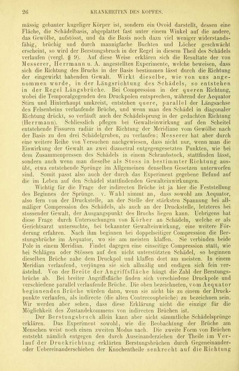 massig gebauter kugeliger Körper ist, sondern ein Ovoid darstellt, dessen eine Fläche, die Schädelbasis, abgeplattet last unter einem Winkel auf die andere, das Gewölbe, aufstösst, und da die Basis noch dazu viel weniger widerstands- fähig, brüchig und durch mannigfache Buchten und Löcher geschwächt erscheint, so wird der Berstungsbruch in der Regel in diesem Theil des Schädels verlaufen (vergl. § 9). Auf diese Weise erklären sich die Resultate der von Messerer, Herrmann u. A. angestellten Experimente, welche beweisen, dass sich die Richtung des Bruchs in der Basis bestimmen lässt durch die Richtung der eingewirkt habenden Gewalt. Wirkt dieselbe, wie von uns ange- nommen wurde, in der Längsrichtung des Schädels, so entstehen in der Regel Längsbrüche. Bei Compression in der queren Richtung, wobei die Temporalgegenden den Druckpolen entsprechen, während der Aequator Stirn und Hinterhaupt umkreist, entstehen quere, parallel der Längsachse des Felsenbeins verlaufende Brüche, und wenn man den Schädel in diagonaler Richtung drückt, so verläuft auch der Schädelsprung in der gedachten Richtung (Herrmann). Schliesslich pflegen bei Gewalteinwirkung auf den Scheitel entstehende Fissuren radiär in der Richtung der Meridiane vom Gewölbe nach der Basis zu den drei Schädelgruben, zu verlaufen; Messerer hat aber durch eine weitere Reihe von Versuchen nachgewiesen, dass nicht nur, wenn man die Einwirkung der Gewalt an zwei diametral entgegengesetzten Punkten, wie bei dem Zusammenpressen des Schädels in einem Schraubstock, stattfinden lässt, sondern auch wenn man dieselbe als Stoss in bestimmter Richtung aus- übt, etwa entstehende Sprünge im Allgemeinen denselben Gesetzen unterworfen sind. Somit passt also auch der durch das Experiment gegebene Befund auf die im Leben auf den Schädel stattfindenden Gewalteinwirkungen. Wichtig für die Frage der indirecten Brüche ist ja hier die Feststellung des Beginnes der Sprünge, v. Wahl nimmt an, dass sowohl am Aequator, also fern von der Druckstelle, an der Stelle der stärksten Spannung bei all- mäliger Compression des Schädels, als auch an der Druckstelle, letzteres bei stossender Gewalt, der Ausgangspunkt des Bruchs liegen kann. Uebrigens hat diese Frage durch Untersuchungen von Körb er an Schädeln, welche er als Gerichtsarzt untersuchte, bei bekannter Gewalteinwirkung, eine weitere För- derung erfahren. Nach ihm beginnen bei doppelseitiger Compression die ßer- stungsbrüche im Aequator, wo sie am meisten klaffen. Sie verbinden beide Pole in einem Meridian. Findet dagegen eine einseitige Compression statt, wie bei Schlägen oder Stössen auf den nicht unterstützten Schädel, so beginnen dieselben Brüche nahe dem Druckpol und klaffen dort am meisten, ln einem Meridian verlaufend, verjüngen sie sich allmälig und endigen sich fein ver- ästelnd. Von der Breite der Angriffsfläche hängt die Zahl der Berstungs- brüche ab. Bei breiter Angriffsfläche finden sich verschiedene Lruckpole und verschiedene parallel verlaufende Brüche. Die oben bezeichneten, vom Aequator beginnenden Brüche würden dann, wenn sie nicht bis zu einem der Druck- punkte verlaufen, als indirecte (die alten Contrecoupbrüche) zu bezeichnen sein. Wir werden aber sehen, dass diese Erklärung nicht die einzige für die Möglichkeit des Zustandekommens von indirecten Brüchen ist. Der Berstungsbruch allein kann aber nicht sämmtliche Schädelsprünge erklären. Das Experiment sowohl, wie die Beobachtung der Brüche am Menschen weist noch einen zweiten Modus nach. Die zweite Form von Brüchen entsteht nämlich entgegen den durch Auseinanderziehen der Theile im Ver- lauf der Druckrichtung erklärten Berstungsbrüchen durch Gegeneinander- oder Uebereinanderschieben der Knochentheile senkrecht auf die Richtung