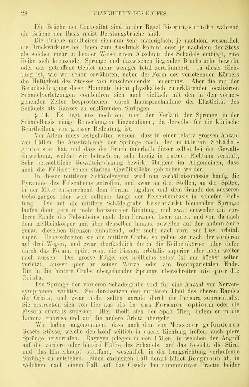 Die Bräche cler Convexität sind in der Regel Biegungsbrüche während die Brüche der Basis meist Berstungsbrüche sind. Die Brüche modificiren sich nun sehr mannigfach, je nachdem wesentlich die Druckwirkung bei ihnen zum Ausdruck kommt oder je nachdem der Stoss als solcher mehr in localer Weise einen Abschnitt des Schädels einbiegt, eine Reihe sich kreuzender Sprünge und dazwischen liegender Bruchstücke bewirkt oder das getroffene Gebiet mehr weniger total zertrümmert. In dieser Rich- tung ist, wie wir schon erwähnten, neben der Form des verletzenden Körpers die Heftigkeit des Stosses von einschneidender Bedeutung. Aber die mit der Berücksichtigung dieser Momente leicht physikalisch zu erklärenden localisirten Schädelverletzungen eombiniren sich auch vielfach mit den in den vorher- gehenden Zeilen besprochenen, durch Inanspruchnahme der Elasticität des Schädels als Ganzes zu erklärenden Sprüngen. § 14. Es liegt uns noch ob, über den Verlauf der Sprünge in der Schädelbasis einige Bemerkungen hinzuzufügen, da derselbe für die klinische Beurtheilung von grosser Bedeutung ist. Vor Allem muss festgehalten werden, dass in einer relativ grossen Anzahl von Fällen die Ausstrahlung der Sprünge nach der mittleren Schädel- grube statt hat, und dass der Bruch innerhalb dieser selbst bei der Gewalt- einwirkung, welche wir betrachten, sehr häufig in querer Richtung verläuft, Sehr beträchtliche Gewalteinwirkung bewirkt übrigens im Allgemeinen, dass auch die Felizet’schen starken Gewölbstücke gebrochen werden. In dieser mittleren Schädelgegend wird nun verhältnissmässig häufig die Pyramide des Felsenbeins getroffen, und zwar an drei Stellen, an der Spitze, in der Mitte entsprechend dem Foram. jugulare und dem Grunde des äusseren Gehörganges oder weit seltener längs der Felsenbeinbasis in schiefer Rich- tung. Die auf die mittlere Schädelgrube beschränkt bleibenden Sprünge laufen dann gern in mehr horizontaler Richtung, und zwar entweder am vor- deren Rande des Felsenbeins nach dem Foramen lacer. anter. und von da nach dem Keilbeinkörper und über denselben hinaus, zuweilen auf der andern Seite genau dieselben Grenzen einhaltend, oder mehr nach vorn zur Fiss. orbital, super. Ueberschreiten sie die mittlere Grube, so gehen sie nach der vorderen auf drei Wegen, und zwar oberflächlich durch die Keilbeinkörper oder tiefer durch das Foram. optic. resp. die Fissura orbitalis superior oder noch weiter nach aussen. Der grosse Flügel des Keilbeins selbst ist nur höchst selten verletzt, ausser quer an seiner Wurzel oder am frontoparietalen Ende. Die in die hintere Grube übergehenden Sprünge überschreiten nie quer die Crista. Die Sprünge der vorderen Schädelgrube sind für eine Anzahl von Nerven- symptomen wichtig. Sie durchsetzen den mittleren Theil des oberen Randes der Orbita, und zwar nicht selten gerade durch die Incisura suprorbitalis. Sie erstrecken sich von hier aus bis in das Foramen opticum oder die Fissura orbitalis superior. Hier theilt sich der Spalt öfter, indem er in die Lamina cribrosa und auf die andere Orbita übergeht. Wir haben angenommen, dass nach dem von Messerer gefundenen Gesetz Stösse, welche den Kopf seitlich in querer Richtung treffen, auch quere Sprünge hervorrufen. Dagegen pflegen in den Fällen, in welchen der Angriff auf die vordere oder hintere Hälfte des Schädels, auf das Gesicht, die Stirn, und das Hinterhaupt stattfand, wesentlich in der Längsrichtung verlaufende Sprünge zu entstehen. Einen exquisiten Fall derart bildet Bergmann ab, in welchem nach einem Fall auf das Gesicht bei comminutiver Fractur beider