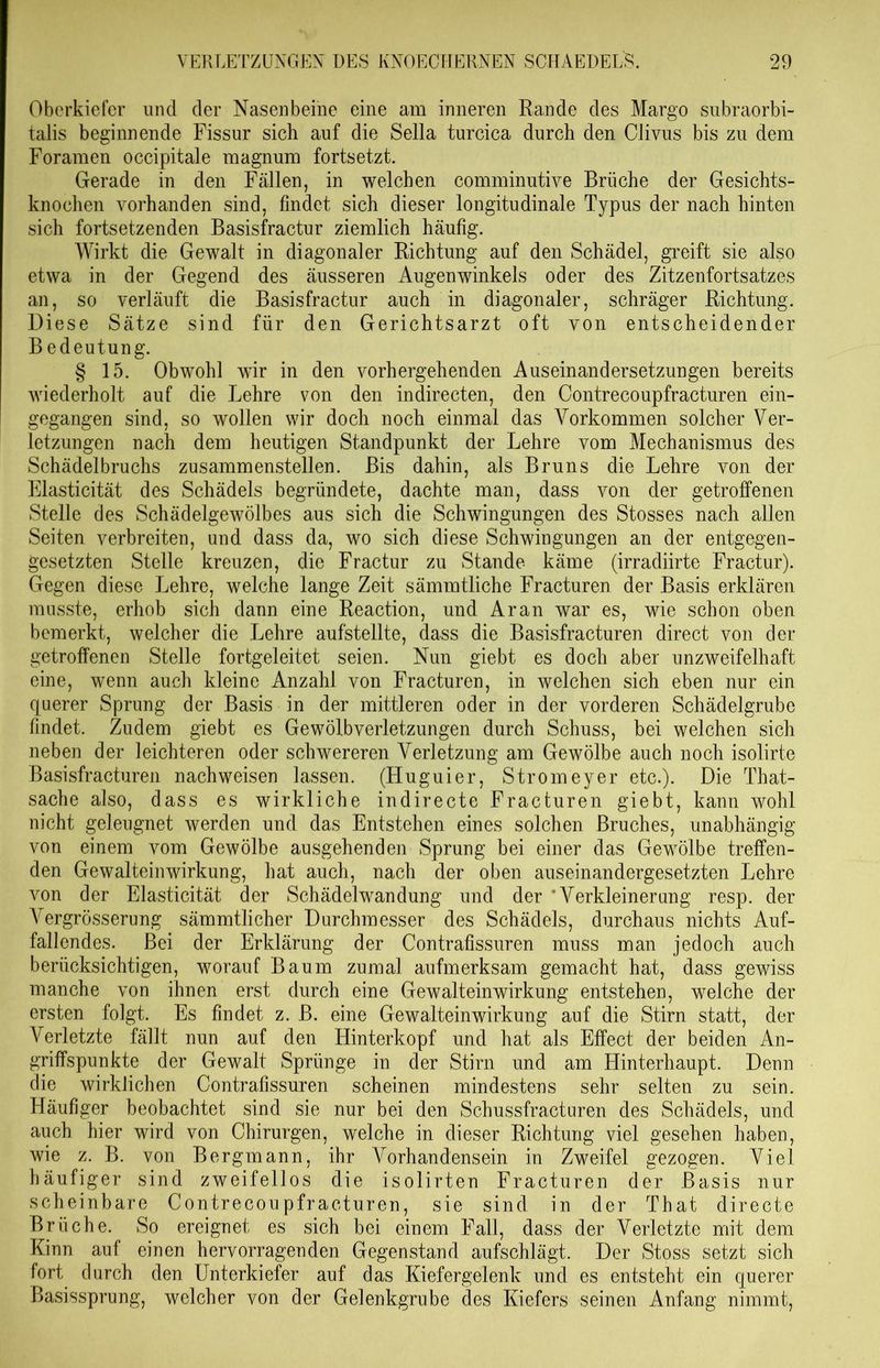 Oberkiefer und der Nasenbeine eine am inneren Rande des Margo subraorbi- talis beginnende Fissur sich auf die Sella turcica durch den Ciivus bis zu dem Foramen occipitale magnum fortsetzt. Gerade in den Fällen, in welchen comminutive Brüche der Gesichts- knochen vorhanden sind, findet sich dieser longitudinale Typus der nach hinten sich fortsetzenden Basisfractur ziemlich häufig. Wirkt die Gewalt in diagonaler Richtung auf den Schädel, greift sie also etwa in der Gegend des äusseren Augenwinkels oder des Zitzenfortsatzes an, so verläuft die Basisfractur auch in diagonaler, schräger Richtung. Diese Sätze sind für den Gerichtsarzt oft von entscheidender Bedeutung. § 15. Obwohl wir in den vorhergehenden Auseinandersetzungen bereits wiederholt auf die Lehre von den indirecten, den Contrecoupfracturen ein- gegangen sind, so wollen wir doch noch einmal das Vorkommen solcher Ver- letzungen nach dem heutigen Standpunkt der Lehre vom Mechanismus des Schädelbruchs zusammenstellen. Bis dahin, als Bruns die Lehre von der Elasticität des Schädels begründete, dachte man, dass von der getroffenen Stelle des Schädelgewölbes aus sich die Schwingungen des Stosses nach allen Seiten verbreiten, und dass da, wo sich diese Schwingungen an der entgegen- gesetzten Stelle kreuzen, die Fractur zu Stande käme (irradiirte Fractur). Gegen diese Lehre, welche lange Zeit sämmtliche Fracturen der Basis erklären musste, erhob sich dann eine Reaction, und Aran war es, wie schon oben bemerkt, welcher die Lehre aufstellte, dass die Basisfracturen direct von der getroffenen Stelle fortgeleitet seien. Nun giebt es doch aber unzweifelhaft eine, wenn auch kleine Anzahl von Fracturen, in welchen sich eben nur ein querer Sprung der Basis in der mittleren oder in der vorderen Schädelgrube findet. Zudem giebt es Gewölbverletzungen durch Schuss, bei welchen sich neben der leichteren oder schwereren Verletzung am Gewölbe auch noch isolirte Basisfracturen nachweisen lassen. (Huguier, Stromeyer etc.). Die That- sache also, dass es wirkliche indirecte Fracturen giebt, kann wohl nicht geleugnet werden und das Entstehen eines solchen Bruches, unabhängig von einem vom Gewölbe ausgehenden Sprung bei einer das Gewölbe treffen- den Gewalteinwirkung, hat auch, nach der oben auseinandergesetzten Lehre von der Elasticität der Schädelwandung und der 'Verkleinerung resp. der Vergrösserung sämmtlicher Durchmesser des Schädels, durchaus nichts Auf- fallendes. Bei der Erklärung der Contrafissuren muss man jedoch auch berücksichtigen, worauf Baum zumal aufmerksam gemacht hat, dass gewiss manche von ihnen erst durch eine Gewalteinwirkung entstehen, welche der ersten folgt. Es findet z. B. eine Gewalteinwirkung auf die Stirn statt, der Verletzte fällt nun auf den Hinterkopf und hat als Effect der beiden An- griffspunkte der Gewalt Sprünge in der Stirn und am Flinterhaupt. Denn die wirklichen Contrafissuren scheinen mindestens sehr selten zu sein. Häufiger beobachtet sind sie nur bei den Schussfracturen des Schädels, und auch hier wird von Chirurgen, welche in dieser Richtung viel gesehen haben, wie z. B. von Bergmann, ihr Vorhandensein in Zweifel gezogen. Viel häufiger sind zweifellos die isolirten Fracturen der Basis nur scheinbare Contrecoupfracturen, sie sind in der That directe Brüche. So ereignet es sich bei einem Fall, dass der Verletzte mit dem Kinn auf einen hervorragenden Gegenstand aufschlägt. Der Stoss setzt sich fort durch den Unterkiefer auf das Kiefergelenk und es entsteht ein querer Basissprung, welcher von der Gelenkgrube des Kiefers seinen Anfang nimmt,