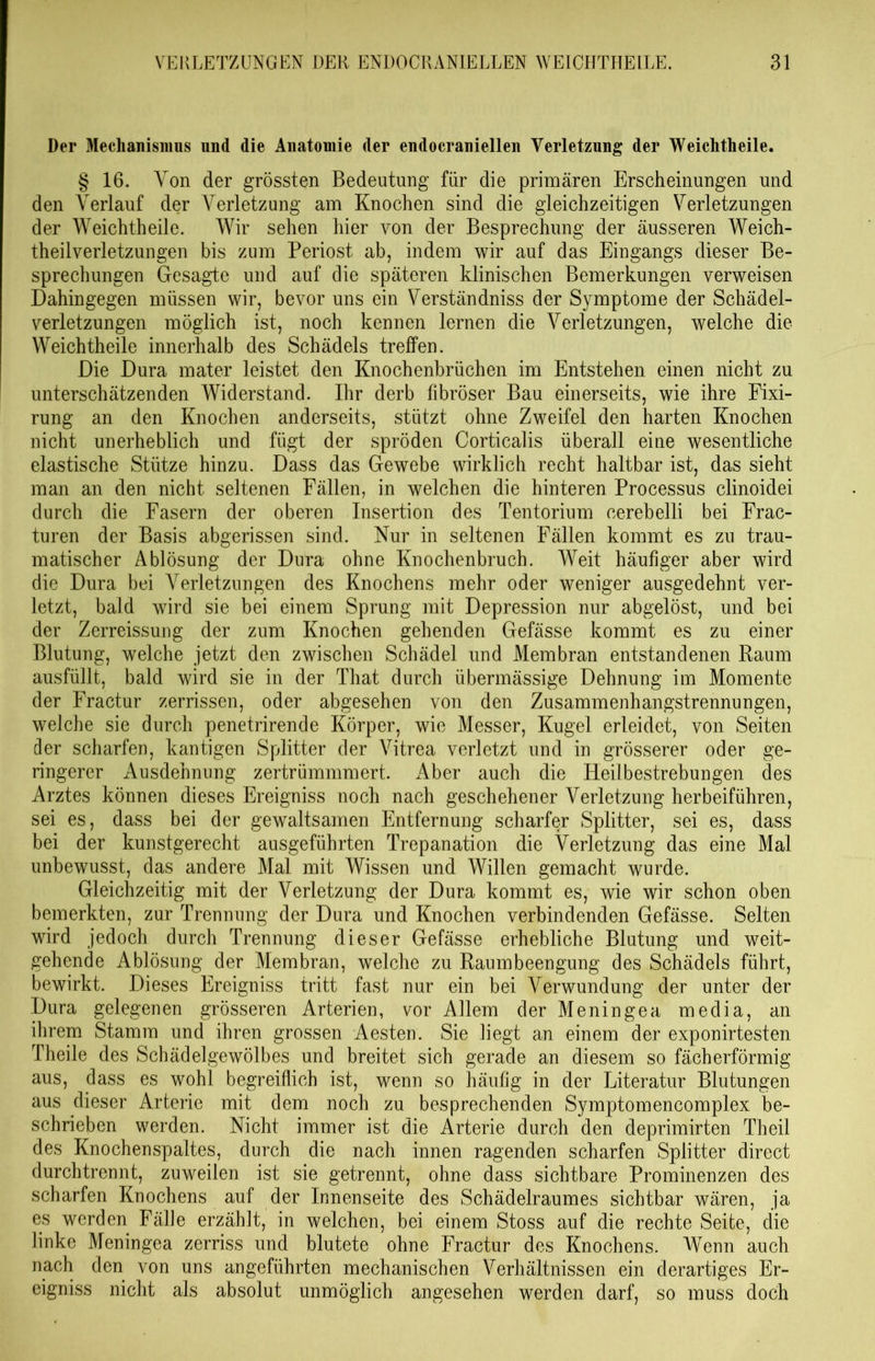 Der Mechanismus und die Anatomie der endocraniellen Verletzung der Weichtheile. § 16. Von der grössten Bedeutung für die primären Erscheinungen und den Verlauf der Verletzung am Knochen sind die gleichzeitigen Verletzungen der Weichtheile. Wir sehen hier von der Besprechung der äusseren Weich- theilverletzungen bis zum Periost ab, indem wir auf das Eingangs dieser Be- sprechungen Gesagte und auf die späteren klinischen Bemerkungen verweisen Dahingegen müssen wir, bevor uns ein Verständniss der Symptome der Schädel- verletzungen möglich ist, noch kennen lernen die Verletzungen, welche die Weichtheile innerhalb des Schädels treffen. Die Dura mater leistet den Knochenbrüchen im Entstehen einen nicht zu unterschätzenden Widerstand. Ihr derb fibröser Bau einerseits, wie ihre Fixi- rung an den Knochen anderseits, stützt ohne Zweifel den harten Knochen nicht unerheblich und fügt der spröden Corticalis überall eine wesentliche elastische Stütze hinzu. Dass das Gewebe wirklich recht haltbar ist, das sieht man an den nicht seltenen Fällen, in welchen die hinteren Processus clinoidei durch die Fasern der oberen Insertion des Tentorium cerebelli bei Frac- turen der Basis abgerissen sind. Nur in seltenen Fällen kommt es zu trau- matischer Ablösung der Dura ohne Knochenbruch. Weit häufiger aber wird die Dura bei Verletzungen des Knochens mehr oder weniger ausgedehnt ver- letzt, bald wird sie bei einem Sprung mit Depression nur abgelöst, und bei der Zerreissung der zum Knochen gehenden Gefässe kommt es zu einer Blutung, welche jetzt den zwischen Schädel und Membran entstandenen Raum ausfüllt, bald wird sie in der That durch übermässige Dehnung im Momente der Fractur zerrissen, oder abgesehen von den Zusammenhangstrennungen, welche sie durch penetrirende Körper, wie Messer, Kugel erleidet, von Seiten der scharfen, kantigen Splitter der Vitrea verletzt und in grösserer oder ge- ringerer Ausdehnung zertrümmmert. Aber auch die Heilbestrebungen des Arztes können dieses Ereigniss noch nach geschehener Verletzung herbeiführen, sei es, dass bei der gewaltsamen Entfernung scharfer Splitter, sei es, dass bei der kunstgerecht ausgeführten Trepanation die Verletzung das eine Mal unbewusst, das andere Mal mit Wissen und Willen gemacht wurde. Gleichzeitig mit der Verletzung der Dura kommt es, wie wir schon oben bemerkten, zur Trennung der Dura und Knochen verbindenden Gefässe. Selten wird jedoch durch Trennung dieser Gefässe erhebliche Blutung und weit- gehende Ablösung der Membran, welche zu Raumbeengung des Schädels führt, bewirkt. Dieses Ereigniss tritt fast nur ein bei Verwundung der unter der Dura gelegenen grösseren Arterien, vor Allem der Menin ge a media, an ihrem Stamm und ihren grossen Aesten. Sie liegt an einem der exponirtesten Theile des Schädelgewölbes und breitet sich gerade an diesem so fächerförmig aus, dass es wohl begreiflich ist, wenn so häufig in der Literatur Blutungen aus dieser Arterie mit dem noch zu besprechenden Symptomencomplex be- schrieben werden. Nicht immer ist die Arterie durch den deprimirten Theil des Knochenspaltes, durch die nach innen ragenden scharfen Splitter direct durchtrennt, zuweilen ist sie getrennt, ohne dass sichtbare Prominenzen des scharfen Knochens auf der Innenseite des Schädelraumes sichtbar wären, ja es werden Fälle erzählt, in welchen, bei einem Stoss auf die rechte Seite, die linke Meningea zerriss und blutete ohne Fractur des Knochens. Wenn auch nach den von uns angeführten mechanischen Verhältnissen ein derartiges Er- eigniss nicht als absolut unmöglich angesehen werden darf, so muss doch