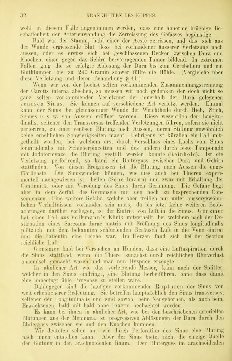 wohl in diesem Falle angenommen werden, dass eine abnorme brüchige Be- schaffenheit der Arterienwandung die Zerreissung des Gefässes begünstige. Bald war der Stamm, bald einer der Aeste zerrissen, und das sich aus der Wunde ergiessende Blut floss bei vorhandener äusserer Verletzung nach aussen, oder es ergoss sich bei geschlossenen Decken zwischen Dura und Knochen, einen gegen das Gehirn hervorragenden Tumor bildend. In extremen Fällen ging die so erfolgte Ablösung der Dura bis zum Cerebellum und ein Blutklumpen bis zu 240 Gramm schwer füllte die Höhle. (Vergleiche über diese Verletzung und deren Behandlung § 41.) Wenn wir von der höchst selten vorkommenden Zusammenhangstrennung der Carotis interna absehen, so müssen wir noch gedenken der doch nicht so ganz selten vorkommenden Verletzung der innerhalb der Dura gelegenen venösen Sinus. Sie können auf verschiedene Art verletzt werden. Einmal kann der Sinus bei gleichzeitiger Wunde der Weichtheile durch Hieb, Stich, Schuss u. s. w. von Aussen eröffnet werden. Diese wesentlich den Longitu- dinalis, seltener den Transversus treffenden Verletzungen führen, sofern sie nicht perforiren, zu einer venösen Blutung nach Aussen, deren Stillung gewöhnlich keine erheblichen Schwierigkeiten macht. Uebrigens ist kürzlich ein Fall mit- getheilt worden, bei welchem erst durch Verschluss eines Lochs vom Sinus longitudinalis mit Schieberpincetten und des andern durch feste Tamponade mit Jodoformgaze die Blutung gestillt werden konnte (Reinhold). Ist die Verletzung perforirend, so kann ein Bluterguss zwischen Dura und Gehirn stattfinden. Von diesen Ereignissen ist die Blutung nach Aussen die unge- fährlichste. Die Sinuswunden können, wie dies auch bei Thicren experi- mentell nachgewiesen ist, heilen (Schellmann) und zwar mit Erhaltung der Continuität oder mit Verödung des Sinus durch Gerinnung. Die Gefahr liegt aber in dem Zerfall des Gerinnsels mit den noch zu besprechenden Con- sequenzen. Eine weitere Gefahr, welche aber freilich nur unter aussergewöhn- lichen Verhältnissen vorhanden sein muss, da bis jetzt keine weiteren Beob- achtungen darüber vorliegen, ist der Eintritt von Luft in die Sinus. Genzmer hat einen Fall aus Volkmann’s Klinik mitgetheilt, bei welchem nach der Ex- stirpation eines Sarcoma durae matris mit Eröffnung des Sinus longitudinalis plötzlich mit dem bekannten schlürfenden Geräusch Luft in die Vene eintrat und die Patientin eine Leiche war. Im Herzen fand sich bei der Section reichliche Luft. Genzmer fand bei Versuchen an Hunden, dass eine Luftaspiration durch die Sinus stattfand, wenn die Thiere zunächst durch reichlichen Blutverlust anaemisch gemacht waren und man nun Dyspnoe erzeugte. In ähnlicher Art wie das verletzende Messer, kann auch der Splitter, welcher in den Sinus eindringt, eine Blutung h erb ei führen, ohne dass damit eine unbedingt üble Prognose zu stellen wäre. Dahingegen sind die häufiger vorkommenden Rupturen der Sinus von weit erheblicherer Bedeutung. Sie betreffen hauptsächlich den Sinus transversus, seltener den Longitudinalis und sind sowohl beim Neugeborncn, als auch beim Erwachsenen, bald mit bald ohne Fractur beobachtet worden. Es kann bei ihnen in ähnlicher Art, wie bei den beschriebenen arteriellen Blutungen aus der Meningea, zu progressiven Ablösungen der Dura durch den Bluterguss zwischen sie und den Knochen kommen. Wir deuteten schon an, wie durch Perforation des Sinus eine Blutung nach innen entstehen kann. Aber der Sinus bietet nicht die einzige Quelle der Blutung in den araehnoidealen Raum. Der Bluterguss im arachnoidealen