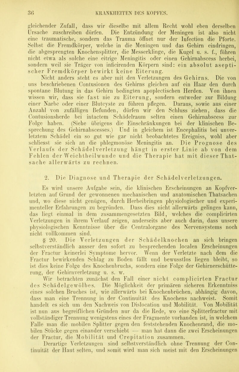 gleichender Zufall, dass wir dieselbe mit allem Recht wohl eben derselben Ursache zuschreiben dürfen. Die Entzündung der Meningen ist also nicht eine traumatische, sondern das Trauma öffnet nur der Infection die Pforte. Selbst die Fremdkörper, welche in die Meningen und das Gehirn eindringen, die abgesprengten Knochensplitter, die Messerklinge, die Kugel u. s. f., führen nicht etwa als solche eine eitrige Meningitis oder einen Gehirnabscess herbei, sondern weil sie Träger von inficirenden Körpern sind: ein absolut asepti- scher Fremdkörper bewirkt keine Eiterung. Nicht anders steht es aber mit den Verletzungen des Gehirns. Die von uns beschriebenen Contusioncn des Gehirns gleichen auf ein Haar den durch spontane Blutung in das Gehirn bedingten apoplectischen Herden. Von ihnen wissen wir, dass sie fast nie zu Eiterung, sondern entweder zur Bildung einer Narbe oder einer Blutcyste zu führen pflegen. Daraus, sowie aus einer Anzahl von zufälligen Befunden, dürfen wir den Schluss ziehen, dass die Contusionsherde bei intactem Schädelraum selten einen Gehirnabscess zur Folge haben. (Siehe übrigens die Einschränkungen bei der klinischen Be- sprechung des Gehirnabscesses.) Und in gleichem ist Encephalitis bei unver- letztem Schädel ein so gut wie gar nicht beobachtetes Ereigniss, wohl aber schliesst sie sich an die phlegmonöse Meningitis an. Die Prognose des Verlaufs der Schädel Verletzung hängt in erster Linie ab von dem Fehlen der Weichtheilwunde und die Therapie hat mit dieser That- sache allerwärts zu rechnen. 2. Die Diagnose und Therapie der Schädelverletzungen. Es wird unsere Aufgabe sein, die klinischen Erscheinungen an Kopfver- letzten auf Grund der gewonnenen mechanischen und anatomischen Thatsachen und, wo diese nicht genügen, durch Herbeibringen physiologischer und experi- menteller Erfahrungen zu begründen. Dass dies nicht allerwärts gelingen kann, das liegt einmal in dem zusammengesetzten Bild, welches die complieirten Verletzungen in ihrem Verlauf zeigen, anderseits aber auch darin, dass unsere physiologischen Kenntnisse über die Centralorgane des Nervensystems noch nicht vollkommen sind. § 20. Die Verletzungen der Schädelknochen an sich bringen selbstverständlich ausser den sofort zu besprechenden localen Erscheinungen der Fractur keinerlei Symptome hervor. Wenn der Verletzte nach dem die Fractur bewirkenden Schlag zu Boden fällt und bewusstlos liegen bleibt, so ist dies keine Folge des Knochenbruchs, sondern eine Folge der Gehirnerschütte- rung, der Gehirnverletzung u. s. w. Wir betrachten zunächst den Fall einer nicht complieirten Fractur des Schädelgewölbes. Die Möglichkeit der primären sicheren Erkenntniss eines solchen Bruches ist, wie allerwärts bei Knochenbrüchen, abhängig davon, dass man eine Trennung in der Continuität des Knochens nachweist. Somit handelt es sich um den Nachweis von Dislocation und Mobilität. Von Mobilität ist nun aus begreiflichen Gründen nur da die Rede, wo eine Splitterfractur mit vollständiger Trennung wenigstens eines der Fragmente vorhanden ist, in welchem Falle man die mobilen Splitter gegen den feststehenden Knochenrand, die mo- bilen Stücke gegen einander verschiebt ■—- man hat dann die zwei Erscheinungen der Fractur, die Mobilität und Crepitation zusammen. Derartige Verletzungen sind selbstverständlich ohne Trennung der Con- tinuität der Haut selten, und somit wird man sich meist mit den Erscheinungen