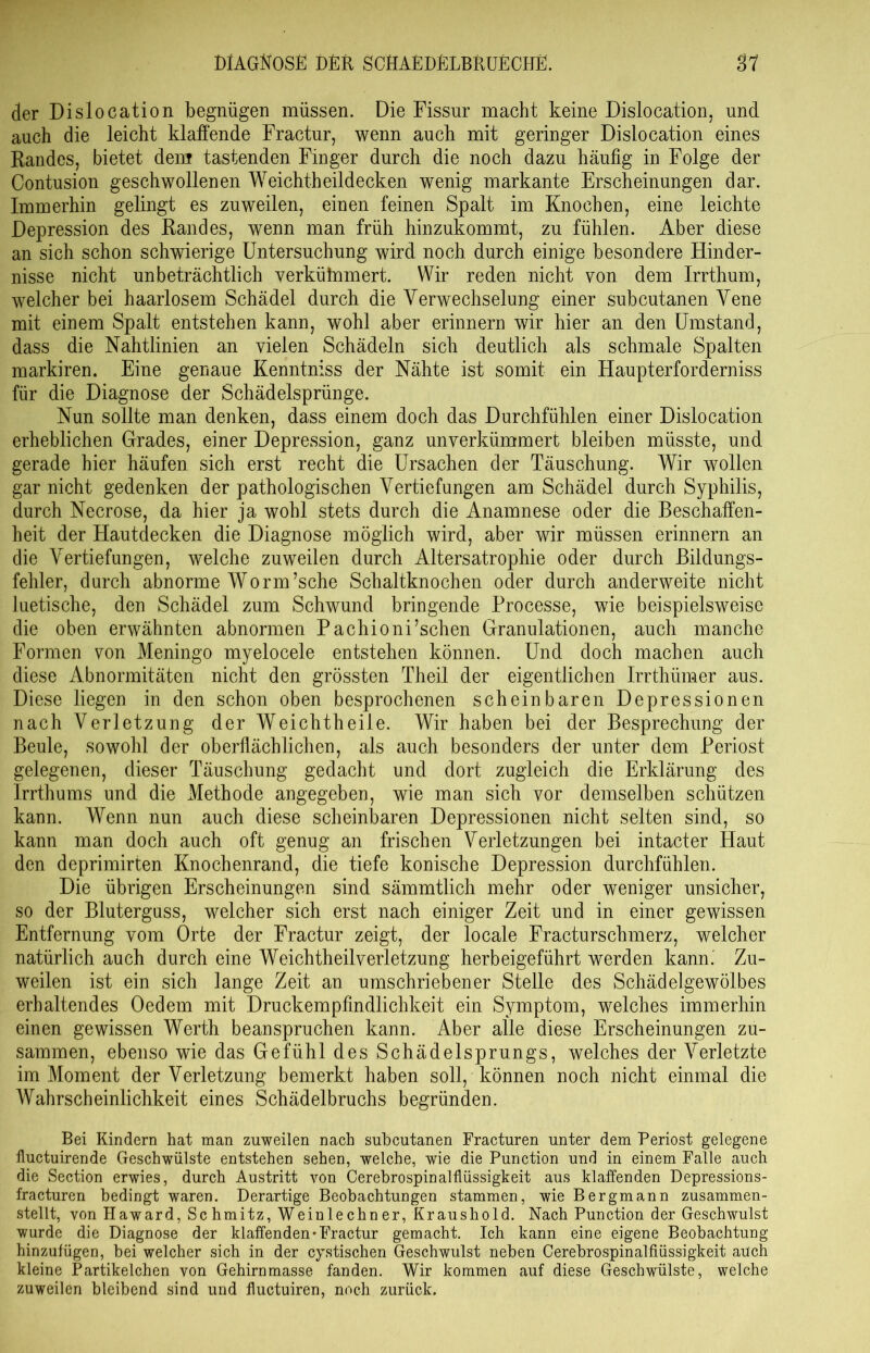 der Dislocation begnügen müssen. Die Fissur macht keine Dislocation, und auch die leicht klaffende Fractur, wenn auch mit geringer Dislocation eines Randes, bietet dem tastenden Finger durch die noch dazu häufig in Folge der Contusion geschwollenen Weichtheildecken wenig markante Erscheinungen dar. Immerhin gelingt es zuweilen, einen feinen Spalt im Knochen, eine leichte Depression des Randes, wenn man früh hinzukommt, zu fühlen. Aber diese an sich schon schwierige Untersuchung wird noch durch einige besondere Hinder- nisse nicht unbeträchtlich verküinmert. Wir reden nicht von dem Irrthum, welcher bei haarlosem Schädel durch die Verwechselung einer subcutanen Vene mit einem Spalt entstehen kann, wohl aber erinnern wir hier an den Umstand, dass die Nahtlinien an vielen Schädeln sich deutlich als schmale Spalten markiren. Eine genaue Kenntniss der Nähte ist somit ein Haupterforderniss für die Diagnose der Schädelsprünge. Nun sollte man denken, dass einem doch das Durchfühlen einer Dislocation erheblichen Grades, einer Depression, ganz unverkümmert bleiben müsste, und gerade hier häufen sich erst recht die Ursachen der Täuschung. Wir wollen gar nicht gedenken der pathologischen Vertiefungen am Schädel durch Syphilis, durch Necrose, da hier ja wohl stets durch die Anamnese oder die Beschaffen- heit der Hautdecken die Diagnose möglich wird, aber wir müssen erinnern an die Vertiefungen, welche zuweilen durch Altersatrophie oder durch Bildungs- fehler, durch abnorme Worin’sche Schaltknochen oder durch anderweite nicht luetische, den Schädel zum Schwund bringende Processe, wie beispielsweise die oben erwähnten abnormen Pachioni’schen Granulationen, auch manche Formen von Meningo myelocele entstehen können. Und doch machen auch diese Abnormitäten nicht den grössten Theil der eigentlichen Irrthiimer aus. Diese liegen in den schon oben besprochenen scheinbaren Depressionen nach Verletzung der Weichtheile. Wir haben bei der Besprechung der Beule, sowohl der oberflächlichen, als auch besonders der unter dem Periost gelegenen, dieser Täuschung gedacht und dort zugleich die Erklärung des Irrthums und die Methode angegeben, wie man sich vor demselben schützen kann. Wenn nun auch diese scheinbaren Depressionen nicht selten sind, so kann man doch auch oft genug an frischen Verletzungen bei intacter Haut den deprimirten Knochenrand, die tiefe konische Depression durchfühlen. Die übrigen Erscheinungen sind sämmtlich mehr oder weniger unsicher, so der Bluterguss, welcher sich erst nach einiger Zeit und in einer gewissen Entfernung vom Orte der Fractur zeigt, der locale Fracturschmerz, welcher natürlich auch durch eine Weichtheilverletzung herbeigeführt werden kann. Zu- weilen ist ein sich lange Zeit an umschriebener Stelle des Schädelgewölbes erhaltendes Oedem mit Druckempfindlichkeit ein Symptom, welches immerhin einen gewissen Werth beanspruchen kann. Aber alle diese Erscheinungen zu- sammen, ebenso wie das Gefühl des Schädelsprungs, welches der Verletzte im Moment der Verletzung bemerkt haben soll, können noch nicht einmal die Wahrscheinlichkeit eines Schädelbruchs begründen. Bei Kindern hat man zuweilen nach subcutanen Fracturen unter dem Periost gelegene fluctuirende Geschwülste entstehen sehen, welche, wie die Punction und in einem Falle auch die Section erwies, durch Austritt von Cerebrospinalflüssigkeit aus klaffenden Depressions- fracturen bedingt waren. Derartige Beobachtungen stammen, wie Bergmann zusammen- stellt, von TIaward, Schmitz, Weinlechner, Kraushold. Nach Punction der Geschwulst wurde die Diagnose der klaffenden'Fractur gemacht. Ich kann eine eigene Beobachtung hinzufügen, bei welcher sich in der cystischen Geschwulst neben Cerebrospinalfiiissigkeit auch kleine Partikelchen von Gehirnmasse fanden. Wir kommen auf diese Geschwülste, welche zuweilen bleibend sind und fluctuiren, noch zurück.