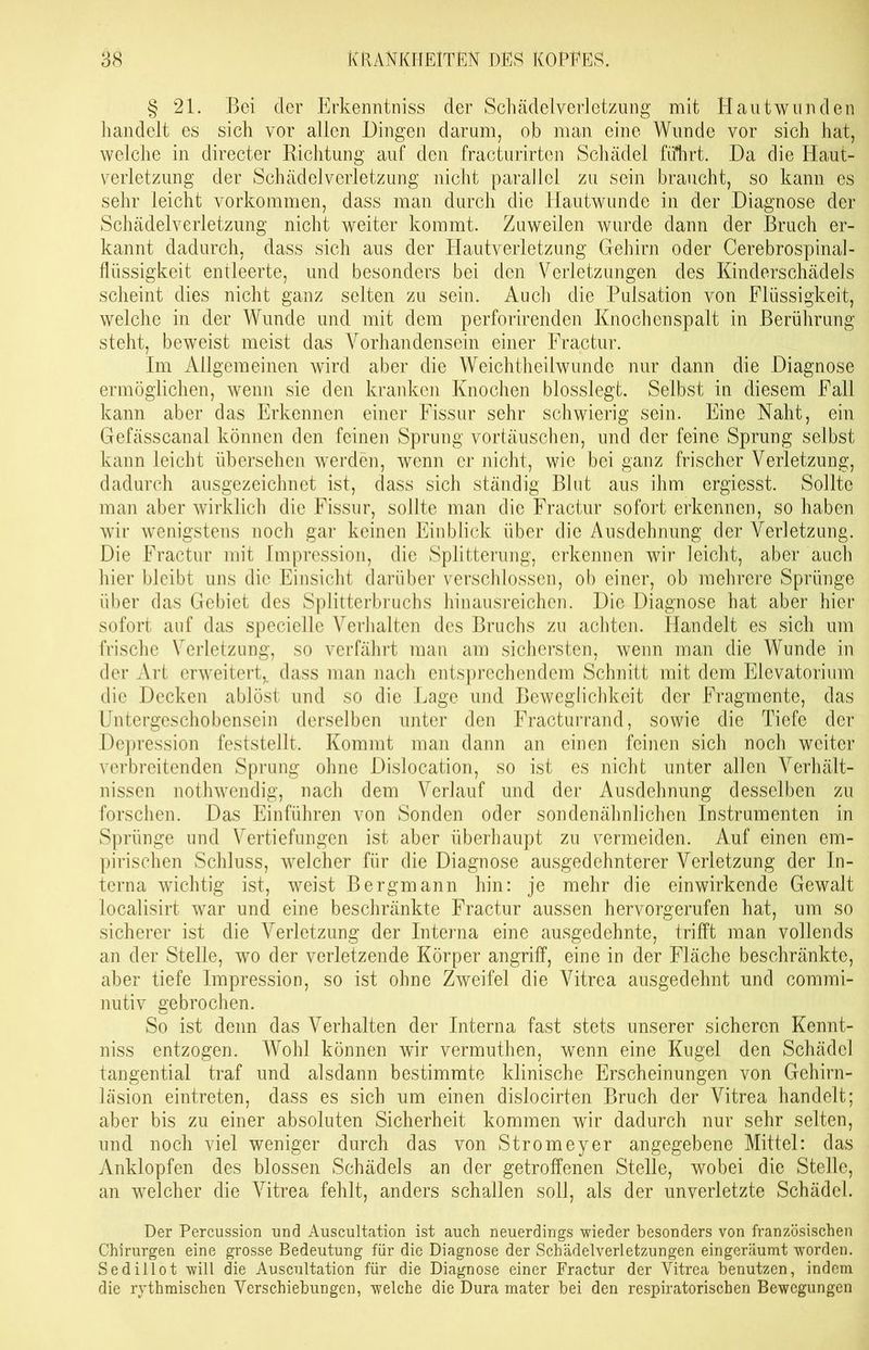 § 21. Bei cler Erkenntniss der Schädelverletzung mit Hautwunden handelt es sich vor allen Dingen darum, ob man eine Wunde vor sich hat, welche in directer Richtung auf den fracturirten Schädel führt. Da die Haut- verletzung der Schädelverletzung nicht parallel zu sein braucht, so kann es sehr leicht Vorkommen, dass man durch die Hautwunde in der Diagnose der Schädelverletzung nicht weiter kommt. Zuweilen wurde dann der Bruch er- kannt dadurch, dass sich aus der Hautverletzung Gehirn oder Cerebrospinal- flüssigkeit entleerte, und besonders bei den Verletzungen des Kinderschädels scheint dies nicht ganz selten zu sein. Auch die Pulsation von Flüssigkeit, welche in der Wunde und mit dem perforirenden Knochenspalt in Berührung steht, beweist meist das Vorhandensein einer Fractur. Im Allgemeinen wird aber die Weichtheilwunde nur dann die Diagnose ermöglichen, wenn sie den kranken Knochen blosslegt. Selbst in diesem Fall kann aber das Erkennen einer Fissur sehr schwierig sein. Eine Naht, ein Gefässcanal können den feinen Sprung Vortäuschen, und der feine Sprung selbst kann leicht übersehen werden, wenn er nicht, wie bei ganz frischer Verletzung, dadurch ausgezeichnet ist, dass sich ständig Blut aus ihm ergiesst. Sollte man aber wirklich die Fissur, sollte man die Fractur sofort erkennen, so haben wir wenigstens noch gar keinen Einblick über die Ausdehnung der Verletzung. Die Fractur mit Impression, die Splitterung, erkennen wir leicht, aber auch hier bleibt uns die Einsicht darüber verschlossen, ob einer, ob mehrere Sprünge über das Gebiet des Splitterbruchs hinausreichen. Die Diagnose hat aber hier sofort auf das specielle Verhalten des Bruchs zu achten. Handelt es sich um frische Verletzung, so verfährt man am sichersten, wenn man die Wunde in der Art erweitert,, dass man nach entsprechendem Schnitt mit dem Elevatorium die Decken ablöst und so die Lage und Beweglichkeit der Fragmente, das Untergeschobensein derselben unter den Fracturrand, sowie die Tiefe der Depression feststellt. Kommt man dann an einen feinen sich noch weiter verbreitenden Sprung ohne Dislocation, so ist es nicht unter allen Verhält- nissen nothwendig, nach dem Verlauf und der Ausdehnung desselben zu forschen. Das Einführen von Sonden oder sondenähnlichen Instrumenten in Sprünge und Vertiefungen ist aber überhaupt zu vermeiden. Auf einen em- pirischen Schluss, welcher für die Diagnose ausgedehnterer Verletzung der In- terna wichtig ist, weist Bergmann hin: je mehr die ein wirkende Gewalt localisirt war und eine beschränkte Fractur aussen hervorgerufen hat, um so sicherer ist die Verletzung der Interna eine ausgedehnte, trifft man vollends an der Stelle, wo der verletzende Körper angriff, eine in der Fläche beschränkte, aber tiefe Impression, so ist ohne Zweifel die Vitrea ausgedehnt und commi- nutiv gebrochen. So ist denn das Verhalten der Interna fast stets unserer sicheren Kennt- niss entzogen. Wohl können wir vermuthen, wenn eine Kugel den Schädel tangential traf und alsdann bestimmte klinische Erscheinungen von Gehirn- läsion eintreten, dass es sich um einen dislocirten Bruch der Vitrea handelt; aber bis zu einer absoluten Sicherheit kommen wir dadurch nur sehr selten, und noch viel weniger durch das von Stromeyer angegebene Mittel: das Anklopfen des blossen Schädels an der getroffenen Stelle, wobei die Stelle, an welcher die Vitrea fehlt, anders schallen soll, als der unverletzte Schädel. Der Percussion und Auscultation ist auch neuerdings -wieder besonders von französischen Chirurgen eine grosse Bedeutung für die Diagnose der Schädelverletzungen eingeräumt worden. Sedillot will die Auscultation für die Diagnose einer Fractur der Vitrea benutzen, indem die rythmischen Verschiebungen, welche die Dura mater bei den respiratorischen Bewegungen