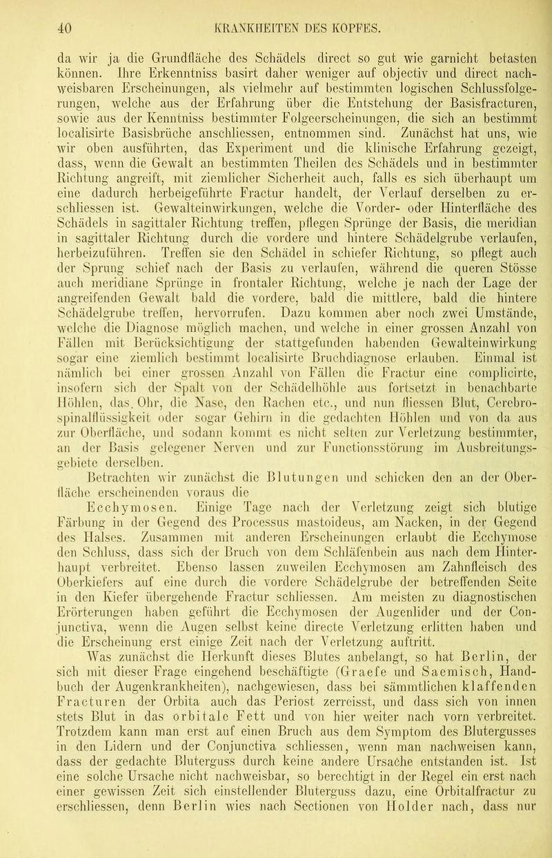 da wir ja die Grundfläche des Schädels direct so gut wie garnicht betasten können. Ihre Erkenntniss basirt daher weniger auf objectiv und direct nach- weisbaren Erscheinungen, als vielmehr auf bestimmten logischen Schlussfolge- rungen, welche aus der Erfahrung über die Entstehung der Basisfracturen, sowie aus der Kenntniss bestimmter Folgeerscheinungen, die sich an bestimmt localisirte Basisbrüche anschliessen, entnommen sind. Zunächst hat uns, wie wir oben ausführten, das Experiment und die klinische Erfahrung gezeigt, dass, wenn die Gewalt an bestimmten Theilen des Schädels und in bestimmter Richtung angreift, mit ziemlicher Sicherheit auch, falls es sich überhaupt um eine dadurch herbeigeführte Fractur handelt, der Verlauf derselben zu er- schlossen ist. Gewalteinwirkungen, welche die Vorder- oder Hinterfläche des Schädels in sagittaler Richtung treffen, pflegen Sprünge der Basis, die meridian in sagittaler Richtung durch die vordere und hintere Schädelgrube verlaufen, herbeizuführen. Treffen sie den Schädel in schiefer Richtung, so pflegt auch der Sprung schief nach der Basis zu verlaufen, während die queren Stösse auch meridiane Sprünge in frontaler Richtung, welche je nach der Lage der angreifenden Gewalt bald die vordere, bald die mittlere, bald die hintere Schädel grübe treffen, hervorrufen. Dazu kommen aber noch zwei Umstände, welche die Diagnose möglich machen, und welche in einer grossen Anzahl von Fällen mit Berücksichtigung der stattgefunden habenden Gewalteinwirkung sogar eine ziemlich bestimmt localisirte Bruchdiagnose erlauben. Einmal ist nämlich bei einer grossen Anzahl von Fällen die Fractur eine complicirte, insofern sich der Spalt von der Schädelhöhle aus fortsetzt in benachbarte Höhlen, das. Ohr, die Nase, den Rachen etc., und nun fiiesscn Blut, Cerebro- spinalflüssigkeit oder sogar Gehirn in die gedachten Höhlen und von da aus zur Oberfläche, und sodann kommt es nicht selten zur Verletzung bestimmter, an der Basis gelegener Nerven und zur Functionsstörung im Ausbreitungs- gebiete derselben. Betrachten wir zunächst die Blutungen und schicken den an der Ober- fläche erscheinenden voraus die Ecchymosen. Einige Tage nach der Verletzung zeigt sich blutige Färbung in der Gegend des Processus mastoideus, am Nacken, in der Gegend des Halses. Zusammen mit anderen Erscheinungen erlaubt die Ecchymosc den Schluss, dass sich der Bruch von dem Schläfenbein aus nach dem Plinter- haupt verbreitet. Ebenso lassen zuweilen Ecchymosen am Zahnfleisch des Oberkiefers auf eine durch die vordere Schädelgrube der betreffenden Seite in den Kiefer übergehende Fractur schliessen. Am meisten zu diagnostischen Erörterungen haben geführt die Ecchymosen der Augenlider und der Con- junctiva, wenn die Augen selbst keine directe Verletzung erlitten haben und die Erscheinung erst einige Zeit nach der Verletzung auftritt. Was zunächst die Herkunft dieses Blutes anbelangt, so hat Berlin, der sich mit dieser Frage eingehend beschäftigte (Graefe und Saemisch, Hand- buch der Augenkrankheiten), nachgewiesen, dass bei sämmtlichen klaffenden Fracturen der Orbita auch das Periost zerreisst, und dass sich von innen stets Blut in das orbitale Fett und von hier weiter nach vorn verbreitet. Trotzdem kann man erst auf einen Bruch aus dem Symptom des Blutergusses in den Lidern und der Conjunctiva schliessen, wenn man nachweisen kann, dass der gedachte Bluterguss durch keine andere Ursache entstanden ist. Ist eine solche Ursache nicht nachweisbar, so berechtigt in der Regel ein erst nach einer gewissen Zeit sich einstellender Bluterguss dazu, eine Orbitalfractur zu erschliessen, denn Berlin wies nach Sectionen von Holder nach, dass nur