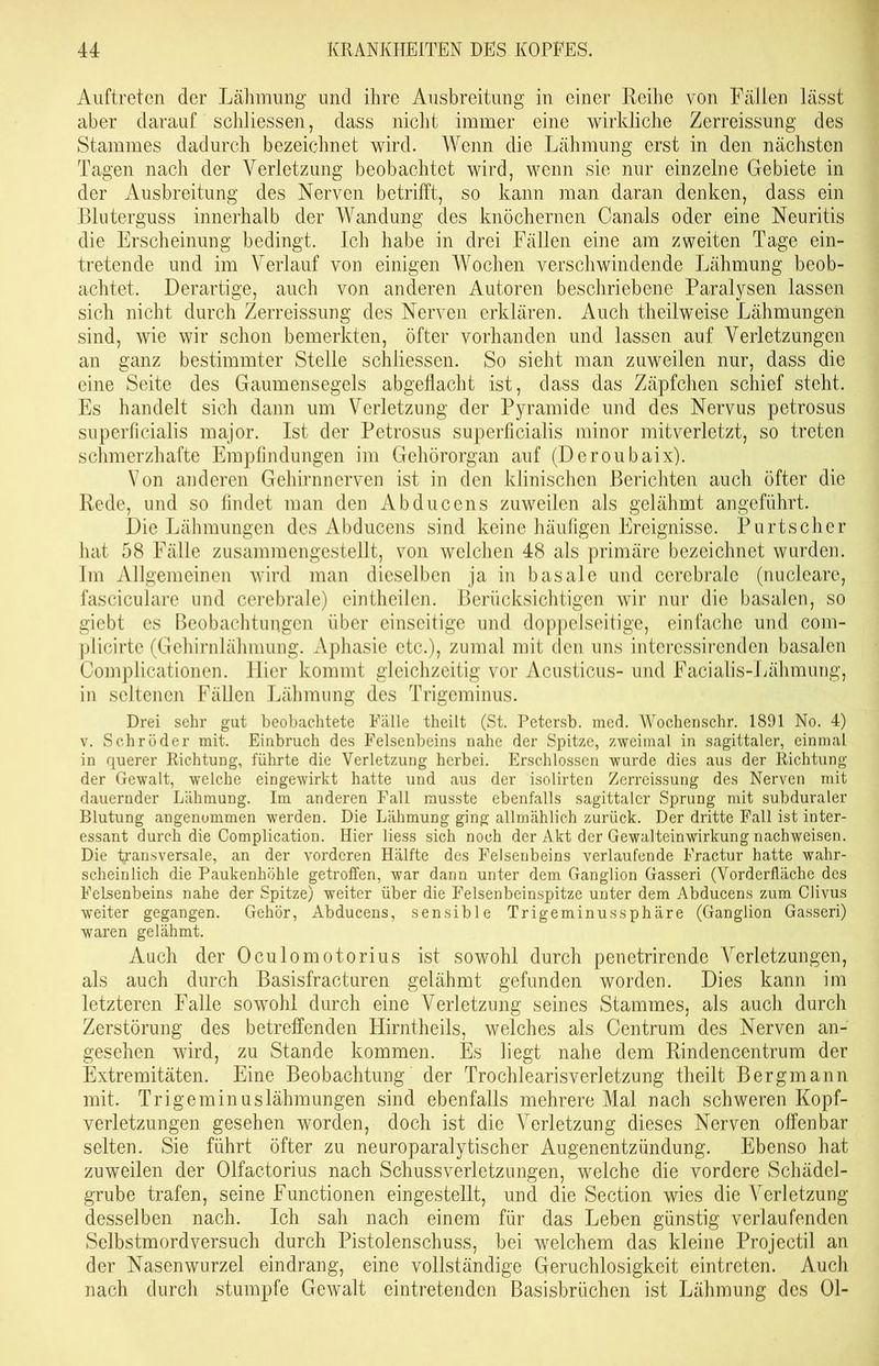 Auftreten der Lähmung und ihre Ausbreitung in einer Reihe von Fällen lässt aber darauf schliessen, dass nicht immer eine wirkliche Zerreissung des Stammes dadurch bezeichnet wird. Wenn die Lähmung erst in den nächsten Tagen nach der Verletzung beobachtet wird, wenn sie nur einzelne Gebiete in der Ausbreitung des Nerven betrifft, so kann man daran denken, dass ein Bluterguss innerhalb der Wandung des knöchernen Canals oder eine Neuritis die Erscheinung bedingt. Ich habe in drei Fällen eine am zweiten Tage ein- tretende und im Verlauf von einigen Wochen verschwindende Lähmung beob- achtet. Derartige, auch von anderen Autoren beschriebene Paralysen lassen sich nicht durch Zerreissung des Nerven erklären. Auch theilweise Lähmungen sind, wie wir schon bemerkten, öfter vorhanden und lassen auf Verletzungen an ganz bestimmter Stelle schliessen. So sieht man zuweilen nur, dass die eine Seite des Gaumensegels abgeflacht ist, dass das Zäpfchen schief steht. Es handelt sich dann um Verletzung der Pyramide und des Nervus petrosus superficialis major. Ist der Petrosus superficialis minor mitverletzt, so treten schmerzhafte Empfindungen im Gehörorgan auf (Deroubaix). Von anderen Gehirnnerven ist in den klinischen Berichten auch öfter die Rede, und so findet man den Abducens zuweilen als gelähmt angeführt. Die Lähmungen des Abducens sind keine häufigen Ereignisse. Purtscher hat 58 Fälle zusammengestellt, von welchen 48 als primäre bezeichnet wurden. Im Allgemeinen wird man dieselben ja in basale und cerebrale (nucleare, fasciculare und cerebrale) eintheilen. Berücksichtigen wir nur die basalen, so giebt es Beobachtungen über einseitige und doppelseitige, einfache und com- plicirtc (Gehirnlähmung. Aphasie etc.), zumal mit den uns interessirenden basalen Complicationen. Hier kommt gleichzeitig vor Acusticus- und Facialis-Lähmung, in seltenen Fällen Lähmung des Trigeminus. Drei sehr gut beobachtete Fälle theilt (St. Petersb. med. Wochenschr. 1891 No. 4) v. Schröder mit. Einbruch des Felsenbeins nahe der Spitze, zweimal in sagittaler, einmal in querer Richtung, führte die Verletzung herbei. Erschlossen wurde dies aus der Richtung der Gewalt, welche eingewirkt hatte und aus der isolirten Zerreissung des Nerven mit dauernder Lähmung. Im anderen Fall musste ebenfalls sagittaler Sprung mit subduraler Blutung angenommen werden. Die Lähmung ging allmählich zurück. Der dritte Fall ist inter- essant durch die Complication. Hier liess sich noch der Akt der Gewalteinwirkung nachweisen. Die transversale, an der vorderen Hälfte des Felsenbeins verlaufende Fractur hatte wahr- scheinlich die Paukenhöhle getroffen, war dann unter dem Ganglion Gasseri (Vorderfläche des Felsenbeins nahe der Spitze) weiter über die Felsenbeinspitze unter dem Abducens zum CJivus weiter gegangen. Gehör, Abducens, sensible Trigeminus Sphäre (Ganglion Gasseri) waren gelähmt. Auch der Oculomotorius ist sowohl durch penetrirende Verletzungen, als auch durch Basisfracturen gelähmt gefunden worden. Dies kann im letzteren Falle sowohl durch eine Verletzung seines Stammes, als auch durch Zerstörung des betreffenden Hirntheils, welches als Centrum des Nerven an- gesehen wird, zu Stande kommen. Es liegt nahe dem Rindencentrum der Extremitäten. Eine Beobachtung der Trochlearisverletzung theilt Bergmann mit. Trigeminuslähmungen sind ebenfalls mehrere Mal nach schweren Kopf- verletzungen gesehen worden, doch ist die Verletzung dieses Nerven offenbar selten. Sie führt öfter zu neuroparalytischer Augenentzündung. Ebenso hat zuweilen der Olfactorius nach Schussverletzungen, welche die vordere Schädel- grube trafen, seine Functionen eingestellt, und die Section wies die Verletzung desselben nach. Ich sah nach einem für das Leben günstig verlaufenden Selbstmordversuch durch Pistolenschuss, bei welchem das kleine Projectil an der Nasenwurzel eindrang, eine vollständige Geruchlosigkeit eintreten. Auch nach durch stumpfe Gewalt eintretenden Basisbrüchen ist Lähmung des Ol-