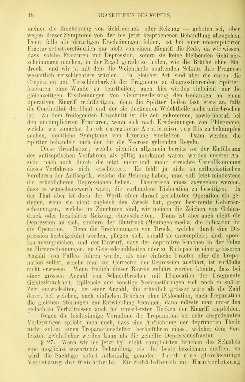 meinen die Erscheinung von Gehirndruck oder Reizung — geboten sei, eben wegen dieser Symptome von der bis jetzt besprochenen Behandlung abzugehen. Denn falls alle derartigen Erscheinungen fehlen, ist bei einer uncomplicirten Fractur selbstverständlich gar nicht von einem Eingriff die Rede, da wir wissen, dass solche Fracturen mit Depression, sofern sie keine bleibenden Gehirner- scheinungen machen, in der Regel gerade so heilen, wie die Brüche ohne Ein- druck, und wir ja mit dem die Weichtheile spaltenden Schnitt ihre Prognose wesentlich verschlechtern würden. In gleicher Art sind aber die durch die Crepitation und Verschiebbarkeit der Fragmente zu diagnosticirenden Splitter- fracturen ohne Wunde zu beurtheilen; auch hier würden vielleicht nur die gleichzeitigen Erscheinungen von Gehirnverletzung den Gedanken an einen operativen Eingriff rechtfertigen, denn die Splitter heilen fast stets an, falls die Continuität der Haut und der sie deckenden Weichtheile nicht unterbrochen ist. Zu dem freilegenden Einschnitt ist die Zeit gekommen, sowie überall bei den uncomplicirten Fracturen, wenn sich nach Erscheinungen von Phlegmone, welche wir zunächst durch energische Application von Eis zu bekämpfen suchen, deutliche Symptome von Eiterung einstellten. Dann werden die Splitter behandelt nach den für die Necrose geltenden Regeln. Diese Grundsätze, welche ziemlich allgemein bereits vor der Einführung des antiseptischen Verfahrens als gültig anerkannt waren, werden unserer An- sicht nach auch durch die jetzt mehr und mehr erreichte Vervollkomnung dieses Verfahrens nicht erschüttert. Es fehlt ja nicht an enthusiastischen Verehrern der Antiseptik, welche die Meinung haben, man soll jetzt mindestens die erheblicheren Depressionen heben. Theoretisch muss zugegeben werden, dass es wünschenswerth wäre, die vorhandene Dislocation zu beseitigen. In der That aber ist doch der Werth einer darauf gerichteten Operation ein ge- ringer, wenn sie nicht zugleich den Zweck hat, gegen bestimmte Gehirner- scheinungen, welche im Zunehmen sind, wir meinen die Zeichen von Gehirn- druck oder localisirter Reizung, einzuschreiten. Dann ist aber auch nicht die Depression an sich, sondern der Blutdruck (Meningea media) die Indication für die Operation. Denn die Erscheinungen von Druck, welche durch eine De- pression herbeigeführt werden, pflegen sich, sobald sie uncomplicirt sind, spon- tan auszugleichen, und der Einwurf, dass der deprimirte Knochen in der Folge zu Hirnerscheinungen, zu Geisteskrankheiten oder zu Epilepsie in einer grösseren Anzahl von Fällen führen würde, als eine einfache Fractur oder die Trepa- nation selbst, welche man zur Correctur der Depression ausführt, ist vorläufig nicht erwiesen. Wenn freilich dieser Beweis geführt werden könnte, dass bei einer grossen Anzahl von Schädelbrüchen mit Dislocation der Fragmente Geisteskrankheit, Epilepsie und sonstige Nervenstörungen sich noch in später Zeit entwickelten, bei einer Anzahl, die erheblich grösser wäre als die Zahl derer, bei welchen, nach einfachen Brüchen ohne Dislocation, nach Trepanation die gleichen Störungen zur Entwicklung kommen, dann müsste man unter den gedachten Verhältnissen auch bei unverletzten Decken den Eingriff empfehlen. Gegen die leichtsinnige Vornahme der Trepanation bei sehr ausgedehnten Verletzungen spricht auch noch, dass eine Aufrichtung der deprimirten Theile nicht selten einen Trepanationsdefect herbeiführen muss, welcher dem Ver- letzten gefährlicher werden kann als die geheilte Depressionsfractur. § 27. Wenn wir bis jetzt bei nicht complicirten Brüchen des Schädels eine möglichst zuwartende Behandlung als die beste bezeichnen durften, so wird die Sachlage sofort vollständig geändert durch eine gleichzeitige Verletzung der Weichtheile. Ein Schädelbruch mit Hautverletzung