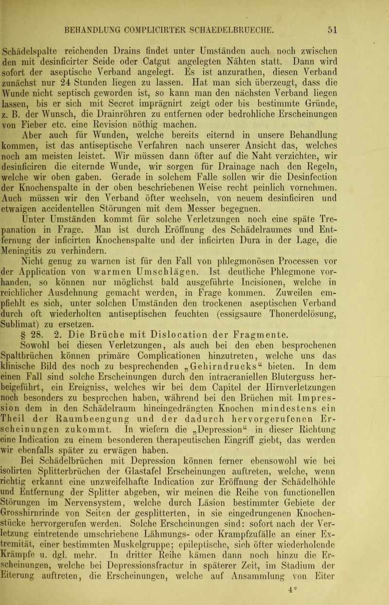 Schädeispalte reichenden Drains findet unter Umständen auch noch zwischen den mit desinficirter Seide oder Catgut angelegten Nähten statt. Dann wird sofort der aseptische Verband angelegt. Es ist anzurathen, diesen Verband zunächst nur 24 Stunden liegen zu lassen. Hat man sich überzeugt, dass die Wunde nicht septisch geworden ist, so kann man den nächsten Verband liegen lassen, bis er sich mit Secret imprägnirt zeigt oder bis bestimmte Gründe, z. B. der Wunsch, die Drainröhren zu entfernen oder bedrohliche Erscheinungen von Fieber etc. eine Revision nöthig machen. Aber auch für Wunden, welche bereits eiternd in unsere Behandlung kommen, ist das antiseptische Verfahren nach unserer Ansicht das, welches noch am meisten leistet. Wir müssen dann öfter auf die Naht verzichten, wir desinficiren die eiternde Wunde, wir sorgen für Drainage nach den Regeln, welche wir oben gaben. Gerade in solchem Falle sollen wir die Desinfection der Knochenspalte in der oben beschriebenen Weise recht peinlich vornehmen. Auch müssen wir den Verband öfter wechseln, von neuem desinficiren und etwaigen accidentellen Störungen mit dem Messer begegnen. Unter Umständen kommt für solche Verletzungen noch eine späte Tre- panation in Frage. Man ist durch Eröffnung des Schädelraumes und Ent- fernung der inficirten Knochenspalte und der inficirten Dura in der Lage, die Meningitis zu verhindern. Nicht genug zu warnen ist für den Fall von phlegmonösen Processen vor der Application von warmen Umschlägen. Ist deutliche Phlegmone vor- handen, so können nur möglichst bald ausgeführte Incisionen, welche in reichlicher Ausdehnung gemacht werden, in Frage kommen. Zuweilen em- pfiehlt es sich, unter solchen Umständen den trockenen aseptischen Verband durch oft wiederholten antiseptischen feuchten (essigsaure Thonerdelösung, Sublimat) zu ersetzen. § 28. 2. Die Brüche mit Dislocation der Fragmente. Sowohl bei diesen Verletzungen, als auch bei den eben besprochenen Spaltbrüchen können primäre Complicationen hinzutreten, welche uns das klinische Bild des noch zu besprechenden „Gehirndrucks“ bieten. In dem einen Fall sind solche Erscheinungen durch den intracraniellen Bluterguss her- beigeführt, ein Ereigniss, welches wir bei dem Capitel der Hirnverletzungen noch besonders zu besprechen haben, während bei den Brüchen mit Impres- sion dem in den Schädelraum hineingedrängten Knochen mindestens ein Theil der Raumbeengung und der dadurch hervorgerufenen Er- scheinungen zukommt. In wiefern die „Depression“ in dieser Richtung eine Indication zu einem besonderen therapeutischen Eingriff giebt, das werden wir ebenfalls später zu erwägen haben. Bei Schädelbrüchen mit Depression können ferner ebensowohl wie bei isolirten Splitterbrüchen der Glastafel Erscheinungen auftreten, welche, wenn richtig erkannt eine unzweifelhafte Indication zur Eröffnung der Schädelhöhle und Entfernung der Splitter abgeben, wir meinen die Reihe von functionellen Störungen im Nervensystem, welche durch Läsion bestimmter Gebiete der Grosshirnrinde von Seiten der gesplitterten, in sie eingedrungenen Knochen- stücke hervorgerufen werden. Solche Erscheinungen sind: sofort nach der Ver- letzung eintretende umschriebene Lähmungs- oder Krampfzufälle an einer Ex- tremität, einer bestimmten Muskclgruppe; epileptische, sich öfter wiederholende Krämpfe u. dgl. mehr. In dritter Reihe kämen dann noch hinzu die Er- scheinungen, welche bei Depressionsfractur in späterer Zeit, im Stadium der Eiterung auftreten, die Erscheinungen, welche auf Ansammlung von Eiter