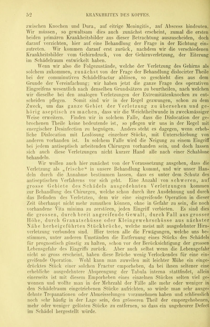 zwischen Knochen und Dura, auf eitrige Meningitis, auf Abscess hindeuten. Wir müssen, so gewaltsam dies auch zunächst erscheint, zumal die ersten beiden primären Krankheitsbilder aus dieser Betrachtung auszuscheiden, doch darauf verzichten, hier auf eine Behandlung der Frage in der Richtung ein- zutreten. Wir kommen darauf erst zurück, nachdem wir die verschiedenen Krankheitsbilder vom Gehirndruck, von der Gehirnverletzung, der Eiterung im Schädelraum entwickelt haben. Wenn wir also die Folgezustände, welche der Verletzung des Gehirns als solchem zukommen, zunächst von der Frage der Behandlung dislocirter Theile bei der comminutiven Schädelfractur ablösen, so geschieht dies aus dem Grunde der Vereinfachung; wir haben jetzt die ganze Frage des operativen Eingreifens wesentlich nach denselben Grundsätzen zu beurtheilen, nach welchen wir dieselbe bei den analogen Verletzungen der Extremitätenknochen zu ent- scheiden pflegen. Somit sind wir in der Regel gezwungen, schon zu dem Zweck, um das ganze Gebiet der Verletzung zu übersehen und ge- hörig aseptisch zu machen, dass wir die Weichtheilwunde in zweckmässiger Weise erweitern. Finden wir in solchem Falle, dass die Dislocation der ge- brochenen Theile keine bedeutende ist, so pflegen wir uns in der Regel mit energischer Desinfection zu begnügen. Anders steht es dagegen, wenn erheb- liche Disiocation mit Loslösung einzelner Stücke, mit Unterschiebung von anderen vorhanden ist. In solchem Falle wird die Neigung zu einem Eingriff bei jedem antiseptisch arbeitenden Chirurgen vorhanden sein, und doch lassen sich auch diese Verletzungen nicht kurzer Hand alle nach einer Schablone behandeln. Wir wollen auch hier zunächst von der Voraussetzung ausgehen, dass die Verletzung als „frische“ in unsere Behandlung kommt, und wir unser Han- deln durch die Annahme bestimmen lassen, dass es unter dem Schutz des antiseptischen Verfahrens vor sich geht. Eine Anzahl von schweren, auf grosse Gebiete des Schädels ausgedehnten Verletzungen kommen zur Behandlung des Chirurgen, welche schon durch ihre Ausdehnung und durch das Befinden des Verletzten, dem wir eine eingreifende Operation in dieser Zeit überhaupt nicht mehr zumuthen können, ohne in Gefahr zu sein, die noch vorhandene Vita minima zu zerstören, jeden Eingriff verbieten. Es sind dies die grossen, durch breit angreifende Gewalt, durch Fall aus grosser Höhe, durch Granatschüsse oder Kleingewehrschüsse aus nächster Nähe herbeigeführten Stückbrüche, welche meist mit ausgedehnter Hirn- verletzung verbunden sind. Hier treten alle die Frwägungen, welche uns be- stimmen, unter anderen Umständen die Entfernung eines Stücks des Schädels für prognostisch günstig zu halten, schon vor der Berücksichtigung der grossen Lebensgefahr des Eingriffs zurück. Aber auch selbst wenn die Lebensgefahr nicht so gross erscheint, haben diese Brüche wenig Verlockendes für eine ein- greifende Operation. AVohl kann man zuweilen mit leichter Mühe ein einge- drücktes Stück einer solchen Fractur emporheben, da bei ihnen seltener eine erhebliche ausgedehntere Absprengung der Tabula interna stattfindet, allein einerseits ist mit diesem Emporheben eines einzelnen Stückes selten viel ge- wonnen und wollte man in der Mehrzahl der Fälle alle mehr oder weniger in den Schädelraum eingetriebenen Stücke aufrichten, so würde man sehr ausge- dehnte Trepanationen oder Abmeisseiungen vorzunehmen haben und schliesslich noch sehr häufig in der Lage sein, den grösseren Th eil der emporgehobenen, mehr oder weniger gelösten Stücke zu entfernen, so dass ein ungeheurer Defect im Schädel hergestellt würde.