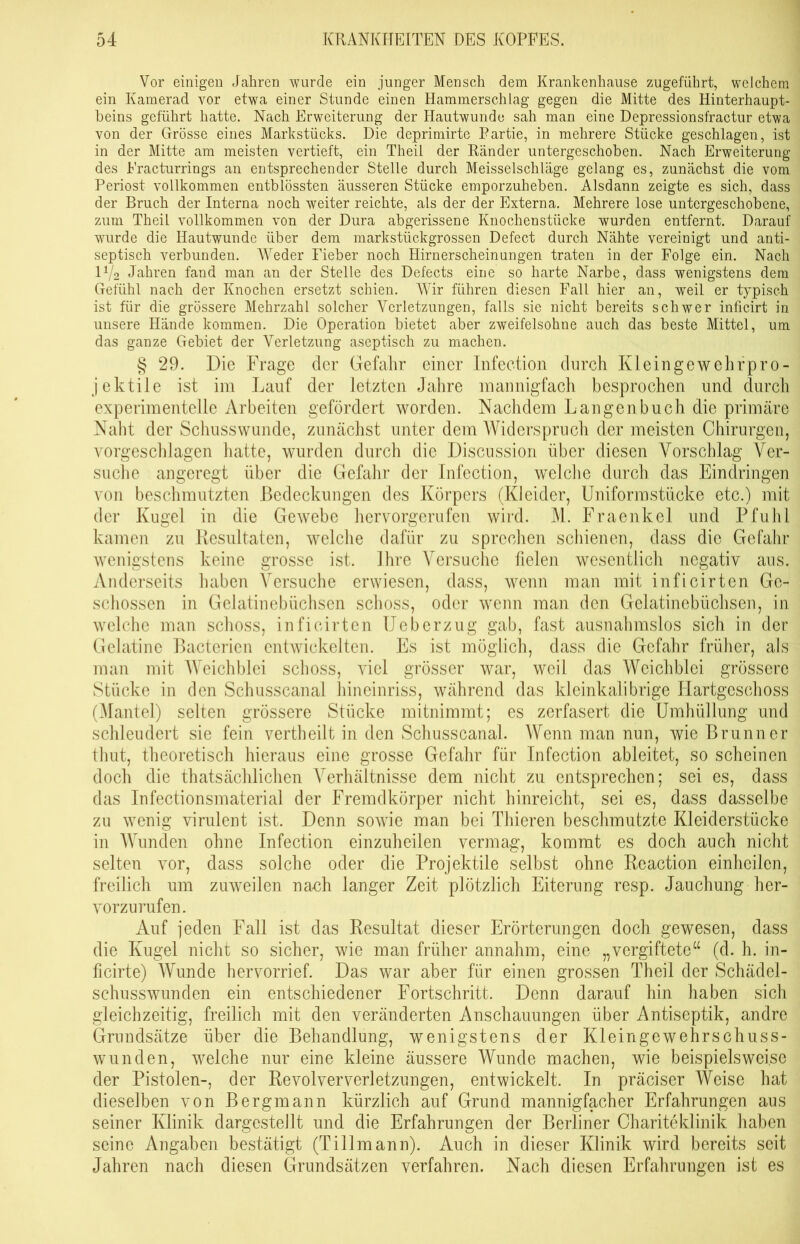 Vor einigen Jahren wurde ein junger Mensch dem Krankenhause zugeführt, welchem ein Kamerad vor etwa einer Stunde einen Hammerschiag gegen die Mitte des Hinterhaupt- beins geführt hatte. Nach Erweiterung der Hautwunde sah man eine Depressionsfractur etwa von der Grösse eines Markstücks. Die deprimirte Partie, in mehrere Stücke geschlagen, ist in der Mitte am meisten vertieft, ein Theil der Ränder untergeschoben. Nach Erweiterung des Fracturrings an entsprechender Stelle durch Meisseischläge gelang es, zunächst die vom Periost vollkommen entblössten äusseren Stücke emporzuheben. Alsdann zeigte es sich, dass der Bruch der Interna noch weiter reichte, als der der Externa. Mehrere lose untergeschobene, zum Theil vollkommen von der Dura abgerissene Knochenstücke wurden entfernt. Darauf wurde die Hautwunde über dem markstückgrossen Defect durch Nähte vereinigt und anti- septisch verbunden. Weder Fieber noch Hirnerscheinungen traten in der Folge ein. Nach IV2 Jahren fand man an der Stelle des Defects eine so harte Narbe, dass wenigstens dem Gefühl nach der Knochen ersetzt schien. Wir führen diesen Fall hier an, weil er typisch ist für die grössere Mehrzahl solcher Verletzungen, falls sie nicht bereits schwer inficirt in unsere Hände kommen. Die Operation bietet aber zweifelsohne auch das beste Mittel, um das ganze Gebiet der Verletzung aseptisch zu machen. § 29. Die Frage der Gefahr einer Infection durch Kleingewehrpro- jektile ist im Lauf der letzten Jahre mannigfach besprochen und durch experimentelle Arbeiten gefördert worden. Nachdem Langen buch die primäre Naht der Schusswunde, zunächst unter dem Widerspruch der meisten Chirurgen, vorgeschlagen hatte, wurden durch die Discussion über diesen Vorschlag Ver- suche angeregt über die Gefahr der Infection, welche durch das Eindringen von beschmutzten Bedeckungen des Körpers (Kleider, Uniformstücke etc.) mit der Kugel in die Gewebe hervorgerufen wird. M. Fraenkel und Pfuhl kamen zu Resultaten, welche dafür zu sprechen schienen, dass die Gefahr wenigstens keine grosse ist. Ihre Versuche fielen wesentlich negativ aus. Anderseits haben Versuche erwiesen, dass, wenn man mit inficirten Ge- schossen in Gelatinebüchsen schoss, oder wenn man den Gelatinebüchsen, in welche man schoss, inficirten Ueberzug gab, fast ausnahmslos sich in der Gelatine Bactericn entwickelten. Es ist möglich, dass die Gefahr früher, als man mit Weichblei schoss, viel grösser war, weil das Weichblei grössere Stücke in den Schusscanal hineinriss, während das klcinkalibrige Plartgesehoss (Alantei) selten grössere Stücke mitnimmt; es zerfasert die Umhüllung und schleudert sie fein vertheilt in den Schusscanal. Wenn man nun, wie Brunner thut, theoretisch hieraus eine grosse Gefahr für Infection ableitet, so scheinen doch die thatsächlichen Verhältnisse dem nicht zu entsprechen; sei es, dass das Infectionsmaterial der Fremdkörper nicht hinreicht, sei es, dass dasselbe zu wenig virulent ist. Denn sowie man bei Thieren beschmutzte Kleiderstücke in AVunden ohne Infection einzuheilen vermag, kommt es doch auch nicht selten vor, dass solche oder die Projektile selbst ohne Reaction einheilen, freilich um zuweilen nach langer Zeit plötzlich Eiterung resp. Jauchung her- vorzurufen. Auf jeden Fall ist das Resultat dieser Erörterungen doch gewesen, dass die Kugel nicht so sicher, wie man früher annahm, eine „vergiftete“ (d. h. in- ficirte) AVunde hervorrief. Das war aber für einen grossen Theil der Schädel- schusswunden ein entschiedener Fortschritt. Denn darauf hin haben sich gleichzeitig, freilich mit den veränderten Anschauungen über Antiseptik, andre Grundsätze über die Behandlung, wenigstens der Kleingewehrschuss- wunden, welche nur eine kleine äussere Wunde machen, wie beispielsweise der Pistolen-, der Revolververletzungen, entwickelt. In präciser AVeise hat dieselben von Bergmann kürzlich auf Grund mannigfacher Erfahrungen aus seiner Klinik dargestellt und die Erfahrungen der Berliner Chariteklinik haben seine Angaben bestätigt (Tillmann). Auch in dieser Klinik wird bereits seit Jahren nach diesen Grundsätzen verfahren. Nach diesen Erfahrungen ist es