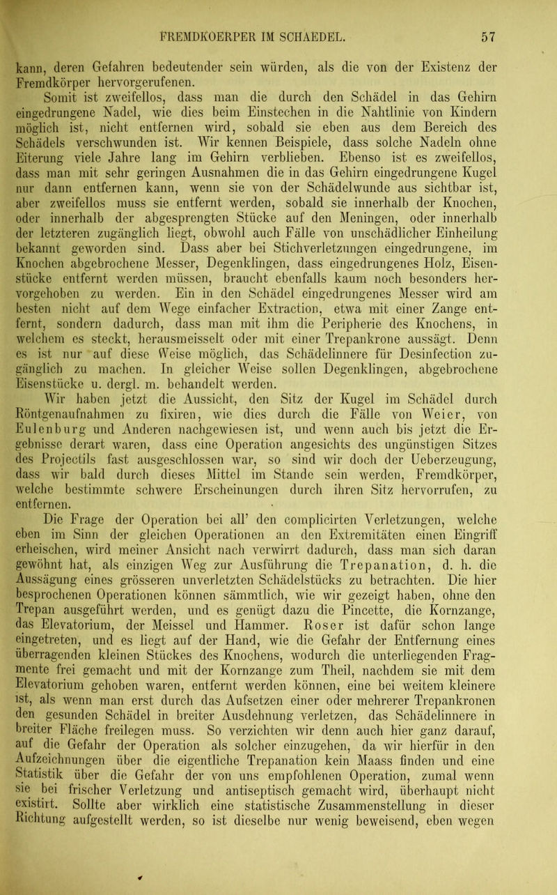 kann, deren Gefahren bedeutender sein würden, als die von der Existenz der Fremdkörper hervorgerufenen. Somit ist zweifellos, dass man die durch den Schädel in das Gehirn eingedrnngene Nadel, wie dies beim Einstechen in die Nahtlinie von Kindern möglich ist, nicht entfernen wird, sobald sie eben aus dem Bereich des Schädels verschwunden ist. Wir kennen Beispiele, dass solche Nadeln ohne Eiterung viele Jahre lang im Gehirn verblieben. Ebenso ist es zweifellos, dass man mit sehr geringen Ausnahmen die in das Gehirn eingedrungene Kugel nur dann entfernen kann, wenn sie von der Schädelwunde aus sichtbar ist, aber zweifellos muss sie entfernt werden, sobald sie innerhalb der Knochen, oder innerhalb der abgesprengten Stücke auf den Meningen, oder innerhalb der letzteren zugänglich liegt, obwohl auch Fälle von unschädlicher Einheilung bekannt geworden sind. Dass aber bei Stich Verletzungen eingedrungene, im Knochen abgebrochene Messer, Degenklingen, dass eingedrungenes Holz, Eisen- stiicke entfernt werden müssen, braucht ebenfalls kaum noch besonders her- vorgehoben zu werden. Ein in den Schädel eingedrungenes Messer wird am besten nicht auf dem Wege einfacher Extraction, etwa mit einer Zange ent- fernt, sondern dadurch, dass man mit ihm die Peripherie des Knochens, in welchem es steckt, herausmeisselt oder mit einer Trepankrone aussägt. Denn es ist nur auf diese Weise möglich, das Schädelinnere für Desinfection zu- gänglich zu machen. In gleicher Weise sollen Degenklingen, abgebrochene Eisenstücke u. dergl. m. behandelt werden. Wir haben jetzt die Aussicht, den Sitz der Kugel im Schädel durch Röntgenaufnahmen zu fixiren, wie dies durch die Fälle von Weier, von Eulenburg und Anderen nachgewiesen ist, und wenn auch bis jetzt die Er- gebnisse derart waren, dass eine Operation angesichts des ungünstigen Sitzes des Projectils fast ausgeschlossen war, so sind wir doch der Ueberzeugung, dass wir bald durch dieses Mittel im Stande sein werden, Fremdkörper, welche bestimmte schwere Erscheinungen durch ihren Sitz hervorrufen, zu entfernen. Die Frage der Operation bei all’ den complicirten Verletzungen, welche eben im Sinn der gleichen Operationen an den Extremitäten einen Eingriff erheischen, wird meiner Ansicht nach verwirrt dadurch, dass man sich daran gewöhnt hat, als einzigen Weg zur Ausführung die Trepanation, d. h. die Aussägung eines grösseren unverletzten Schädelstücks zu betrachten. Die hier besprochenen Operationen können sämmtlich, wie wir gezeigt haben, ohne den Trepan ausgeführt werden, und es genügt dazu die Pincette, die Kornzange, das Elevatorium, der Meissei und Hammer. Roser ist dafür schon lange eingetreten, und es liegt auf der Hand, wie die Gefahr der Entfernung eines überragenden kleinen Stückes des Knochens, wodurch die unterliegenden Frag- mente frei gemacht und mit der Kornzange zum Theil, nachdem sie mit dem Elevatorium gehoben waren, entfernt werden können, eine bei weitem kleinere ist, als wenn man erst durch das Aufsetzen einer oder mehrerer Trepankronen den gesunden Schädel in breiter Ausdehnung verletzen, das Schädelinnere in breiter Fläche freilegen muss. So verzichten wir denn auch hier ganz darauf, auf die Gefahr der Operation als solcher einzugehen, da wir hierfür in den Aufzeichnungen über die eigentliche Trepanation kein Maass finden und eine Statistik über die Gefahr der von uns empfohlenen Operation, zumal wenn sie bei frischer Verletzung und antiseptisch gemacht wird, überhaupt nicht existirt. Sollte aber wirklich eine statistische Zusammenstellung in dieser Richtung aufgestellt werden, so ist dieselbe nur wenig beweisend, eben wegen