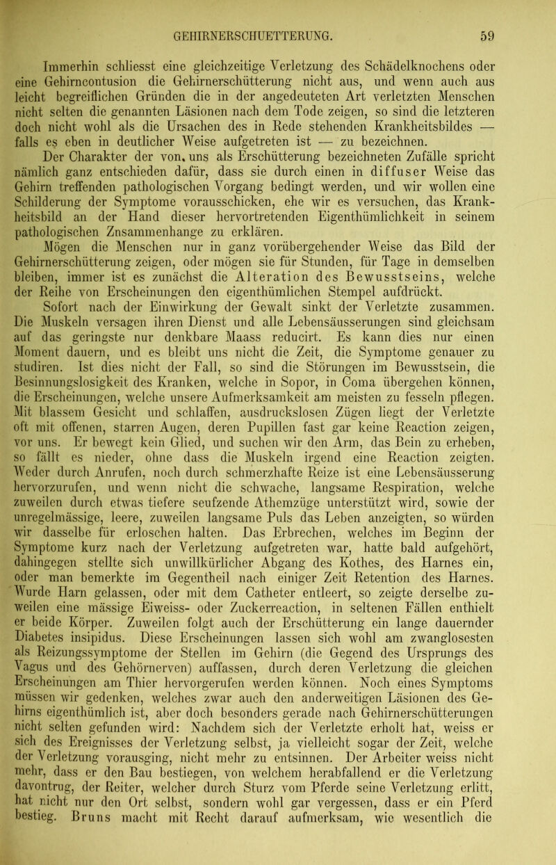 Immerhin schliesst eine gleichzeitige Verletzung des Schädelknochens oder eine Gehirncontusion die Gehirnerschütterung nicht aus, und wenn auch aus leicht begreiflichen Gründen die in der angedeuteten Art verletzten Menschen nicht selten die genannten Läsionen nach dem Tode zeigen, so sind die letzteren doch nicht wohl als die Ursachen des in Rede stehenden Krankheitsbildes ■— falls es eben in deutlicher Weise aufgetreten ist — zu bezeichnen. Der Charakter der von* uns als Erschütterung bezeichneten Zufälle spricht nämlich ganz entschieden dafür, dass sie durch einen in diffuser Weise das Gehirn treffenden pathologischen Vorgang bedingt werden, und wir wollen eine Schilderung der Symptome vorausschicken, ehe wir es versuchen, das Krank- heitsbild an der Hand dieser hervortretenden Eigenthümlichkeit in seinem pathologischen Zusammenhänge zu erklären. Mögen die Menschen nur in ganz vorübergehender Weise das Bild der Gehirnerschütterung zeigen, oder mögen sie für Stunden, für Tage in demselben bleiben, immer ist es zunächst die Alteration des Bewusstseins, welche der Reihe von Erscheinungen den eigenthümlichen Stempel aufdrückt. Sofort nach der Einwirkung der Gewalt sinkt der Verletzte zusammen. Die Muskeln versagen ihren Dienst und alle Lebensäusserungen sind gleichsam auf das geringste nur denkbare Maass reducirt. Es kann dies nur einen Moment dauern, und es bleibt uns nicht die Zeit, die Symptome genauer zu studiren. Ist dies nicht der Fall, so sind die Störungen im Bewusstsein, die Besinnungslosigkeit des Kranken, welche in Sopor, in Coma übergehen können, die Erscheinungen, welche unsere Aufmerksamkeit am meisten zu fesseln pflegen. Mit blassem Gesicht und schlaffen, ausdruckslosen Zügen liegt der Verletzte oft mit offenen, starren Augen, deren Pupillen fast gar keine Reaction zeigen, vor uns. Er bewegt kein Glied, und suchen wir den Arm, das Bein zu erheben, so fällt es nieder, ohne dass die Muskeln irgend eine Reaction zeigten. Weder durch Anrufen, noch durch schmerzhafte Reize ist eine Lebensäusserung hervorzurufen, und wenn nicht die schwache, langsame Respiration, welche zuweilen durch etwas tiefere seufzende Athemzüge unterstützt wird, sowie der unregelmässige, leere, zuweilen langsame Puls das Leben anzeigten, so würden wir dasselbe für erloschen halten. Das Erbrechen, welches im Beginn der Symptome kurz nach der Verletzung aufgetreten war, hatte bald aufgehört, dahingegen stellte sich unwillkürlicher Abgang des Kothes, des Harnes ein, oder man bemerkte im Gegentheil nach einiger Zeit Retention des Harnes. Wurde Harn gelassen, oder mit dem Gatheter entleert, so zeigte derselbe zu- weilen eine mässige Eiweiss- oder Zuckerreaction, in seltenen Fällen enthielt er beide Körper. Zuweilen folgt auch der Erschütterung ein lange dauernder Diabetes insipidus. Diese Erscheinungen lassen sich wohl am zwanglosesten als Reizungssymptome der Stellen im Gehirn (die Gegend des Ursprungs des Vagus und des Gehörnerven) auffassen, durch deren Verletzung die gleichen Erscheinungen am Thier hervorgerufen werden können. Noch eines Symptoms müssen wir gedenken, welches zwar auch den anderweitigen Läsionen des Ge- hirns eigenthümlich ist, aber doch besonders gerade nach Gehirnerschütterungen nicht selten gefunden wird: Nachdem sich der Verletzte erholt hat, weiss er sich des Ereignisses der Verletzung selbst, ja vielleicht sogar der Zeit, welche der Verletzung vorausging, nicht mehr zu entsinnen. Der Arbeiter weiss nicht mehr, dass er den Bau bestiegen, von welchem herabfallend er die Verletzung davontrug, der Reiter, welcher durch Sturz vom Pferde seine Verletzung erlitt, hat nicht nur den Ort selbst, sondern wohl gar vergessen, dass er ein Pferd bestieg. Bruns macht mit Recht darauf aufmerksam, wie wesentlich die