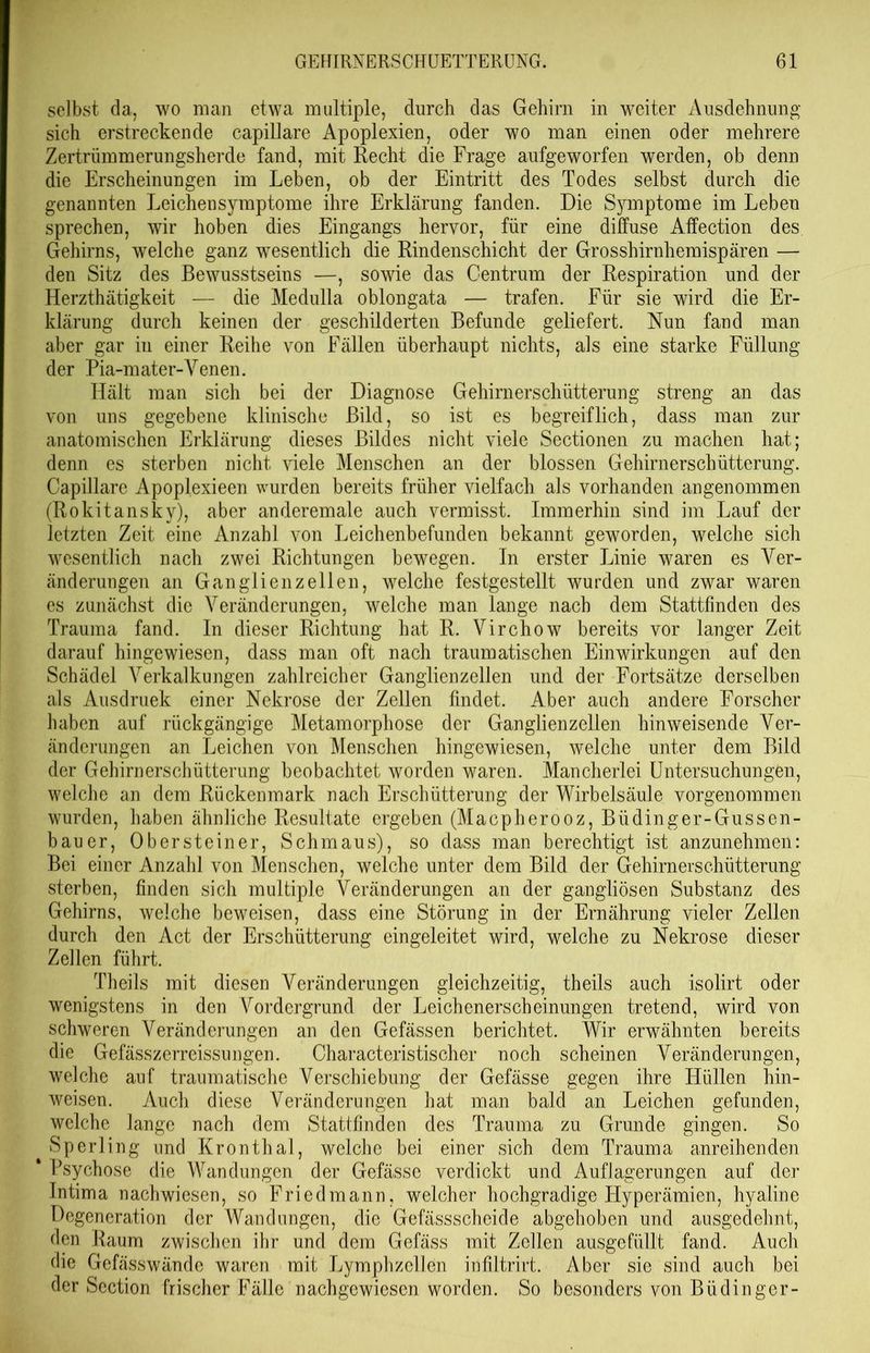 selbst da, wo man etwa multiple, durch das Gehirn in weiter Ausdehnung sich erstreckende capillare Apoplexien, oder wo man einen oder mehrere Zertrümmerungsherde fand, mit Recht die Frage aufgeworfen werden, ob denn die Erscheinungen im Leben, ob der Eintritt des Todes selbst durch die genannten Leichensymptome ihre Erklärung fanden. Die Symptome im Leben sprechen, wir hoben dies Eingangs hervor, für eine diffuse Affection des Gehirns, welche ganz wesentlich die Rindenschicht der Grosshirnhemispären — den Sitz des Bewusstseins —, sowie das Centrum der Respiration und der Herzthätigkeit — die Medulla oblongata — trafen. Für sie wird die Er- klärung durch keinen der geschilderten Befunde geliefert. Nun fand man aber gar in einer Reihe von Fällen überhaupt nichts, als eine starke Füllung der Pia-mater-Venen. Hält man sich bei der Diagnose Gehirnerschütterung streng an das von uns gegebene klinische Bild, so ist es begreiflich, dass man zur anatomischen Erklärung dieses Bildes nicht viele Sectionen zu machen hat; denn es sterben nicht viele Menschen an der blossen Gehirnerschütterung. Capillare Apoplexieen wurden bereits früher vielfach als vorhanden angenommen (Rokitansky), aber anderemale auch vermisst. Immerhin sind im Lauf der letzten Zeit eine Anzahl von Leichenbefunden bekannt geworden, welche sich wesentlich nach zwei Richtungen bewegen. In erster Linie waren es Ver- änderungen an Ganglienzellen, welche festgestellt wurden und zwar waren es zunächst die Veränderungen, welche man lange nach dem Stattfinden des Trauma fand. In dieser Richtung hat R. Virchow bereits vor langer Zeit darauf hingewiesen, dass man oft nach traumatischen Einwirkungen auf den Schädel Verkalkungen zahlreicher Ganglienzellen und der Fortsätze derselben als Ausdruek einer Nekrose der Zellen findet. Aber auch andere Forscher haben auf rückgängige Metamorphose der Ganglienzellen hinweisende Ver- änderungen an Leichen von Menschen hingewiesen, welche unter dem Bild der Gehirnerschütterung beobachtet worden waren. Mancherlei Untersuchungen, welche an dem Rückenmark nach Erschütterung der Wirbelsäule vorgenommen wurden, haben ähnliche Resultate ergeben (Macpherooz, Büdinger-Gussen- bauer, Obersteiner, Schmaus), so dass man berechtigt ist anzunehmen: Bei einer Anzahl von Menschen, welche unter dem Bild der Gehirnerschütterung sterben, finden sich multiple Veränderungen an der gangliösen Substanz des Gehirns, welche beweisen, dass eine Störung in der Ernährung vieler Zellen durch den Act der Erschütterung eingeleitet wird, welche zu Nekrose dieser Zellen führt. Theils mit diesen Veränderungen gleichzeitig, theils auch isolirt oder wenigstens in den Vordergrund der Leichenerscheinungen tretend, wird von schweren Veränderungen an den Gefässen berichtet. Wir erwähnten bereits die Gefässzerreissungen. Characteristischer noch scheinen Veränderungen, welche auf traumatische Verschiebung der Gefässe gegen ihre Hüllen hin- weisen. Auch diese Veränderungen hat man bald an Leichen gefunden, welche lange nach dem Stattfinden des Trauma zu Grunde gingen. So Sperling und Kronthal, welche bei einer sich dem Trauma anreihenden * Psychose die Wandungen der Gefässe verdickt und Auflagerungen auf der Intima nachwiesen, so Friedmann, welcher hochgradige Hyperämien, hyaline Degeneration der Wandungen, die Gefässscheide abgehoben und ausgedehnt, den Raum zwischen ihr und dem Gefäss mit Zellen ausgefüllt fand. Auch die Gefässwände waren mit Lymphzcllen infiltrirt. Aber sie sind auch bei der Scction frischer Fälle nachgewiesen worden. So besonders von Büdinger-