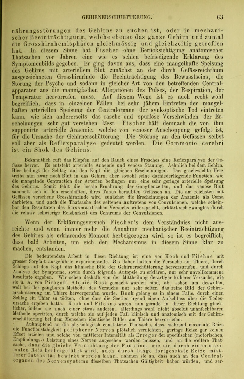 nährungsstörungen des Gehirns zu suchen ist, oder in mechani- scher Beeinträchtigung, welche ebenso das ganze Gehirn und zumal die Grosshirnhemisphären gleichmässig und gleichzeitig getroffen hat. In diesem Sinne hat Fischer ohne Berücksichtigung anatomischer Thatsachen vor Jahren eine wie es schien befriedigende Erklärung des Symptomenbilds gegeben. Er ging davon aus, dass eine mangelhafte Speisung des Gehirns mit arteriellem Blut zunächst an der durch Gefässreichthum ausgezeichneten Grosshirnrinde die Beeinträchtigung des Bewusstseins, die Störung der Psyche und sodann in gleicher Art von den betreffenden Central- apparaten aus die mannigfachen Altexationen des Pulses, der Respiration, der Temperatur hervorrufen muss. Auf diesem Wege ist es auch recht wohl begreiflich, dass in einzelnen Fällen bei sehr jähem Eintreten der mangel- haften arteriellen Speisung der Centralorgane der synkoptische Tod eintreten kann, wie sich andererseits das rasche und spurlose Verschwinden der Er- scheinungen sehr gut verstehen lässt. Fischer hält demnach die von ihm supponirte arterielle Anaemie, welche von venöser Anschoppung gefolgt ist, für die Ursache der Gehirnerschütterung. Die Störung an den Gefässen selbst soll aber als Reflexparalyse gedeutet werden. Die Commotio cerebri ist ein Shok des Gehirns. Bekanntlich ruft das Klopfen auf den Bauch eines Frosches eine Reflexparalyse der Ge- fässe hervor. Es entsteht arterielle Anaemie und venöse Stauung. Aehnlich bei dem Gehirn. Hier bedingt der Schlag auf den Kopf die gleichen Erscheinungen. Das geschwächte Herz treibt nun zwar noch Blut in das Gehirn, aber sowohl seine darniederliegende Function, wie die mangelnde Contraction der Arterien bedingen nur eine sehr geringe arterielle Speisung des Gehirns. Somit fehlt die locale Ernährung der Ganglienzellen, und das venöse Blut sammelt sich in den erschlafften, ihres Tonus beraubten Gefässen an. Die am reichsten mit Gefässen versehene Grosshirnrinde wird zunächst die Erscheinungen der x\naemie als Coma darbieten, und auch die Thatsache des seltenen Auftretens von Convulsionen, welche schein- bar den Resultaten des I\ussmaul’schen Versuchs widerspricht, erklärt sich zwanglos durch die relativ schwierige Reizbarkeit des Centrums der Convulsionen. Wenn der Erklärungsversuch Fischer’s dem Verständniss nicht aus- reichte und wenn immer mehr die Annahme mechanischer Beeinträchtigung des Gehirns als erklärendes Moment herbeigezogen wird, so ist es begreiflich, dass bald Arbeiten, um sich den Mechanismus in diesem Sinne klar zu machen, entstanden. Die bedeutendste Arbeit in dieser Richtung ist eine von Koch und Filehne mit grosser Sorgfalt ausgeführte experimentelle. Bis daher hatten die Versuche am Thiere, durch Schläge auf den Kopf das klinische Bild der Gehirnerschütterung hervorzurufen, und durch Analyse der Symptome, sowie durch folgende Autopsie zu erklären, nur sehr unvollkommene Resultate- ergeben. Wir sehen deshalb von der Mittheilung derartiger früherer Versuche, wie sie. u. A. von Pirogoff, Alquie, Beck gemacht worden sind, ab, schon um deswillen, weil bei der gangbaren Methode des Versuchs nur sehr selten das reine Bild der Gehirn- erschütterung am Thiere hervorgerufen wurde. Beck gelang es in einem Falle, durch einen Schlag ein Thier zu tödten, ohne dass die Section irgend einen Aufschluss über die Todes- ursache ergeben hätte. Koch und Filehne waren nun gerade in dieser Richtung glück- licher, indem sie nach einer etwas anderen, allerdings wohl nicht absolut unanfechtbaren Methode operirten, durch welche sie auf jeden Fall klinisch und anatomisch mit der Gehirn- erschütterung bei dem Menschen identische Bilder am Thiere hervorriefen. Anknüpfend an die physiologisch constatirte Thatsache, dass, während maximale' Reize die Functionsfähigkeit peripherer Nerven plötzlich vernichten, geringe Reize gar keinen Effect erzielen und solche von mittlerer Intensität als Erreger der specifischen (motorischen, Empfindungs-) Leistung eines Nerven angesehen werden müssen, und an die weitere That- sache, dass die gleiche Vernichtung der Function, wie sie durch einen maxi- malen Reiz herbeigeführt wird, auch durch lange fortgesetzte Reize mitt- lerer Intensität bewirkt werden kann, nahmen sie an, dass auch an den Central- organen des Nervensystems dieselben Thatsachen Gültigkeit haben würden, und zer-