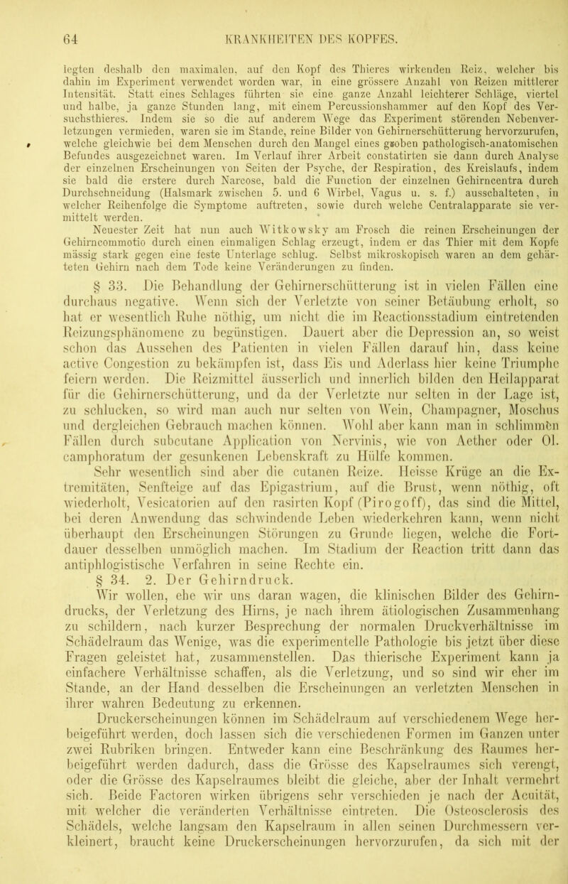 legten deshalb den maximalen, auf den Kopf des Thieres wirkenden Reiz, welcher bis dahin im Experiment verwendet worden war, in eine grössere Anzahl von Reizen mittlerer Intensität. Statt eines Schlages führten sie eine ganze Anzahl leichterer Schläge, viertel und halbe, ja ganze Stunden lang, mit einem Percussionshammer auf den Kopf des Ver- suchsthieres. Indem sie so die auf anderem Wege das Experiment störenden Nebenver- letzungen vermieden, waren sie im Stande, reine Bilder von Gehirnerschütterung hervorzurufen, welche gleichwie bei dem Menschen durch den Mangel eines gsoben pathologisch-anatomischen Befundes ausgezeichnet waren. Im Verlauf ihrer Arbeit constatirten sie dann durch Analyse der einzelnen Erscheinungen von Seiten der Psyche, der Respiration, des Kreislaufs, indem sie bald die erstere durch Narcose, bald die Function der einzelnen Gehirncentra durch Durchschneidung (Halsmark zwischen 5. und 6 Wirbel, Vagus u. s. f.) ausschalteten, in welcher Reihenfolge die Symptome auftreten, sowie durch welche Centralapparate sie ver- mittelt werden. Neuester Zeit hat nun auch Witkowsky am Frosch die reinen Erscheinungen der Gehirncommotio durch einen einmaligen Schlag erzeugt, indem er das Thier mit dem Kopfe mässig stark gegen eine feste Unterlage schlug. Selbst mikroskopisch waren an dem gehär- teten Gehirn nach dem Tode keine Veränderungen zu finden. § 33. Die Behandlung der Gehirnerschütterung ist in vielen Fällen eine durchaus negative. Wenn sich der Verletzte von seiner Betäubung erholt, so hat er wesentlich Ruhe nöthig, um nicht die im Reactionsstadium eintretenden Reizungsphänomene zu begünstigen. Dauert aber die Depression an, so weist schon das Aussehen des Patienten in vielen Fällen darauf hin, dass keine active Congestion zu bekämpfen ist, dass Eis und Aderlass hier keine Triumphe feiern werden. Die Reizmittel äusserlich und innerlich bilden den Heilapparat für die Gehirnerschütterung, und da der Arerletzte nur selten in der Lage ist, zu schlucken, so wird man auch nur selten von Wein, Champagner, Moschus und dergleichen Gebrauch machen können. Wohl aber kann man in schlimmbn Fällen durch subcutane Application von Nervinis, wie von Aether oder Ol. camphoratum der gesunkenen Lebenskraft zu Hülfe kommen. Sehr wesentlich sind aber die cutanen Reize. Heisse Krüge an die Ex- tremitäten, Senfteige auf das Epigastrinm, auf die Brust, wenn nöthig, oft wiederholt, A^esicatorien auf den rasirten Kopf (Pirogoff), das sind die Mittel, bei deren Anwendung das schwindende Leben wiederkehren kann, wenn nicht überhaupt den Erscheinungen Störungen zu Grunde liegen, welche die Fort- dauer desselben unmöglich machen. Im Stadium der Reaction tritt dann das antiphlogistische Yerfahren in seine Rechte ein. § 34. 2. Der Gehirndruck. Wir wollen, ehe wir uns daran wagen, die klinischen Bilder des Gehirn- drucks, der Verletzung des Hirns, je nach ihrem ätiologischen Zusammenhang zu schildern, nach kurzer Besprechung der normalen Druckverhältnisse im Schädelraum das Wenige, was die experimentelle Pathologie bis jetzt über diese Fragen geleistet hat, zusammenstellen. Das thierische Experiment kann ja einfachere Verhältnisse schaffen, als die Verletzung, und so sind wir eher im Stande, an der Hand desselben die Erscheinungen an verletzten Menschen in ihrer wahren Bedeutung zu erkennen. Druckerscheinungen können im Schädelraum auf verschiedenem Wege her- beigeführt werden, doch lassen sich die verschiedenen Formen im Ganzen unter zwei Rubriken bringen. Entweder kann eine Beschränkung des Raumes her- beigeführt werden dadurch, dass die Grösse des Kapselraumes sich verengt, oder die Grösse des Kapselraumes bleibt die gleiche, aber der Inhalt vermehrt sich. Beide Factoren wirken übrigens sehr verschieden je nach der Acuität, mit welcher die veränderten Verhältnisse eintreten. Die Osteosclerosis des Schädels, welche langsam den Kapselraum in allen seinen Durchmessern ver- kleinert, braucht keine Druckerscheinungen hervorzurufen, da sich mit der