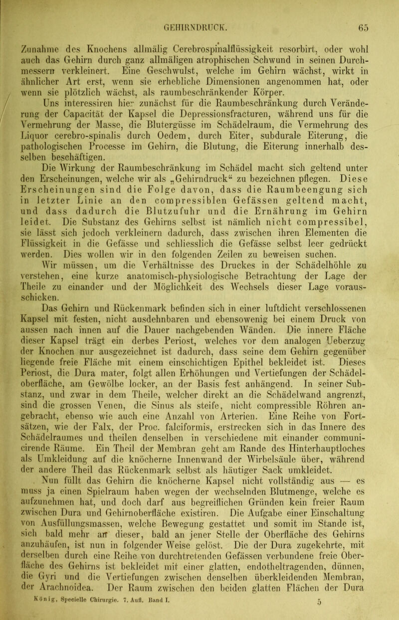 Zunahme des Knochens alimälig Cerebrospinalflüssigkeit resorbirt, oder wohl auch das Gehirn durch ganz allmäligen atrophischen Schwund in seinen Durch- messern verkleinert. Eine Geschwulst, welche im Gehirn wächst, wirkt in ähnlicher Art erst, wenn sie erhebliche Dimensionen angenommen hat, oder wenn sie plötzlich wächst, als raumbeschränkender Körper. Uns interessiren hier zunächst für die Kaumbeschränkung durch Verände- rung der Capacität der Kapsel die Depressionsfracturen, während uns für die Vermehrung der Masse, die Blutergüsse im Schädelraum, die Vermehrung des Liquor cerebro-spinalis durch Oedem, durch Eiter, subdurale Eiterung, die pathologischen Processe im Gehirn, die Blutung, die Eiterung innerhalb des- selben beschäftigen. Die Wirkung der Raumbeschränkung im Schädel macht sich geltend unter den Erscheinungen, welche wir als „Gehirndruck“ zu bezeichnen pflegen. Diese Erscheinungen sind die Folge davon, dass die Raumbeengung sich in letzter Linie an den compressibien Gefässen geltend macht, und dass dadurch die Blutzufuhr und die Ernährung im Gehirn leidet. Die Substanz des Gehirns selbst ist nämlich nicht compressibel, sie lässt sich jedoch verkleinern dadurch, dass zwischen ihren Elementen die Flüssigkeit in die Gefässe und schliesslich die Gefässe selbst leer gedrückt werden. Dies wollen wir in den folgenden Zeilen zu beweisen suchen. Wir müssen, um die Verhältnisse des Druckes in der Schädelhöhle zu verstehen, eine kurze anatomisch-physiologische Betrachtung der Lage der Theile zu einander und der Möglichkeit des Wechsels dieser Lage voraus- schicken. Das Gehirn und Rückenmark befinden sich in einer luftdicht verschlossenen Kapsel mit festen, nicht ausdehnbaren und ebensowenig bei einem Druck von aussen nach innen auf die Dauer nachgebenden Wänden. Die innere Fläche dieser Kapsel trägt ein derbes Periost, welches vor dem analogen Ueberzug der Knochen nur ausgezeichnet ist dadurch, dass seine dem Gehirn gegenüber liegende freie Fläche mit einem einschichtigen Epithel bekleidet ist. Dieses Periost, die Dura mater, folgt allen Erhöhungen und Vertiefungen der Schädel- oberfläche, am Gewölbe locker, an der Basis fest anhängend. In seiner Sub- stanz, und zwar in dem Theile, welcher direkt an die Schädelwand angrenzt, sind die grossen Venen, die Sinus als steife, nicht compressible Röhren an- gebracht, ebenso wie auch eine Anzahl von Arterien. Eine Reihe von Fort- sätzen, wie der Falx, der Proc. falciformis, erstrecken sich in das Innere des Schädelraumes und theilen denselben in verschiedene mit einander communi- cirende Räume. Ein Th eil der Membran geht am Rande des Hinterhauptloches als Umkleidung auf die knöcherne Innenwand der Wirbelsäule über, während der andere Theil das Rückenmark selbst als häutiger Sack umkleidet. . Nun füllt das Gehirn die knöcherne Kapsel nicht vollständig aus — es muss ja einen Spielraum haben wegen der wechselnden Blutmenge, welche es aufzunehmen hat, und doch darf aus begreiflichen Gründen kein freier Raum zwischen Dura und Gehirnoberfläche existiren. Die Aufgabe einer Einschaltung von Ausfüllungsmassen, welche Bewegung gestattet und somit im Stande ist, sich bald mehr arr dieser, bald an jener Stelle der Oberfläche des Gehirns anzuhäufen, ist nun in folgender Weise gelöst. Die der Dura zugekehrte, mit derselben durch eine Reihe von durchtretenden Gefässen verbundene freie Ober- fläche des Gehirns ist bekleidet mit einer glatten, endotheltragenden, dünnen, die Gyri und die Vertiefungen zwischen denselben überkleidenden Membran, der Arachnoidca. Der Raum zwischen den beiden glatten Flächen der Dura König, Specielle Chirurgie. 7. Aufl, Band I. 5